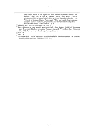 111
care trăieşte într-un sat din Nigeria sau într-o suburbie aglomerată şi săracă din
Brazilia. După cum a observat învăţatul kenyan John Mbiti, “centrele
universalităţii bisericii nu mai sunt în Geneva, Roma, Atena, Paris, Londra, New
York, ci în Kinshasa, Buenos Aires, Addis Abeba sau Manila. Orice ar crede
europenii sau nord-americanii, creştinismul o duce foarte bine în Sudul globului—
nu doar supravieţuind, ci extinzându-se.” (p.2)
30
Johnstone, The Church Is Bigger Than You Think, 273.
31
Patrick Johnstone şi Jason Mandrik, Operation World: When We Pray God Works [Lumea ca
teatru de operaţii: Când noi ne rugăm, Dumnezeu lucrează] (Waynesboro, Ga.: Paternoster
USA, 2001). Vezi versiunea online la http://www.gml.org/ow/.
32
Ibid., 222.
33
Ibid., 223.
34
Abraham Kuyper, “Sphere Sovereignty” in Abraham Kuyper, A CentennialReader, ed. James D.
Bratt (Grand Rapids, Mich.: Eerdmans , 1998), 488.
111
 