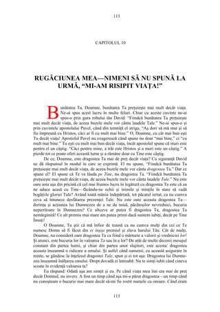 113
CAPITOLUL 10
RUGĂCIUNEA MEA—NIMENI SĂ NU SPUNĂ LA
URMĂ, “MI-AM RISIPIT VIAŢA!”
unătatea Ta, Doamne, bunătatea Ta preţuieşte mai mult decât viaţa.
Ne-ai spus acest lucru în multe feluri. Chiar cu aceste cuvinte ne-ai
spus-o prin gura robului tău David: “Fiindcă bunătatea Ta preţuieşte
mai mult decât viaţa, de aceea buzele mele vor cânta laudele Tale.” Ne-ai spus-o şi
prin cuvintele apostolului Pavel, când din temniţă el striga, “Aş dori să mă mut şi să
fiu împreună cu Hristos, căci ar fi cu mult mai bine.” O, Doamne, cu cât mai bun eşti
Tu decât viaţa! Apostolul Pavel nu exagerează când spune nu doar “mai bine,” ci “cu
mult mai bine.” Tu eşti cu mult mai bun decât viaţa, încât apostolul spune că muri este
pentru el un câştig. “Căci pentru mine, a trăi este Hristos şi a muri este un câştig.” A
pierde tot ce poate oferi această lume şi a rămâne doar cu Tine este câştig.
B
De ce, Doamne, este dragostea Ta mai de preţ decât viaţa? Cu siguranţă David
ne dă răspunsul în modul în care se exprimă. El nu spune, “Fiindcă bunătatea Ta
preţuieşte mai mult decât viaţa, de aceea buzele mele vor cânta dragostea Ta.” Dar ce
spune el? El spune că Te va lăuda pe Tine, nu dragostea Ta. “Fiindcă bunătatea Ta
preţuieşte mai mult decât viaţa, de aceea buzele mele vor cânta laudele Tale.” Nu este
oare asta aşa din pricină că cel mai frumos lucru în legătură cu dragostea Ta este că ea
ne aduce acasă cu Tine—făcându-ne ochii şi inimile şi minţile în stare să vadă
bogăţiile gloriei Tale? Având toată mânia îndepărtată, tot păcatul iertat, ca nu cumva
ceva să întunece desfătarea prezenţei Tale. Nu este oare aceasta dragostea Ta—
dorinţa şi acţiunea lui Dumnezeu de a ne da nouă, păcătoşilor nevrednici, bucuria
nepieritoare în Dumnezeu? Ce altceva ar putea fi dragostea Ta, dragostea Ta
nemărginită! Ce alt premiu mai mare am putea primi dacă suntem iubiţi, decât pe Tine
Însuţi!
O Doamne, Tu ştii că mă înfior de teamă ca nu cumva mulţi din cei ce Te
numesc Domn să fi făcut din ei înşişi premiul şi slava harului Tău. Cât de mulţi,
Doamne, nu consideră oare dragostea Ta ca fiind o mărturie a valorii şi vredniciei lor!
Şi atunci, este bucuria lor în valoarea Ta sau în a lor? De atât de multe decenii mesajul
constant din partea lumii, şi chiar din partea unor slujitori, este acesta: dragostea
aceasta înseamnă o ridicare a omului. Şi astfel când oamenii, cu această asigurare în
minte, se gândesc la înţelesul dragostei Tale, spun şi ei tot aşa: Dragostea lui Dumne-
zeu înseamnă înălţarea omului. Drept dovadă ei întreabă: Nu te simţi iubit când cineva
scoate în evidenţă valoarea ta?
Eu răspund: Odată aşa am simţit şi eu. Pe când viaţa mea îmi era mai de preţ
decât Domnul, nu invers. A fost un timp când aşa mi-a părut dragostea—un timp când
nu cunoşteam o bucurie mai mare decât să-mi fie rostit numele cu onoare. Când eram
113
 