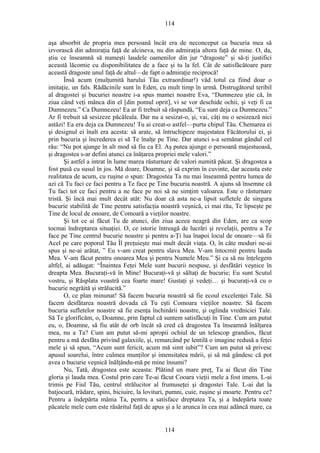 114
aşa absorbit de propria mea persoană încât era de neconceput ca bucuria mea să
izvorască din admiraţia faţă de alcineva, nu din admiraţia altora faţă de mine. O, da,
ştiu ce înseamnă să numeşti laudele oamenilor din jur “dragoste” şi să-ţi justifici
această lăcomie cu disponibilitatea de a face şi tu la fel. Cât de satisfăcătoare pare
această dragoste unul faţă de altul—de fapt o admiraţie reciprocă!
Însă acum (mulţumită harului Tău extraordinar!) văd totul ca fiind doar o
imitaţie, un fals. Rădăcinile sunt în Eden, cu mult timp în urmă. Distrugătorul teribil
al dragostei şi bucuriei noastre i-a spus mamei noastre Eva, “Dumnezeu ştie că, în
ziua când veţi mânca din el [din pomul oprit], vi se vor deschide ochii, şi veţi fi ca
Dumnezeu.” Ca Dumnezeu! Ea ar fi trebuit să răspundă, “Eu sunt deja ca Dumnezeu.”
Ar fi trebuit să sesizeze păcăleala. Dar nu a sesizat-o, şi, vai, câţi nu o sesizează nici
astăzi! Ea era deja ca Dumnezeu! Tu ai creat-o astfel—purta chipul Tău. Chemarea ei
şi designul ei înalt era acesta: să arate, să întruchipeze majestatea Făcătorului ei, şi
prin bucuria şi încrederea ei să Te înalţe pe Tine. Dar atunci s-a semănat gândul cel
rău: “Nu pot ajunge în alt mod să fiu ca El. Aş putea ajunge o persoană majestuoasă,
şi dragostea s-ar defini atunci ca înăţarea propriei mele valori.”
Şi astfel a intrat în lume marea răsturnare de valori numită păcat. Şi dragostea a
fost pusă cu susul în jos. Mă doare, Doamne, şi să exprim în cuvinte, dar aceasta este
realitatea de acum, cu ruşine o spun: Dragostea Ta nu mai înseamnă pentru lumea de
azi că Tu faci ce faci pentru a Te face pe Tine bucuria noastră. A ajuns să însemne că
Tu faci tot ce faci pentru a ne face pe noi să ne simţim valoarea. Este o răsturnare
tristă. Şi încă mai mult decât atât: Nu doar că asta ne-a lipsit sufletele de singura
bucurie stabilită de Tine pentru satisfacţia noastră veşnică, ci mai rău, Te lipseşte pe
Tine de locul de onoare, de Comoară a vieţilor noastre.
Şi tot ce ai făcut Tu de atunci, din ziua aceea neagră din Eden, are ca scop
tocmai îndreptarea situaţiei. O, ce istorie întreagă de lucrări şi revelaţii, pentru a Te
face pe Tine centrul bucurie noastre şi pentru a-Ţi lua înapoi locul de onoare—să fii
Acel pe care poporul Tău Îl preţuieşte mai mult decât viaţa. O, în câte moduri ne-ai
spus şi ne-ai arătat, ” Eu v-am creat pentru slava Mea. V-am întocmit pentru lauda
Mea. V-am făcut pentru onoarea Mea şi pentru Numele Meu.” Şi ca să nu înţelegem
altfel, ai adăugat: “Înaintea Feţei Mele sunt bucurii nespuse, şi desfătări veşnice în
dreapta Mea. Bucuraţi-vă în Mine! Bucuraţi-vă şi săltaţi de bucurie; Eu sunt Scutul
vostru, şi Răsplata voastră cea foarte mare! Gustaţi şi vedeţi… şi bucuraţi-vă cu o
bucurie negrăită şi strălucită.”
O, ce plan minunat! Să facem bucuria noastră să fie ecoul excelenţei Tale. Să
facem desfătarea noastră dovada că Tu eşti Comoara vieţilor noastre. Să facem
bucuria sufletelor noastre să fie esenţa închinării noastre, şi oglinda vredniciei Tale.
Să Te glorificăm, o, Doamne, prin faptul că suntem satisfăcuţi în Tine. Cum am putut
eu, o, Doamne, să fiu atât de orb încât să cred că dragostea Ta înseamnă înălţarea
mea, nu a Ta? Cum am putut să-mi apropii ochiul de un telescop grandios, făcut
pentru a mă desfăta privind galaxiile, şi, remarcând pe lentilă o imagine redusă a feţei
mele şi să spun, “Acum sunt fericit, acum mă simt iubit”? Cum am putut să privesc
apusul soarelui, între culmea munţilor şi imensitatea mării, şi să mă gândesc că pot
avea o bucurie veşnică înălţându-mă pe mine însumi?
Nu, Tată, dragostea este aceasta: Plătind un mare preţ, Tu ai făcut din Tine
gloria şi lauda mea. Costul prin care Te-ai făcut Cooara vieţii mele a fost imens. L-ai
trimis pe Fiul Tău, centrul strălucitor al frumuseţei şi dragostei Tale. L-ai dat la
batjocură, trădare, spini, biciuire, la lovituri, pumni, cuie, ruşine şi moarte. Pentru ce?
Pentru a îndepărta mânia Ta, pentru a satisface dreptatea Ta, şi a îndepărta toate
păcatele mele cum este răsăritul faţă de apus şi a le arunca în cea mai adâncă mare, ca
114
 