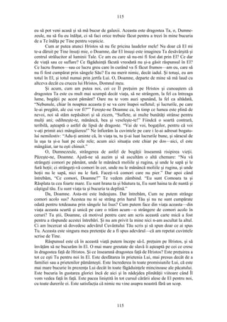 115
eu să pot veni acasă şi să mă bucur de galaxii. Aceasta este dragostea Ta, o, Dumne-
zeule, nu să fiu eu înălţat, ci să faci orice trebuie făcut pentru a trezi în mine bucuria
de a Te înălţa pe Tine pentru veşnicie.
Cum ar putea atunci Hristos să nu fie pricina laudelor mele! Nu doar că El mi
te-a dăruit pe Tine însuţi mie, o Doamne, dar El însuşi este imaginea Ta desăvârşită şi
centrul strălucitor al luminii Tale. Ce am eu care să nu-mi fi fost dat prin El? Ce dar
de viaţă sau ce suflare? Ce făgăduinţă făcută vreodată nu şi-a găsit răspunsul în El?
Ce lucru frumos—sau ce lucru greu care în curând va fi făcut frumos—am eu, care să
nu fi fost cumpărat prin sângele Său? Eu nu merit nimic, decât iadul. Şi totuşi, eu am
totul în El, şi totul numai prin jertfa Lui. O, Doamne, departe de mine să mă laud cu
altceva decât cu crucea lui Hristos, Domnul meu.
Şi acum, cum am putea noi, cei ce Îl preţuim pe Hristos şi cunoaştem că
dragostea Ta este cu mult mai scumpă decât viaţa, să ne strângem, la fel ca întreaga
lume, bogăţii pe acest pământ? Oare nu te vom auzi spunând, la fel ca altădată,
“Nebunule, chiar în noaptea aceasta ţi se va cere înapoi sufletul; şi lucrurile, pe care
le-ai pregătit, ale cui vor fi?"” Fereşte-ne Doamne ca, în timp ce lumea este plină de
nevoi, noi să stăm nepăsători şi să zicem, “Suflete, ai multe bunătăţi strânse pentru
mulţi ani; odihneşte-te, mănâncă, bea şi veseleşte-te!” Fiindcă o soartă contrară,
teribilă, aşteaptă o astfel de lipsă de dragoste. “Vai de voi, bogaţilor, pentru că voi
v-aţi primit aici mângâierea!” Ne înfiorăm la cuvintele pe care i le-ai adresat bogatu-
lui nemilostiv: “Adu-ţi aminte că, în viaţa ta, tu ţi-ai luat lucrurile bune, şi săracul de
la uşa ta şi-a luat pe cele rele; acum aici situaţia este chiar pe dos—aici, el este
mângâiat, iar tu eşti chinuit.”
O, Dumnezeule, strângerea de astfel de bogăţii înseamnă risipirea vieţii.
Păzeşte-ne, Doamne. Ajută-ne să auzim şi să ascultăm o altă chemare: “Nu vă
strângeţi comori pe pământ, unde le mănâncă moliile şi rugina, şi unde le sapă şi le
fură hoţii; ci strângeţi-vă comori în cer, unde nu le mănâncă moliile şi rugina, şi unde
hoţii nu le sapă, nici nu le fură. Faceţi-vă comori care nu pier.” Dar apoi când
întrebăm, “Ce comori, Doamne?” Te vedem zâmbind. “Eu sunt Comoara ta şi
Răsplata ta cea foarte mare. Eu sunt hrana ta şi băutura ta, Eu sunt haina ta de nuntă şi
câştigul tău. Eu sunt viaţa ta şi bucuria ta deplină.”
Da, Doamne. Asta-mi este îndeajuns. Dar întrebăm, Cum ne putem strânge
comori acolo sus? Acestea nu ni se strâng prin harul Tău şi nu ne sunt cumpărate
odată pentru totdeauna prin sângele lui Isus? Cum putem face din viaţa aceasta—din
viaţa aceasta scurtă şi unică pe care o trăim acum—o strângere de comori acolo în
ceruri? Tu ştii, Doamne, că motivul pentru care am scris această carte mică a fost
pentru a răspunde acestei întrebări. Şi nu am privit la mine nici n-am ascultat la altul.
Ci am încercat să dovedesc adevărul Cuvântului Tău scris şi să spun doar ce ai spus
Tu. Aceasta este singura mea pretenţie de a fi spus adevărul—că am repetat cuvintele
scrise de Tine.
Răspunsul este că în această viaţă putem începe să-L preţuim pe Hristos, şi să
învăţăm să ne bucurăm în El. O mai mare greutate de slavă îi aşteaptă pe cei ce cresc
în dragostea faţă de Hristos. Şi ce înseamnă dragostea faţă de Hristos? Este preţuirea a
tot ce eşti Tu pentru noi în El. Este desfătarea în prietenia Lui, mai presus decât de a
familiei sau a prietenilor pământeşti. Este încrederea în toate promisiunile Lui, că este
mai mare bucurie în prezenţa Lui decât în toate făgăduinţele mincinoase ale păcatului.
Este bucuria în gustarea gloriei încă de aici şi în nădejdea plinătăţii viitoare când Îl
vom vedea faţă în faţă. Este pacea liniştită în tot cursul cărării alese de El pentru noi,
cu toate durerile ei. Este satisfacţia că nimic nu vine asupra noastră fără un scop.
115
 