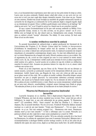 14
text, ci ea înseamnă doar exprimarea unor idei care ne trec prin minte în timp ce citim.
Lucru care nu prea contează, fiindcă atunci când alţii citesc ce am scris noi nu vor
avea nici ei nici cea mai vagă idee despre intenţiile noastre. Este doar un joc. Numai
că este sinistru, fiindcă toţi aceşti învăţaţi (şi membrii de grupări minuscule) insistă ca
scrisorile lor de dragoste şi contractele lor să fie judecate după o singură regulă: după
ce au intenţionat să spună. Orice vorbărie goală despre cum trebuie tu să înţelegi “da”
când eu am scris “nu” n-ar fi luată în serios la o bancă sau la un consilier marital.
Şi aşa a ajuns Existenţialismul să fie pus sub aceeaşi umbrelă cu Biblia: Exis-
tenţa precede esenţa, ziceau ei. Cu alte cuvinte, eu nu găsesc sensul—eu îl creez.
Biblia este un bulgăr de lut, dar olarul sunt eu. Interpretarea este creaţie. Existenţa
mea ca subiect crează “esenţa” obiectului. Nu râdeţi. Ei erau serioşi. Şi încă sunt.
Doar că azi au alte nume.
A susţine strălucirea soarelui la amiază
În această încurcătură de subiectivitate a apărut profesorul de literatură de la
Universitatea din Virginia, E. D. Hirsch. Citirea cărţii lui Validity in Interpretation
[Validitatea în interpretare] în timpul anilor mei de seminar a fost pentru mine
întocmai ca a simţi o stâncă tare sub picioarele mele, în mijlocul oceanului de nisipuri
mişcătoare al conceptelor contemporane despre sens. Ca mai toţi călăuzitorii pe care
mi i-a trimis Dumnezeu de-a lungul căii mele, Hirsch susţinea ceea ce era evident. Da,
el argumenta că, da, există un sens original pe care l-a avut autorul în minte atunci
când a scris. Şi, da, o interpretare validă caută acea intenţie în text şi aduce argumente
când susţine că a găsit-o. Lucrul acesta mi se părea tot aşa de evident ca strălucirea
soarelui în miezul zilei. Aceasta era premiza tuturor în viaţa de zi cu zi, atunci când
vorbeau sau scriau ceva.
Poate că şi mai important, aşa era firesc să fie. Nimeni din noi nu doreşte ca
notele noastre, scrisorile şi contractele noastre să fie interpretate diferit de ceea ce am
intenţionat. Astfel, bunul simţ, sau Regula de Aur, cere să-i citim pe alţii aşa cum
ne-ar place nouă să fim citiţi. Mi s-a părut că multă vorbărie filozofică despre sensul
lucrurilor era pur şi simplu ipocrizie: La universitate subminez existenţa sensului
obiectiv, dar acasă (şi la bancă) insist asupra lui. Eu nu doream să intru în acest joc.
Mi se părea că este o teribilă irosire a vieţii. Dacă n-ar exista interpretare validă bazată
pe un sens real, obiectiv, neschimbător, original, atunci întreaga mea fiinţă ar striga,
“Să mâncăm,să bem şi să ne veselim. Şi nicidecum să nu luăm ştiinţele în serios.”
Moartea lui Dumnezeu şi moartea înţelesului
lucrurilor
Lucrurile începeau să se clarifice. Într-o după-amiază friguroasă din 1965 la
Colegiul Wheaton, am luat să citesc numărul nou revistei Time; eram într-un colţ al
bibliotecii, la etajul doi, şi am citit editorialul de pe prima pagină: “E Dumnezeu
mort?” (22 octombrie 1965). “Ateii creştini” de felul lui Thomas J. J. Altizer au
răspuns, Da, la această întrebare. Nu era ceva nou. Friedrich Nietzsche dăduse anunţul
mortuar cu o sută de ani mai înainte: “Unde este Dumnezeu?… Vă voi spun. L-am
omorât—tu şi eu. Noi toţi suntem ucigaşii Lui… Dumnezeu este mort. Dumnezeu
rămâne mort şi noi l-am omorât.”2
A fost o afirmaţie care l-a costat: Nitzsche şi-a
petrecut ultimii ani din viaţă într-o stare semi-cataleptică şi a murit în 1900.
Însă “ateii creştini” îndrăzneţi ai anilor ’60 n-au calculat costurile de a lua locul
lui Dumnezeu, în calitate de supermeni [aşa cum îi numeşte Nietzsche]. Băutura tare a
existenţialismului a dezlegat limbile acestor teologi creativi, la fel ca ale celor de pe
rândurile din spate ale unui avion, după ce au băut prea multe beri. Şi astfel afirmaţia
14
 