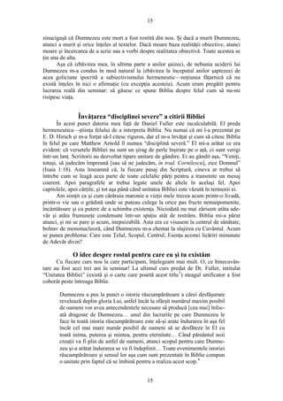 15
sinucigaşă că Dumnezeu este mort a fost rostită din nou. Şi dacă a murit Dumnezeu,
atunci a murit şi orice înţeles al textelor. Dacă moare baza realităţii obiective, atunci
moare şi încercarea de a scrie sau a vorbi despre realitatea obiectivă. Toate acestea se
ţin una de alta.
Aşa că izbăvirea mea, în ultima parte a anilor şaizeci, de nebunia uciderii lui
Dumnezeu m-a condus în mod natural la izbăvirea la începutul anilor şaptezeci de
acea goliciune ipocrită a subiectivismului hermeneutic—noţiunea făţarnică că nu
există înţeles în nici o afirmaţie (cu excepţia acesteia). Acum eram pregătit pentru
lucrarea reală din seminar: să găsesc ce spune Biblia despre felul cum să nu-mi
risipesc viaţa.
Învăţarea “disciplinei severe” a citirii Bibliei
În acest punct datoria mea faţă de Daniel Fuller este incalculabilă. El preda
hermeneutica—ştiinţa felului de a interpreta Biblia. Nu numai că mi l-a prezentat pe
E. D. Hirsch şi m-a forţat să-l citesc riguros, dar el m-a învăţat şi cum să citesc Biblia
în felul pe care Matthew Arnold îl numea “disciplină severă.” El mi-a arătat ce era
evident: că versetele Bibliei nu sunt un şirag de perle înşirate pe o aţă, ci sunt verigi
într-un lanţ. Scriitorii au dezvoltat tipare unitare de gândire. Ei au gândit aşa, “Veniţi,
totuşi, să judecăm împreună [sau să ne judecăm, în trad. Cornilescu], zice Domnul”
(Isaia 1:18). Asta înseamnă că, la fiecare pasaj din Scriptură, cineva ar trebui să
întrebe cum se leagă acea parte de toate celelalte părţi pentru a transmite un mesaj
coerent. Apoi paragrafele ar trebui legate unele de altele în acelaşi fel. Apoi
capitolele, apoi cărţile, şi tot aşa până când unitatea Bibliei este văzută în termenii ei.
Am simţit ca şi cum cărăruia maronie a vieţii mele trecea acum printr-o livadă,
printr-o vie sau o grădină unde se puteau culege la orice pas fructe nemaipomenite,
încântătoare şi cu putere de a schimba existenţa. Niciodată nu mai zărisem atâta ade-
văr şi atâta frumuseţe condensate într-un spaţiu atât de restrâns. Biblia mi-a părut
atunci, şi mi se pare şi acum, inepuizabilă. Asta era ce visasem la centrul de sănătate,
bolnav de mononucleoză, când Dumnezeu m-a chemat la slujirea cu Cuvântul. Acum
se punea problema: Care este Ţelul, Scopul, Centrul, Esenţa acestei licăriri minunate
de Adevăr divin?
O idee despre rostul pentru care eu şi tu existăm
Cu fiecare curs nou la care participam, înţelegeam mai mult. O, ce binecuvân-
tare au fost acei trei ani în seminar! La ultimul curs predat de Dr. Fuller, intitulat
“Unitatea Bibliei” (există şi o carte care poartă acest titlu3
) steagul unificator a fost
coborât peste întreaga Biblie.
Dumnezeu a pus la punct o istorie răscumpărătoare a cărei desfăşurare
revelează deplin gloria Lui, astfel încât la sfârşit numărul maxim posibil
de oameni vor avea antecendentele necesare să producă [cea mai] înfoc-
ată dragoste de Dumnezeu… unul din lucrurile pe care Dumnezeu le
face în toată istoria răscumpărătoare este să-şi arate îndurarea în aşa fel
încât cel mai mare număr posibil de oameni să se desfăteze în El cu
toată inima, puterea şi mintea, pentru eternitate… Când pământul noii
creaţii va fi plin de astfel de oameni, atunci scopul pentru care Dumne-
zeu şi-a arătat îndurarea se va fi îndeplinit… Toate evenimentele istoriei
răscumpărătoare şi sensul lor aşa cum sunt prezentate în Biblie compun
o unitate prin faptul că se îmbină pentru a realiza acest scop.4
15
 