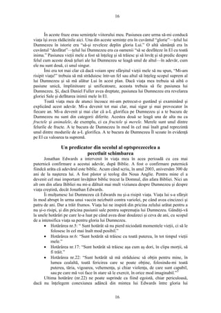 16
În aceste fraze erau seminţele viitorului meu. Pasiunea care urma să-mi conducă
viaţa îşi avea rădăcinile aici. Una din aceste seminţe era în cuvântul “glorie”—ţelul lui
Dumnezeu în istorie era “să-şi reveleze deplin gloria Lui.” O altă sămânţă era în
cuvântul “desfătat”—ţelul lui Dumnezeu era ca oamenii “să se desfăteze în El cu toată
inima.” Pasiunea vieţii mele a fost să înţeleg şi să trăiesc şi să învăţ şi să predic despre
felul cum aceste două ţeluri ale lui Dumnezeu se leagă unul de altul—în adevăr, cum
ele nu sunt două, ci unul singur.
Îmi era tot mai clar că dacă voiam spre sfârşitul vieţii mele să nu spun, “Mi-am
risipit viaţa!” trebuia să mă străduiesc într-un fel sau altul să înţeleg scopul suprem al
lui Dumnezeu şi să mă alătur Lui în acest plan. Dacă viaţa mea trebuia să aibă o
pasiune unică, împlinitoare şi unificatoare, aceasta trebuia să fie pasiunea lui
Dumnezeu. Şi, dacă Daniel Fuller avea dreptate, pasiunea lui Dumnezeu era revelarea
gloriei Sale şi defătarea inimii mele în El.
Toată viaţa mea de atunci încoace mi-am petrecut-o gustând şi examinând şi
explicând acest adevăr. Mi-a devenit tot mai clar, mai sigur şi mai provocator în
fiecare an. Mi-a devenit şi mai clar că a-L glorifica pe Dumnezeu şi a te bucura de
Dumnezeu nu sunt din categorii diferite. Acestea două se leagă una de alta nu ca
fructele şi animalele, de exemplu, ci ca fructele şi merele. Merele sunt unul dintre
felurile de fructe. A te bucura de Dumnezeu în mod în cel mai înalt grad reprezintă
unul dintre modurile de a-L glorifica. A te bucura de Dumnezeu Îl scoate în evidenţă
pe El ca valoarea ta supremă.
Un predicator din secolul al optsprezecelea a
pecetluit schimbarea
Jonathan Edwards a intervenit în viaţa mea în acea perioadă cu cea mai
puternică confirmare a acestui adevăr, după Biblie. A fost o confirmare puternică
fiindcă arăta că adevărul este biblic. Acum când scriu, în anul 2003, aniversăm 300 de
ani de la naşterea lui. A fost păstor şi teolog din Noua Anglie. Pentru mine el a
devenit cel mai important învăţător biblic trecut la Domnul, din afara Bibliei. Nici un
alt om din afara Bibliei nu mi-a dăltuit mai mult viziunea despre Dumnezeu şi despre
viaţa creştină, decât Jonathan Edwards.
Îi mulţumesc lui Dumnezeu că Edwards nu şi-a risipit viaţa. Viaţa lui s-a sfârşit
în mod abrupt în urma unui vaccin neizbutit contra variolei, pe când avea cincizeci şi
patru de ani. Dar a trăit frumos. Viaţa lui ne inspiră din pricina zelului arătat pentru a
nu şi-o risipi, şi din pricina pasiunii sale pentru supremaţia lui Dumnezeu. Gândiţi-vă
la unele hotărâri pe care le-a luat pe când avea doar douăzeci şi ceva de ani, cu scopul
de a intensifica viaţa sa pentru gloria lui Dumnezeu.
• Hotărârea nr.5: “ Sunt hotărât să nu pierd niciodată momentele vieţii, ci să le
folosesc în cel mai înalt mod posibil.”
• Hotărârea nr.6: “Sunt hotărât să trăiesc cu toată puterea, în tot timpul vieţii
mele.”
• Hotărârea nr.17: “Sunt hotărât să trăiesc aşa cum aş dori, în clipa morţii, să
fi trăit.”
• Hotărârea nr.22: “Sunt hotărât să mă străduiesc să obţin pentru mine, în
lumea cealaltă, toată fericirea care se poate obţine, folosindu-mi toată
puterea, tăria, vigoarea, vehemenţa, şi chiar violenţa, de care sunt capabil,
sau pe care mă voi face în stare să le exercit, în orice mod imaginabil.”5
Ultima hotărâre (nr.22) ne poate suprinde ca fiind egoistă, chiar periculoasă,
dacă nu înţelegem conexiunea adâncă din mintea lui Edwards între gloria lui
16
 