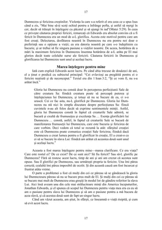 17
Dumnezeu şi fericirea creştinilor. Violenţa la care s-a referit el era ceea ce a spus Isus
când a zis, “Mai bine să-ţi scoţi ochiul pentru a înfrânge pofta, şi astfel să mergi în
cer, decât să trăieşti în înţelegere cu păcatul şi să ajungi în iad”(Matei 5:29). În ceea
ce priveşte căutarea propriei fericiri, remarcaţi că Edwards era absolut convins că a fi
fericit în Dumnezeu era un mod de a-L glorifica. Acesta este motivul pentru care am
fost creaţi. Delectarea, desfătarea noastră în Dumnezeu nu era pentru noi doar o
preferinţă sau o opţiune a vieţii; ea era datoria noastră pe care s-o îndeplinim cu
bucurie, şi ar trebui să fie singura pasiune a vieţilor noastre. De aceea, hotărârea de a
mări la maximum fericirea în Dumnezeu însemna hotărârea de a-L arăta pe El mai
glorios decât toate celelalte surse ale fericirii. Căutarea fericirii în Dumnezeu şi
glorificarea lui Dumnezeu sunt unul şi acelaşi lucru.
Marea înţelegere pentru mine
Iată cum explică Edwards acest lucru. Pe când abia trecuse de douăzeci de ani,
el a ţinut o predică cu subiectul principal: “Cei evlavioşi au pregătită pentru ei o
fericire neştiută şi de neconceput.” Textul era din 1 Ioan 3:2, “Şi ce vom fi, nu s-a
arătat încă.”
Gloria lui Dumnezeu nu constă doar în perceperea perfecţiunii Sale de
către creatura Sa: fiindcă creatura poate să perceapă puterea şi
înţelepciunea lui Dumnezeu, şi totuşi să nu se bucure de ea, ci s-o
urască. Cei ce fac asta, nu-L glorifică pe Dumnezeu. Gloria lui Dum-
nezeu nu stă nici în simpla discutare despre perfecţiunea Sa: fiincă
cuvintele n-au alt folos decât să exprime sentimentele minţii. Astfel,
gloria lui Dumnezeu constă în faptul că creaturile Sale admiră, se
bucură şi exultă de frumuseţea şi excelenţa Sa … Esenţa glorificării lui
Dumnezeu … constă, astfel, în faptul că creaturile Sale se bucură de
manifestarea frumuseţii lui Dumnezeu, care este bucuria şi fericirea de
care vorbim. Deci vedem că totul se rezumă la atât: sfârşitul creaţiei
este că Dumnezeu poate comunica creaţiei Sale fericirea; fiindcă dacă
Dumnezeu a creat lumea pentru a fi glorificat în creaţie, El a creat-o ca
ei să se bucure în slava Lui: fiindcă am arătat că aceastea două sunt unul
şi acelaşi lucru.6
Aceasta a fost marea înţelegere pentru mine—marea clarificare. Ce era viaţa?
Care este rostul ei? De ce exist? De ce sunt aici? Să fiu fericit? Sau să-L glorific pe
Dumnezeu? Fără să rostesc acest lucru, timp de ani şi ani am crezut că acestea sunt
opuse. Sau îl glorifici pe Dumnezeu, sau urmăreşti propria ta fericire. Una îmi părea
corectă; cealaltă îmi părea imposibil de ocolit. Şi din această cauză am fost încurcat şi
frustrat atâta vreme.
O parte a problemei a fost că mulţi din cei ce păreau să se gândească la gloria
lui Dumnezeueu păreau să nu se bucure prea mult de El. Şi mulţi din cei ce păreau să
se bucure mai mult de Dumnezeu erau greşiţi în modul lor de gândire referitor la slava
Lui. Aici însă aveam una din cele mai strălucitoare minţi din America începuturilor,
Jonathan Edwards, şi el spunea că scopul lui Dumnezeu pentru viaţa mea era ca eu să
am o pasiune pentru slava lui Dumnezeu şi să am o pasiune pentru a mă bucura de
acea slavă, şi că acestea două sunt de fapt un singur lucru.
Când am văzut aceasta, am ştiut, în sfârşit, ce înseamnă o viaţă risipită, şi cum
să evit acest lucru.
17
 