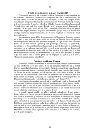 19
A fi iubit înseamnă oare a fi scos în evidenţă?
Pentru mulţi oameni, a trăi pentru a-L mări pe Dumnezeu nu este considerat un
act de iubire. Când aud că Dumnezeu i-a creat pentru slava Sa, ei nu se simt iubiţi. Ei
se simt folosiţi. Acest fel de percepţie este de înţeles, văzând felul complet distor-
sionat în care este percepută dragostea în lumea noastră. Pentru cei mai mulţi oameni,
a fi iubit înseamnă a fi scos în evidenţă, a fi lăudat. Aproape totul în cultura noastră
Vestică (şi tot mai mult în a noastră Estică – n.tr.) serveşte acestei distorsionări a
dragostei. Ni se spune într-o mie de feluri că dragostea înseamnă creşterea părerii
bune despre propria persoană. Dragostea înseamnă să-l ajuţi pe altul să se stimeze mai
mult pe sine însuşi. Dragostea înseamnă a-i da cuiva o oglindă şi a-l ajuta să-i placă
propria imagine.
Nu aşa ceva ne spune Biblia despre dragostea lui Dumnezeu. Dragostea înseam-
nă să faci ce este mai bine pentru altul. Nu ne este de folos să facem din propria
nboastră persoană obiectul celei mai înalte afecţiuni. De fapt, aceasta este o deviere
fatală. Noi am fost creaţi să-L privim şi să-L gustăm pe Dumnezeu—şi gustându-L,
savurându-L, să fim satisfăcuţi în mod desăvârşit, şi apoi să răspândim în toată lumea
mireasma Lui şi valoarea prezenţei Sale. A nu-L arăta oamenilor pe Dumnezeul
a-toate-satisfăcător înseamnă a nu-i iubi. A-i face bucuroşi de ei înşişi când ei au fost
făcuţi să se bucure de fiinţa lui Dumnezeu este ca şi când ai duce pe cineva în munţii
Alpi, l-ai închide într-o cameră plină de jur împrejur cu oglinzi şi i-ai spune,
“Bucură-te ce ceea ce este-n jurul tău!”
Patologia tip Grand Canyon
Momentele cu adevărat minunate de bucurie în această lume nu sunt momentele
de auto-satisfacere, ci de auto-uitare. A sta pe marginea prăpăstiilor de la Grand
Canyon gândindu-te la mărirea şi însemnătatea fiinţei proprii, ar fi ceva patologic. În
asemenea momente suntem expuşi unei bucurii magnifice care vine din afara noastră.
Şi fiecare din aceste momente rare şi preţioase ale vieţii—lângă Canyon, în faţa
Alpilor, sau sub cerul înstelat—sunt ecouri sau umbre ale unei excelenţe cu mult mai
mari, anume, excelenţa lui Dumnezeu. De aceea spune Biblia, “Cerurile spun slava lui
Dumnezeu, şi întinderea lor vesteşte lucrarea mâinilor Lui” (Psalm 19:1).
Uneori oamenii spun că nu pot crede că, în cazul în care există un Dumnezeu, El
ar fi interesat de fărâma minusculă a realităţii numită omenirea de pe planeta Pământ.
Universul, spun ei, este aşa de vast, încât omul este cu totul nesemnificativ. Care ar fi
motivul pentru care Dumnezeu s-ar fi deranjat să creeze o aşa fărâmă microscopică
numită pământ şi umanitate, şi apoi să se ataşeze de noi?
În spatele acestei întrebări se află o profundă neînţelegere despre univers.
Universul are de-a face cu măreţia lui Dumnezeu, nu cu semnificaţia omului. Dumne-
zeu l-a făcut pe om mic şi universul l-a făcut mare pentru a comunica ceva despre
Sine însuşi. Şi El ne comunică acest lucru ca să-l ştim şi să ne bucurăm de el—anume,
că El este infinit de mare şi de puternic şi de înţelept şi de frumos. Cu cât telescopul
Hubble ne trimite informaţii mai multe despre adâncimile nepătrunse ale spaţiului, cu
atât mai mult ar trebui să stăm mai cuprinşi de teamă şi uimire în faţa lui Dumnezeu.
Disproporţia dintre noi şi univers este o parabolă despre disproporţia dintre noi şi
Dumnezeu. Şi încă nu este o exprimare bună. Ideea este să ne vedem pe noi ca nimic,
şi să-L glorificăm pe El.
19
 