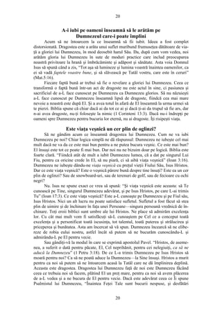 20
A-i iubi pe oameni înseamnă să le arătăm pe
Dumnezeul care-i poate împlini
Acum să ne întoarcem la ce înseamnă să fii iubit. Ideea a fost complet
distorsionată. Dragostea este a arăta unui suflet muribund frumuseţea dătătoare de via-
ţă a gloriei lui Dumnezeu, în mod deosebit harul Său. Da, după cum vom vedea, noi
arătăm gloria lui Dumnezeu în sute de moduri practice care includ preocuparea
noastră privitoare la hrană şi îmbrăcăminte şi adăpost şi sănătate. Asta voia Domnul
Isus să spună când a zis, “Tot aşa să lumineze şi lumina voastră înaintea oamenilor, ca
ei să vadă faptele voastre bune, şi să slăvească pe Tatăl vostru, care este în ceruri”
(Mat.5:16).
Fiecare faptă bună ar trebui să fie o revelare a gloriei lui Dumnezeu. Ceea ce
transformă o faptă bună într-un act de dragoste nu este actul în sine, ci pasiunea şi
sacrificiul de a-L face cunoscut pe Dumnezeu ca Dumnezeu glorios. Să nu năzuieşti
a-L face cunoscut pe Dumnezeu înseamnă lipsă de dragoste, fiindcă cea mai mare
nevoie a noastră este după El. Şi a avea totul în afară de El înseamnă la urma urmei să
te pierzi. Biblia spune că chiar dacă ai da tot ce ai şi dacă ţi-ai da trupul să fie ars, dar
n-ai avea dragoste, nu-ţi foloseşte la nimic (1 Corinteni 13:3). Dacă nu-i îndrepţi pe
oameni spre Dumnezeu pentru bucuria lor eternă, nu ai dragoste. Îţi risipeşti viaţa.
Este viaţa veşnică un cer plin de oglinzi?
Să ne gândim acum ce înseamnă dragostea lui Dumnezeu. Cum ne va iubi
Dumnezeu pe noi? Chiar logica simplă ne dă răspunsul: Dumnezeu ne iubeşte cel mai
mult dacă ne va da ce este mai bun pentru a ne putea bucura veşnic. Ce este mai bun?
El însuşi este tot ce poate fi mai bun. Dar noi nu ne bizuim doar pe logică. Biblia este
foarte clară. “Fiindcă atât de mult a iubit Dumnezeu lumea, că a dat pe singurul Lui
Fiu, pentru ca oricine crede în El, să nu piară, ci să aibă viaţa veşnică” (Ioan 3:16).
Dumnezeu ne iubeşte dându-ne viaţa veşnică cu preţul vieţii Fiului Său, Isus Hristos.
Dar ce este viaţa veşnică? Este o veşnică părere bună despre tine însuţi? Este ea un cer
plin de oglinzi? Sau de snowboard-uri, sau de terenuri de golf, sau de fecioare cu ochi
negri?
Nu. Isus ne spune exact ce vrea să spună: “Şi viaţa veşnică este aceasta: să Te
cunoască pe Tine, singurul Dumnezeu adevărat, şi pe Isus Hristos, pe care L-ai trimis
Tu” (Ioan 17:3). Ce este viaţa veşnică? Este a-L cunoaşte pe Dumnezeu şi pe Fiul său,
Isus Hristos. Nici un alt lucru nu poate satisface sufletul. Sufletul a fost făcut să stea
plin de uimire şi de închinare în faţa unei Persoane—singura persoană vrednică de în-
chinare. Toţi eroii biblici sunt umbre ale lui Hristos. Ne place să admirăm excelenţa
lor. Cu cât mai mult vom fi satisfăcuţi să-L cunoaştem pe Cel ce a conceput toată
excelenţa şi a personificat toată iscusinţa, tot talentul, toată puterea şi strălucirea şi
priceperea şi bunătatea. Asta am încercat să vă spun. Dumnezeu încearcă să ne elibe-
reze de robia eului nostru, astfel încât să putem să ne bucurăm cunoscându-L şi
admirându-L pe El pentru vecie.
Sau gândiţi-vă la modul în care se exprimă apostolul Pavel. “Hristos, de aseme-
nea, a suferit o dată pentru păcate, El, Cel neprihănit, pentru cei nelegiuiţi, ca să ne
aducă la Dumnezeu” (1 Petru 3:18). De ce L-a trimis Dumnezeu pe Isus Hristos să
moară pentru noi? Ca să ne poată aduce la Dumnezeu—la Sine însuşi. Hristos a murit
pentru ca noi să putem să ne întoarcem acasă la Tatăl care ne dă împlinirea deplină.
Aceasta este dragostea. Dragostea lui Dumnezeu faţă de noi este Dumnezeu făcând
ceea ce trebuia noi să facem, plătind El un preţ mare, pentru ca noi să avem plăcerea
de a-L vedea şi a ne bucura de El pentru vecie. Dacă este adevărat ceea ce Îi spune
Psalmistul lui Dumnezeu, “Înaintea Feţei Tale sunt bucurii nespuse, şi desfătări
20
 