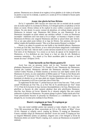 22
pasiune. Dumnezeu ne-a chemat să ne rugăm şi să ne gândim şi să visăm şi să lucrăm
nu pentru a ieşi noi în evidenţă, ci pentru a-L scoate pe El în evidenţă în fiecare parte
a vieţilor noastre.
Acum vine gloria lui Isus Hristos
De la 11 septembrie 2001 încoace am văzut mai clar ca oricând cât de esenţial
este să exulţi explicit în excelenţa lui Hristos, Cel răstignit pentru cei păcătoşi şi înviat
dintre cei morţi. Hristos trebuie să fie explicit în orice vorbire a noastră cu caracter
religios. Nu este destul, în aceste vremuri de pluralism, să vorbeşti despre gloria lui
Dumnezeu în termeni vagi. Dumnezeu fără Hristos nu este Dumnezeu. Şi un
Dumnezeu incomplet nu poate mântui sau satisface sufletul. A urma un Dumnezeu
incomplet—indiferent cum l-am numi şi în ce religie—ar însemna o risipire a vieţii.
Dumnezeu-în-Hristos este singurul Dumnezeu adevărat şi unicul drum spre fericire.
Tot ce am spus până acum trebuie să se lege de Hristos. Îmi amintesc din nou de
tabloul simplu din bucătăria noastră: “Dar ce-ai făcut pentru Domnul va rămâne.”
Pentru a ne aduce la această cea mai înaltă şi mai durabilă plăcere, Dumnezeu
l-a trimis pe Fiul Său, Isus Hristos, şi ne-a oferit priveliştea sângeroasă a suferinţelor
şi morţii Lui fără vină. Atât de mult a costat salvarea noastră de la a ne risipi vieţile.
Fiul etern al lui Dumnezeu “n-a crezut ca un lucru de apucat să fie deopotrivă cu
Dumnezeu, ci S-a dezbrăcat pe sine însuşi şi a luat un chip de rob, făcându-se
asemenea oamenilor… S-a smerit şi S-a făcut ascultător până la moarte, şi încă
moarte de cruce” (Filipeni 2:6-8).
Toate lucrurile au fost făcute pentru El
Acest Isus este un personaj istoric real în care “locuieşte trupeşte toată
plinătatea Dumnezeirii” (Coloseni 2:9). Fiindcă El este “Dumnezeu din Dumnezeu,
Lumină din Lumină, Dumnezeu adevărat din Dumnezeu adevărat,” cum spune
vechiul Credeu Niceean, şi fiindcă moartea şi învierea Lui sunt faptul central al lui
Dumnezeu în istorie, nu este surpinzător că Biblia spune că “Toate au fost făcute prin
El şi pentru El” (Coloseni 1:16). Pentru El! Asta înseamnă pentru gloria Sa. Ceea ce
înseamnă că absolut tot ce am spus până aici despre Dumnezeu care ne-a creat spre
slava Lui înseamnă şi că El ne-a creat spre slava Fiului Său.
În rugăciunea Sa din Ioan 17, primul lucru pe care îl cere Isus este, “Tată, a sosit
ceasul! Proslăveşte pe Fiul Tău, ca şi Fiul Tău să Te proslăvească pe Tine” (Ioan
17:1). Chiar de la lucrarea în trup, lucrarea răscumpărătoare a lui Isus, Dumnezeu este
glorificat cu bucurie de către oamenii păcătoşi doar prin glorificarea Dumneze-
ului-Om, Isus Hristos cel înviat. Moartea Sa şi vărsarea sângelui Său este centrul
strălucitor al gloriei lui Dumnezeu. Nu putem ajunge la gloria Tatălui decât prin Fiul.
Toate promisiunile bucuriei în prezenţa lui Dumnezeu şi a desfătărilor veşnice în
dreapta Sa, ne vin doar prin credinţa în Isus Hristos.
Dacă-L respingem pe Isus, Îl respingem pe
Dumnezeu
Isus este testul realităţii pentru toţi oamenii şi toate religiile. El a spus clar:
“Cine Mă nesocoteşte pe Mine, nesocoteşte pe Cel ce M-a trimis pe Mine” (Luca
10:16). Oamenii şi religiile care-L resping pe Hristos, Îl resping pe Dumnezeu.
Cunosc celelalte religii pe Dumnezeul adevărat? Avem aici testul: Îl resping pe Isus
ca singurul Mântuitor pentru cei păcătoşi, singurul care a fost răstignit şi înviat de
Dumnezeu dintre cei morţi? Dacă-L resping, nu-L cunosc pe Dumnezeu ca să poată fi
mântuiţi.
22
 
