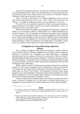 23
Asta a vrut Isus să spună când a zis, “Eu sunt calea, adevărul şi viaţa. Nimeni nu
vine la Tatăl decât prin Mine” (Ioan 14:6). Sau când spune, “Cine nu cinsteşte pe Fiul,
nu cinsteşte pe Tatăl, care L-a trimis” (Ioan 5:23). Sau când a zis Fariseilor, “Dacă ar
fi Dumnezeu Tatăl vostru, M-aţi iubi” (Ioan 8:42).
Asta a vrut Ioan să spună când a zis, “Oricine tăgăduieşte pe Fiul, n-are pe
Tatăl. Oricine mărturiseşte pe Fiul, are şi pe Tatăl” (1 Ioan 2:23). Sau când a zis,
“Oricine… nu rămâne în învăţătura lui Hristos, n-are pe Dumnezeu” (2 Ioan v.9).
N-are nici un rost să speculăm asupra altor religii care resping divinitatea şi
lucrarea mântuitoare a lui Hristos. Acestea nu-L cunosc pe Dumnezeu. Şi cei ce le
urmează îşi irosesc în mod tragic vieţile.
Dacă vrem să vedem şi să gustăm, să savurăm gloria lui Dumnezeu, trebuie să-L
vedem şi să ne bucurăm de Hristos. Fiindcă Hristos este “chipul Dumnezeului cel
nevăzut” (Coloseni 1:15). Să exprimăm în alt fel acest lucru: dacă vrem să acceptăm
şi să avem gloria lui Dumnezeu, trebuie să acceptăm Evanghelia lui Hristos. Motivul
nu este doar că suntem păcătoşi şi avem nevoie de un Mântuitor care să moară pentru
noi, ci şi pentru că acest Mântuitor este El însuşi cea mai completă şi cea mai desă-
vârşită manifestare a gloriei lui Dumnezeu. El cumpără pentru noi desfătarea veşnică
pe care n-o merităm, şi devine pentru noi Comoara nepieritoare, care merită totul.
Evanghelia este Vestea Bună despre gloria lui
Hristos
Aşa se defineşte Evanghelia. Când suntem convertiţi prin credinţa în Hristos,
ceea ce zărim cu ochii este “lumina Evangheliei slavei lui Hristos, care este chipul lui
Dumnezeu” (2 Corinteni 4:4). Evanghelia este vestea bună despre o frumuseţe
atot-cuceritoare. Sau ca să spunem ca Pavel, este vestea bună a “slavei lui Hristos.”
Când Îl acceptăm pe Hristos, Îl primim pe Dumnezeu. Vedem şi ne bucurăm, savurăm
gloria lui Dumnezeu. Nu ne putem bucura, nu putem savura gloria lui Dumnezeu dacă
n-o zărim în Hristos. Aceasta este singura fereastră prin care păcătosul poate zări faţa
lui Dumnezeu fără a cădea răpus.
Biblia ne spune că atunci când Dumnezeu ne luminează ininmile, la convertirea
noastră, El ne dă “lumina cunoştinţei slavei lui Dumnezeu pe faţa lui Isus Hristos”
(2 Corinteni 4:6). Sau vedem gloria lui Dumnezeu “pe faţa lui Isus Hristos,” sau n-o
vedem deloc. Şi “faţa lui Isus Hristos” este frumuseţea lui Hristos care-şi atinge
apogeul la cruce. Faţa însângerată a Hristosului răstignit (dar triumfător!) este chipul
gloriei lui Dumnezeu. Ceea ce ni se părea odată o nebunie, devine înţelepciunea şi pu-
terea şi motivul nostru de mândrie (1 Corinteni 1:18, 24).
Viaţa este risipită dacă nu înţelegem gloria crucii, dacă nu o preţuim aşa cum se
cuvine, şi dacă nu ne ataşăm de ea ca preţ enorm al oricărei bucurii înalte şi ca
mângâierea cea mai profundă în orice durere. Despre asta va vorbi capitolul următor.
NOTE
1
E. D. Hirsch, Validity in Interpretation [Validitatea în interpretare] (New Haven, Conn.: Yale
University Press, 1967), ix. Acest citat nu reflectă părerile lui Hirsch, ci părerea căreia i se
opune el.
2
Citatul este din aforismul 125 intitulat “Nebunul,” in The Joyful Science, citat în “Nietzsche’s
Truth” [Adevărul lui Nietzsche] de Damon Minker, First Things [Primele Lucruri] 125
(August/Septembrie, 2002): 54; disponibilă online la adresa
http://firstthings.com/ftissues/fr0208/articles/linker.html.
23
 