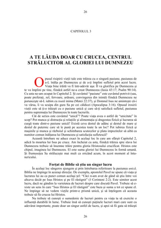 26
CAPITOLUL 3
A TE LĂUDA DOAR CU CRUCEA, CENTRUL
STRĂLUCITOR AL GLORIEI LUI DUMNEZEU
pusul risipirii vieţii tale este trăirea cu o singură pasiune, pasiunea de
a-L înălţa pe Dumnezeu şi de a-ţi împlini sufletul prin acest lucru.
Viaţa bine trăită va fi într-adevăr aşa: Îl va glorifica pe Dumnezeu şi
te va împlini pe tine, fiindcă astfel ne-a creat Dumnezeu (Iasia 43:17; Psalm 90:14).
Cu asta ne-am ocupat în Capitolul 2. Şi cuvântul “pasiune” este cuvântul potrivit (sau,
poate preferaţi, zel, fervoare, ardoare, convingerea din inimă) fiindcă Dumnezeu ne
porunceşte să-L iubim cu toată inima (Matei 22:37), şi Domnul Isus ne aminteşte că-i
va vărsa, îi va scuipa din gura Sa pe cei căldicei (Apocalipsa 3:16). Opusul irosirii
vieţii este să ţi-o trăieşti cu o pasiune unică şi care să-ţi satisfacă sufletul, pasiunea
pentru supremaţia lui Dumnezeu în toate lucrurile.
O
Cât de serios este cuvântul “unică”? Poate viaţa avea o astfel de “unicitate” în
scop? Pot munca şi distracţia şi relaţiile şi alimentaţia şi dragostea fizică şi lucrarea să
curgă toate dintr-o pasiune unică? Există ceva destul de adânc şi destul de mare şi
destul de puternic care să le pună pe acestea toate la un loc? Pot iubirea fizică şi
maşinile şi munca şi războiul şi schimbarea scutecelor şi plata impozitelor să aibă ca
numitor comun înălţarea lui Dumnezeu şi satisfacţia sufletescă?
Această întrebare ne aduce exact în acelaşi loc în care am sfârşit Capitolul 2,
adică la moartea lui Isus pe cruce. Am încheiat cu asta, fiindcă trăirea spre slava lui
Dumnezeu trebuie să însemne trăire pentru gloria Hristosului crucificat. Hristos este
chipul, imaginea lui Dumnezeu. El este suma gloriei lui Dumnezeu în formă umană.
Şi frumuseţea Sa străluceşte mai mult ca oricând acum, în acest moment al întu-
nericului.
Forţat de Biblie să ştiu un singur lucru
În acelaşi loc sângeros ajungem şi prin întrebarea referitoare la pasiunea unică.
Biblia ne împinge în aceeaşi direcţie. De exemplu, apostolul Pavel ne spune că viaţa şi
lucrarea lui au ca punct comun acelaşi ţel: “Căci n-am avut de gând să ştiu între voi
altceva decât pe Isus Hristos şi pe El răstignit” (1 Corinteni 2:2). Este uimitor acest
lucru, dacă ne gândim la varietatea de lucruri despre care discută Pavel. Trebuie să e-
xiste un sens în care “Isus Hristos şi El răstignit” este baza şi suma a tot ce spune el.
Ne împinge să ne vedem vieţile printr-o prismă unică, şi să înţelegem că aceasta
trebuie să fie crucea lui Hristos.
Nu trebuie să cunoşti o sumedenie de lucruri pentru ca viaţa ta să exercite o
influenţă durabilă în lume. Trebuie însă să cunoşti puţinele lucruri mari care sunt cu
adevărat importante, poate doar un singur astfel de lucru, şi apoi să fii gata să trăieşti
26
 