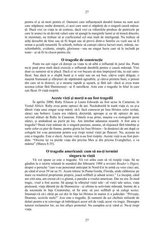 27
pentru el şi să mori pentru el. Oamenii care influenţează durabil lumea nu sunt acei
care stăpânesc multe domenii, ci acei care sunt ei stăpâniţi de o singură cauză mărea-
ţă. Dacă vrei ca viaţa ta să conteze, dacă vrei ca vălurelele produse de pietricele pe
care le arunci tu să devină valuri care să ajungă la marginile lumii şi să treacă dincolo,
în eternitate, nu trebuie să ai coeficientul cel mai înalt de inteligenţă. Nu trebuie să
arăţi deosebit de bine sau să fii bogat sau să provii dintr-o familie cu vază sau să fi
urmat o şcoală renumită. În schimb, trebuie să cunoşti câteva lucruri mari, măreţe, ne-
schimbabile, evidente, simple, glorioase—sau un singur lucru care să le includă pe
toate—şi să fii în clocot pentru ele.
O tragedie de construcţie
Poate nu eşti sigur că doreşti ca viaţa ta să aibă o influenţă în jurul tău. Poate
nu-ţi pasă prea mult dacă exerciţi o influenţă durabilă pentru o cauză măreaţă. Vrei
doar ca oamenii să te placă. Dacă ei se vor bucura să stea împrejurul tău, tu eşti satis-
făcut. Sau dacă ai o slujbă bună şi o soţie sau un soţ bun, câţiva copii drăguţi, o
maşină frumoasă şi sfârşituri de săptămână agreabile, şi câtiva prieteni buni, o pensie
din care să te distrezi, şi o moarte rapidă şi uşoară, şi fără iad—dacă ai avea toate
acestea (chiar fără Dumnezeu)—ai fi satisfăcut. Asta este o tragedie în felul în care
eşti făcut. O viaţă risipită.
Aceste vieţi şi morţi n-au fost tragedii
În aprilie 2000, Ruby Eliason şi Laura Edwards au fost ucise în Camerun, în
Vestul Africii. Ruby avea peste optzeci de ani. Necăsătorită în toată viaţa ei, ea şi-a
dăruit viaţa unui singur scop măreţ: să-L facă cunoscut pe Isus Hristos celor izolaţi,
săraci sau bolnavi. Laura era văduvă, doctoriţă, aproape şi ea de optzeci de ani,
servind alături de Ruby în Camerun. Frânele n-au prins, maşina s-a rostogolit peste
stânci, şi amândouă au pierit pe loc. Am întrebat adunarea noastră: A fost asta o
tragedie? Două vieţi mânate de o singură pasiune, anume, să slujească fără trâmbiţe şi
surle celor ce pier de foame, pentru gloria lui Isus Hristos—la douăzeci de ani după ce
colegele lor s-au pensionat pentru a-şi risipi restul vieţii pe fleacuri. Nu, aceasta nu
este o tragedie. Este o slavă. Aceste vieţi n-au fost risipite. Aceste vieţi n-au fost pier-
dute. “Oricine îşi va pierde viaţa din pricina Mea şi din pricina Evangheliei, o va
mântui” (Marcu 8:35).
O tragedie americană: cum să nu-ţi termini
singura ta viaţă
Vă voi spune ce este o tragedie. Vă voi arăta cum să vă risipiţi viaţa. Să ne
gândim la o istorie relatată în numărul din februarie 1988 a revistei Reader’s Digest,
despre o pereche “care s-au pensionat anticipat în Nord-Est în urmă cu vreo cinci ani,
pe când el avea 59 iar ea 51. Acum trăiesc în Punta Gorda, Florida, unde călătoresc pe
mare cu traulerul proprietate proprie, joacă softball şi adună scoici.” La început, când
am citit asta, am crezut că-i o glumă, o parodie a visului american. Dar nu era. În mod
tragic, visul a fost acesta: Să ajungi la sfârşitul vieţii tale—al vieţii tale unice, viaţa
preţioasă, viaţa dăruită ţie de Dumnezeu—şi ultima ta activitate măreaţă, înainte de a
da socoteala în faţa Creatorului, să fie asta: să joci softball şi să culegi scoici.
Imainaţi-vă că-i zăriţi pe cei doi în faţa lui Hristos în marea zi a judecăţii: “Priveşte,
Doamne, scoicile mele!” Asta este o tragedie. Şi oamenii de azi cheltuie miliarde de
dolari pentru a te convinge să îmbrăţişezi acest stil de viaţă, acest vis tragic. Deasupra
tuturor reclamelor lor, eu îmi afişez protestul: Nu cumpăra ce-ţi vând ei. Nu-ţi risipi
viaţa.
27
 