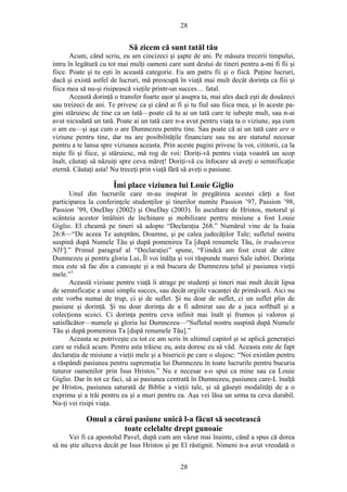 28
Să zicem că sunt tatăl tău
Acum, când scriu, eu am cincizeci şi şapte de ani. Pe măsura trecerii timpului,
intru în legătură cu tot mai mulţi oameni care sunt destui de tineri pentru a-mi fi fii şi
fiice. Poate şi tu eşti în această categorie. Eu am patru fii şi o fiică. Puţine lucruri,
dacă şi există astfel de lucruri, mă preocupă în viaţă mai mult decât dorinţa ca fiii şi
fiica mea să nu-şi risipească vieţile printr-un succes… fatal.
Această dorinţă o transfer foarte uşor şi asupra ta, mai ales dacă eşti de douăzeci
sau treizeci de ani. Te privesc ca şi când ai fi şi tu fiul sau fiica mea, şi în aceste pa-
gini stăruiesc de tine ca un tată—poate că tu ai un tată care te iubeşte mult, sau n-ai
avut niciodată un tată. Poate ai un tată care n-a avut pentru viaţa ta o viziune, aşa cum
o am eu—şi aşa cum o are Dumnezeu pentru tine. Sau poate că ai un tată care are o
viziune pentru tine, dar nu are posibilităţile financiare sau nu are statutul necesar
pentru a te lansa spre viziunea aceasta. Prin aceste pagini privesc la voi, cititorii, ca la
nişte fii şi fiice, şi stăruiesc, mă rog de voi: Doriţi-vă pentru viaţa voastră un scop
înalt, căutaţi să năzuiţi spre ceva măreţ! Doriţi-vă cu înfocare să aveţi o semnificaţie
eternă. Căutaţi asta! Nu treceţi prin viaţă fără să aveţi o pasiune.
Îmi place viziunea lui Louie Giglio
Unul din lucrurile care m-au inspirat în pregătirea acestei cărţi a fost
participarea la conferinţele studenţilor şi tinerilor numite Passion ’97, Passion ’98,
Passion ’99, OneDay (2002) şi OneDay (2003). În ascultare de Hristos, motorul şi
scânteia acestor întâlniri de închinare şi mobilizare pentru misiune a fost Louie
Giglio. El cheamă pe tineri să adopte “Declaraţia 268.” Numărul vine de la Isaia
26:8—“De aceea Te aşteptăm, Doamne, şi pe calea judecăţilor Tale; sufletul nostru
suspină după Numele Tău şi după pomenirea Ta [după renumele Tău, în traducerea
NIV].” Primul paragraf al “Declaraţiei” spune, “Fiindcă am fost creat de către
Dumnezeu şi pentru gloria Lui, Îl voi înălţa şi voi răspunde marei Sale iubiri. Dorinţa
mea este să fac din a cunoaşte şi a mă bucura de Dumnezeu ţelul şi pasiunea vieţii
mele.”1
Această viziune pentru viaţă îi atrage pe studenţi şi tineri mai mult decât lipsa
de semnificaţie a unui simplu succes, sau decât orgiile vacanţei de primăvară. Aici nu
este vorba numai de trup, ci şi de suflet. Şi nu doar de suflet, ci un suflet plin de
pasiune şi dorinţă. Şi nu doar dorinţa de a fi admirat sau de a juca softball şi a
colecţiona scoici. Ci dorinţa pentru ceva infinit mai înalt şi frumos şi valoros şi
satisfăcător—numele şi gloria lui Dumnezeu—“Sufletul nostru suspină după Numele
Tău şi după pomenirea Ta [după renumele Tău].”
Aceasta se potriveşte cu tot ce am scris în ultimul capitol şi se aplică generaţiei
care se ridică acum. Pentru asta trăiesc eu, asta doresc eu să văd. Aceasta este de fapt
declaraţia de misiune a vieţii mele şi a bisericii pe care o slujesc: “Noi existăm pentru
a răspândi pasiunea pentru supremaţia lui Dumnezeu în toate lucrurile pentru bucuria
tuturor oamenilor prin Isus Hristos.” Nu e necesar s-o spui ca mine sau ca Louie
Giglio. Dar în tot ce faci, să ai pasiunea centrată în Dumnezeu, pasiunea care-L înalţă
pe Hristos, pasiunea saturată de Biblie a vieţii tale, şi să găseşti modalităţi de a o
exprima şi a trăi pentru ea şi a muri pentru ea. Aşa vei lăsa un urma ta ceva durabil.
Nu-ţi vei risipi viaţa.
Omul a cărui pasiune unică l-a făcut să socotească
toate celelalte drept gunoaie
Vei fi ca apostolul Pavel, după cum am văzut mai înainte, când a spus că dorea
să nu ştie altceva decât pe Isus Hristos şi pe El răstignit. Nimeni n-a avut vreodată o
28
 