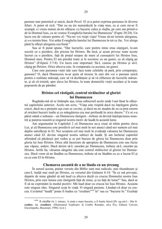 29
pasiune mai puternică şi unică, decât Pavel. El şi-a putut exprima pasiunea în diverse
feluri. A putut să zică: “Dar eu nu ţin numaidecât la viaţa mea, ca şi cum mi-ar fi
scumpă, ci vreau numai să-mi sfârşesc cu bucurie calea şi slujba, pe care am primit-o
de la Domnul Isus, ca să vestesc Evanghelia harului lui Dumnezeu” (Fapte 20:24). Un
lucru era de valoare pentru el: “Nu-mi voi risipi viaţa! Vreau să-mi termin alergarea,
şi s-o termin bine. Voi arăta Evanghelia harului lui Dumnezeu în tot ce fac. Voi alerga
până la sfârşit alergarea cea bună.”
Sau ar fi putut spune, “Dar lucrurile, care pentru mine erau câştiguri, le-am
socotit ca o pierdere, din pricina lui Hristos. Ba încă, şi acum privesc toate aceste
lucruri ca o pierdere, faţă de preţul nespus de mare al cunoaşterii lui Hristos Isus,
Domnul meu. Pentru El am pierdut toate şi le socotesc ca un gunoi, ca să câştig pe
Hristos” (Filipeni 3:7-8). Un lucru este important: Să-L cunosc pe Hristos şi să-L
câştig pe Hristos. Orice altceva este, în comparaţie cu acestea, un gunoi.
Care este pasiunea vieţii tale care face toate celelalte să pară, prin comparaţie,
gunoaie? O, dacă Dumnezeu m-ar ajuta să trezesc în unii din voi o pasiune unică
pentru o realitate măreaţă, care să vă dezlănţuie şi să vă elibereze de lucrurile mărun-
te, şi să vă trimită, spre slava lui Hristos, în toate domeniile vieţii seculare şi la toate
popoarele de pe pământ.
Hristos cel răstignit, centrul strălucitor al gloriei
lui Dumnezeu
Rugându-mă să se întâmple aşa, reiau subiectuil acolo unde l-am lăsat la sfârşi-
tul capitolului anterior. Acolo am scris, “Viaţa este risipită dacă nu înţelegem gloria
crucii, dacă nu o preţuim aşa cum se cuvine, şi dacă nu ne ataşăm de ea ca preţ enorm
al oricărei bucurii înalte şi ca mângâierea cea mai profundă în orice durere.” Ce ni s-a
părut odată o nebunie—un Dumnezeu răstignit—trebuie să devină înţelepciunea noas-
tră şi puterea noastră şi singurul nostru motiv de laudă în această lume.
Am argumentat în Capitolul 2 că Dumnezeu ne-a creat să trăim pentru slava
Lui, şi că Dumnezeu este proslăvit cel mai mult în noi atunci când noi suntem cel mai
deplin satisfăcuţi în El. Noi scoatem cel mai mult în evidenţă valoarea lui Dumnezeu
atunci când EL devine singurul nostru subiect de laudă. Şi am încheiat capitolul
afirmând că păcătoşii pot vedea şi se pot bucura de gloria lui Dumnezeu doar prin
gloria lui Isus Hristos. Orice altă încercare de apropiere de Dumnezeu este sau iluzie
sau văpaie, ardere. Dacă dorim să-L onorăm pe Dumnezeu, trebuie să-L onorăm pe
Hristos. Jertfa Sa, vărsarea sângelui său este centrul strălucitor al gloriei lui Dumne-
zeu. Dacă vrem să ne lăudăm cu Dumnezeu, trebuie să ne lăudăm cu ce a lucrat El şi
cu ce este El în Hristos.
Chemarea şocantă de a ne lăuda cu un ştreang
În sensul acesta, puţine versete din Biblie sunt mai radicale, mai răsunătoare şi
care-L înalţă mai mult pe Hristos, ca versetul din Galateni 6:14: “În ce mă priveşte,
departe de mine gândul să mă laud cu altceva decât cu crucea Domnului nostru Isus
Hristos, prin care lumea este răstignită faţă de mine, şi eu faţă de lume!” Sau, dacă ar
fi să ne exprimăm la modul pozitiv: Mă laud doar cu crucea lui Isus Hristos. Aceasta
este singura idee. Singurul scop în viaţă. O singură pasiune. Lăudaţi-vă doar cu cru-
cea. Cuvântul “laudă” poate fi tradus cu “exultarenota
în” sau cu “bucurie în.” Exultaţi
nota
A exulta vb. I. intranz. A simţi o mare bucurie, a fi foarte fericit [Pr: eg-zul-] – Din fr.
exulter, lat. exsultare. (Dicţionarul Explicativ la Limbii Române, ed.a II-a, Editura Univers
Enciclopedic, Bucureşti, 1996). (n.tr.)
29
 