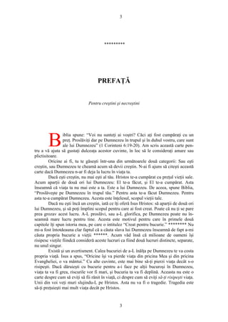 3
*********
PREFAŢĂ
Pentru creştini şi necreştini
iblia spune: “Voi nu sunteţi ai voştri? Căci aţi fost cumpăraţi cu un
preţ. Proslăviţi dar pe Dumnezeu în trupul şi în duhul vostru, care sunt
ale lui Dumnezeu” (1 Corinteni 6:19-20). Am scris această carte pen-
tru a vă ajuta să gustaţi dulceaţa acestor cuvinte, în loc să le consideraţi amare sau
plictisitoare.
B
Oricine ai fi, tu te găseşti într-una din următoarele două categorii: Sau eşti
creştin, sau Dumnezeu te cheamă acum să devii creştin. N-ai fi ajuns să citeşti această
carte dacă Dumnezeu n-ar fi deja la lucru în viaţa ta.
Dacă eşti creştin, nu mai eşti al tău. Hristos te-a cumpărat cu preţul vieţii sale.
Acum aparţii de două ori lui Dumnezeu: El te-a făcut, şi El te-a cumpărat. Asta
înseamnă că viaţa ta nu mai este a ta. Este a lui Dumnezeu. De aceea, spune Biblia,
“Proslăveşte pe Dumnezeu în trupul tău.” Pentru asta te-a făcut Dumnezeu. Pentru
asta te-a cumpărat Dumnezeu. Acesta este înţelesul, scopul vieţii tale.
Dacă nu eşti încă un creştin, iată ce îţi oferă Isus Hristos: să aparţii de două ori
lui Dumnezeu, şi să poţi împlini scopul pentru care ai fost creat. Poate că nu ţi se pare
prea grozav acest lucru. A-L proslăvi, sau a-L glorifica, pe Dumnezeu poate nu în-
seamnă mare lucru pentru tine. Acesta este motivul pentru care în primele două
capitole îţi spun istoria mea, pe care o intitulez “Creat pentru bucurie.” ******** Nu
mi-a fost întotdeauna clar faptul că a căuta slava lui Dumnezeu înseamnă de fapt a-mi
căuta propria bucurie a vieţii ******. Acum văd însă că milioane de oameni îşi
risipesc vieţile fiindcă consideră aceste lucruri ca fiind două lucruri distincte, separate,
nu unul singur.
Există şi un avertisment. Calea bucuriei de a-L înălţa pe Dumnezeu te va costa
propria viaţă. Isus a spus, “Oricine îşi va pierde viaţa din pricina Mea şi din pricina
Evangheliei, o va mântui.” Cu alte cuvinte, este mai bine să-ţi pierzi viaţa decât s-o
risipeşti. Dacă dăruieşti cu bucurie pentru a-i face pe alţii bucuroşi în Dumnezeu,
viaţa ta va fi grea, riscurile vor fi mari, şi bucuria ta va fi deplină. Aceasta nu este o
carte despre cum să eviţi să fii rănit în viaţă, ci despre cum să eviţi să-ţi risipeşti viaţa.
Unii din voi veţi muri slujindu-L pe Hristos. Asta nu va fi o tragedie. Tragedia este
să-ţi preţuieşti mai mult viaţa decât pe Hristos.
3
 