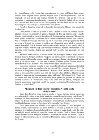 30
deci numai în crucea lui Hristos. Bucuraţi-vă numai în crucea lui Hristos. Pavel spune,
Aceasta să fie singura voastră pasiune, singura laudă şi bucurie şi exultare. Dacă mă
înţelegeţi—şi sper că mă veţi înţelege înainte de a încheia—veţi şti de ce nu se
contrazice ci mai degrabă confirmă tot ce am scris în Capitolul 2 când mă rog pentru
voi, cititorii mei, Fie ca lucrul pe care-l preţuiţi cel mai mult, lucrul de care vă
bucuraţi şi de care exultaţi, să fie crucea lui Isus Hristos.
Faptul că Pavel ne spune să ne bucurăm în crucea lui Hristos este şocant din
două motive.
Unul pentru că este ca şi cum ai zice: Lăudaţi-vă doar cu scaunul electric.
Lăudaţi-vă doar cu camerele de gazare. Bucuraţi-vă doar de injecţia care vă ucide.
Singura voastră laudă şi bucurie şi exultare să fie ştreangul de spânzurat. “Departe de
mine gândul să mă laud cu altceva decât cu crucea Domnului nostru Isus Hristos.”
Nici o metodă de execuţie născocită de om n-a fost mai crudă şi agonizantă decât
aceea de a fi ţintuit pe o cruce şi a atârna ca o bucată de carne până la momentul
morţii. Era oribil. N-ai fi în stare nici s-o priveşti fără să ţipi şi să-ţi smulgi părul şi
să-ţi rupi hainele. Probabil că ţi s-ar întoarce şi stomacul. Aceasta, spune Pavel, să fie
pasiunea vieţii voastre. Acesta este primul motiv pentru care cuvintele lui sunt
şocante.
Al doilea motiv este că el spune aceasta să fie singura laudă a vieţii noastre.
Singura bucurie. Singura exultare. “Departe de mine gândul să mă laud cu altceva
decât cu crucea Domnului nostru Isus Hristos, prin care lumea este răstignită faţă de
mine, şi eu faţă de lume!” Ce vrea oare să spună? Vorbeşte serios? Nici un alt motiv
de laudă? Nici o altă exultare? Nici o altă bucurie decât crucea lui Isus?
Cum stăm atunci cu locurile în care însuşi Pavel foloseşte acelaşi cuvânt când
vorbeşte despre lauda sau exultarea în alte lucruri? De exemplu, Roamni 5:2: “Ne
bucurăm în nădejdea slavei lui Dumnezeu.” Romani 5:3-4: “Ba mai mult, ne bucurăm
chiar şi în necazurile noastre; căci ştim că necazul aduce răbdare, răbdarea aduce
biruinţă în încercare, iar biruinţa aceasta aduce nădejdea.” 2 Corinteni 12:9: “Deci, mă
voi lăuda mult mai bucuros cu slăbiciunile mele, pentru ca puterea lui Hristos să
rămână în mine.” 1 Tesaloniceni 2:19: “Căci cine este, în adevăr, nădejdea, sau
bucuria, sau cununa noastră de slavă? Nu sunteţi voi, înaintea Domnului nostru Isus
Hristos, la venirea Lui?”
“Lăudaţi-vă doar în asta” înseamnă “Toată lauda
să fie în asta”
Deci, dacă Pavel se poate lăuda şi exulta şi bucura în toate aceste lucruri, ce
vrea să spună el—că nu se va lăuda “decât cu crucea Domnului nostru Isus Hristos”?
Vorbeşte cu două înţelesuri? Te bucuri doar de un lucru, dar spui că te bucuri de
altele? Nu. Există un motiv foarte profund în a spune că toată exultarea, toate bucuria,
toată lauda în orice trebuie să fie o bucurie în crucea lui Isus Hristos.
Pavel spune ceva care schimbă orice aspect al vieţii tale. El vrea să spună că,
pentru creştin, toate motivele de laudă trebuie să includă şi lauda în cruce. Toată
exultarea în orice lucru frumos trebuie să fie o exultare în cruce. Dacă exulţi din prici-
na nădejdii slavei, trebuie să exulţi în crucea lui Hristos. Dacă te bucuri în necaz
fiindcă necazul aduce nădejdea, trebuie să te bucuri în crucea lui Hristos. Dacă te
bucuri în slăbiciunile tale, sau în poporul lui Dumnezeu, trebuie să te bucuri în crucea
lui Hristos.
30
 