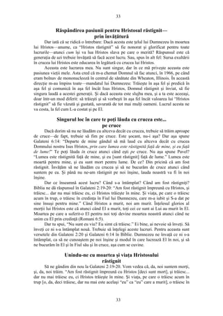 33
Răspândirea pasiunii pentru Hristosul răstignit—
prin învăţătură
Dar iată că se ridică o întrebare: Dacă acesta este ţelul lui Dumnezeu în moartea
lui Hristos—anume, ca “Hristos răstignit” să fie nonorat şi glorificat pentru toate
lucrurile—atunci cum îşi va lua Hristos slava pe care o merită? Răspunsul este că
generaţia de azi trebuie învăţată să facă acest lucru. Sau, spus în alt fel: Sursa exultării
în crucea lui Hristos este educarea în legătură cu crucea lui Hristos.
Aceasta este lucrarea mea. Nu sunt singur, dar în ce mă priveşte aceasta este
pasiunea vieţii mele. Asta cred că m-a chemat Domnul să fac atunci, în 1966, pe când
eram bolnav de mononucleoză în centrul de sănătate din Wheaton, Illinois. În această
direcţie m-au împins toate—mandatul lui Dumnezeu: Trăieşte în aşa fel şi predică în
aşa fel şi comunică în aşa fel încât Isus Hristos, Domnul răstignit şi înviat, să fie
singura laudă a acestei generaţii. Şi dacă aceasta este slujba mea, şi a ta este aceeaşi,
doar într-un mod diferit: să trăieşti şi să vorbeşti în aşa fel încât valoarea lui “Hristos
răstignit” să fie văzută şi gustată, savurată de tot mai mulţi oameni. Lucrul acesta ne
va costa, la fel cum L-a costat şi pe El.
Singurul loc în care te poţi lăuda cu crucea este...
pe cruce
Dacă dorim să nu ne lăudăm cu altceva decât cu crucea, trebuie să trăim aproape
de cruce—de fapt, trebuie să fim pe cruce. Este şocant, nu-i aşa? Dar aşa spune
Galateni 6:14: “Departe de mine gândul să mă laud cu altceva decât cu crucea
Domnului nostru Isus Hristos, prin care lumea este răstignită faţă de mine, şi eu faţă
de lume!” Te poţi lăuda în cruce atunci când eşti pe cruce. Nu aşa spune Pavel?
“Lumea este răstignită faţă de mine, şi eu [sunt răstignit] faţă de lume.” Lumea este
moartă pentru mine, şi eu sunt mort pentru lume. De ce? Din pricină că am fost
răstignit. Învăţăm să ne lăudăm cu crucea şi să ne bucurăm de cruce atunci când
suntem pe ea. Şi până nu ne-am răstignit pe noi înşine, lauda noastră va fi în noi
înşine.
Dar ce înseamnă acest lucru? Când s-a întâmplat? Când am fost răstigniţi?
Biblia ne dă răspunsul în Galateni 2:19-20: “Am fost răstignit împreună cu Hristos, şi
trăiesc... dar nu mai trăiesc eu, ci Hristos trăieşte în mine. Şi viaţa, pe care o trăiesc
acum în trup, o trăiesc în credinţa în Fiul lui Dumnezeu, care m-a iubit şi S-a dat pe
sine însuşi pentru mine.” Când Hristos a murit, noi am murit. Înţelesul glorios al
morţii lui Hristos este că atunci când El a murit, toţi cei ce sunt ai Lui au murit în El.
Moartea pe care a suferit-o El pentru noi toţi devine moartea noastră atunci când ne
unim cu El prin credinţă (Romani 6:5).
Dar tu spui, “Nu sunt eu viu? Eu simt că trăiesc.” Ei bine, ai nevoie să înveţi. Să
înveţi ce ni s-a întâmplat nouă. Trebuie să înţelegi aceste lucruri. Pentru aceasta sunt
versetele din Galateni 2:20 şi Galateni 6:14 în Biblie. Dumnezeu ne învaţă ce ni s-a
întâmplat, ca să ne cunoaştem pe noi înşine şi modul în care lucrează El în noi, şi să
ne bucurăm în El şi în Fiul său şi în cruce, aşa cum se cuvine.
Unindu-ne cu moartea şi viaţa Hristosului
răstignit
Să ne gândim din nou la Galateni 2:19-20. Vom vedea că, da, noi suntem morţi,
şi, da, noi trăim. “Am fost răstignit împreună cu Hristos [deci sunt mort], şi trăiesc...
dar nu mai trăiesc eu, ci Hristos trăieşte în mine. Şi viaţa, pe care o trăiesc acum în
trup [o, da, deci trăiesc, dar nu mai este acelaşi “eu” ca “eu” care a murit], o trăiesc în
33
 