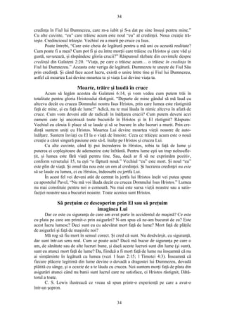 34
credinţa în Fiul lui Dumnezeu, care m-a iubit şi S-a dat pe sine însuşi pentru mine.”
Cu alte cuvinte, “eu” care trăiesc acum este noul “eu” al credinţei. Noua creaţie tră-
ieşte. Credinciosul trăieşte. Vechiul eu a murit pe cruce cu Isus.
Poate întrebi, “Care este cheia de legătură pentru a mă uni cu această realitate?
Cum poate fi a mea? Cum pot fi şi eu între morţii care trăiesc cu Hristos şi care văd şi
gustă, savurează, şi răspândesc gloria crucii?” Răspunsul răzbate din cuvintele despre
credinţă din Galateni 2:20. “Viaţa, pe care o trăiesc acum… o trăiesc în credinţa în
Fiul lui Dumnezeu.” Aceasta este veriga de legătură. Dumnezeu te uneşte de Fiul Său
prin credinţă. Şi când face acest lucru, există o unire între tine şi Fiul lui Dumnezeu,
astfel că moartea Lui devine moartea ta şi viaţa Lui devine viaţa ta.
Moarte, trăire şi laudă în cruce
Acum să legăm acestea de Galateni 6:14, şi vom vedea cum putem trăi în
totalitate pentru gloria Hristosului răstignit. “Departe de mine gândul să mă laud cu
altceva decât cu crucea Domnului nostru Isus Hristos, prin care lumea este răstignită
faţă de mine, şi eu faţă de lume!” Adică, nu te mai lăuda în nimic altceva în afară de
cruce. Cum vom deveni atât de radicali în înălţarea crucii? Cum putem deveni acei
oameni care îşi ancorează toate bucuriile în Hristos şi în El răstignit? Răspuns:
Vechiul eu căruia îi place să se laude şi să se bucure în alte lucruri a murit. Prin cre-
dinţă suntem uniţi cu Hristos. Moartea Lui devine moartea vieţii noastre de auto-
înălţare. Suntem înviaţi cu El la o viaţă de înnoire. Ceea ce trăieşte acum este o nouă
creaţie a cărei singură pasiune este să-L înalţe pe Hristos şi crucea Lui.
Cu alte cuvinte, când îţi pui încrederea în Hristos, robia ta faţă de lume şi
puterea ei copleşitoare de ademenire este înfrântă. Pentru lume eşti un trup neînsufle-
ţit, şi lumea este fără viaţă pentru tine. Sau, dacă ar fi să ne exprimăm pozitiv,
conform versetului 15, tu eşti “o făptură nouă.” Vechiul “eu” este mort. Şi noul “eu”
este plin de viaţă. Şi omul tău nou este un om al credinţei. Şi lucrarea credinţei nu este
să se laude cu lumea, ci cu Hristos, îndeosebi cu jertfa Lui.
În acest fel vei deveni atât de centrat în jertfa lui Hristos încât vei putea spune
cu apostolul Pavel, “Nu mă voi lăuda decât cu crucea Domnului Isus Hristos.” Lumea
nu mai constituie pentru noi o comoară. Nu mai este sursa vieţii noastre sau a satis-
facţiei noastre sau a bucuriei noastre. Toate acestea sunt Hristos.
Să preţuim ce descoperim prin El sau să preţuim
imaginea Lui
Dar ce este cu siguranţa de care am avut parte în accidentul de maşină? Ce este
cu plata pe care am primit-o prin asigurări? N-am spus că ne-am bucurat de ea? Este
acest lucru lumesc? Deci sunt eu cu adevărat mort faţă de lume? Mort faţă de plăţile
de asigurări şi faţă de maşinile noi?
Mă rog să fiu mort în sensul corect. Şi cred că sunt. Nu desăvârşit, cu siguranţă,
dar sunt într-un sens real. Cum se poate asta? Dacă mă bucur de siguranţa pe care o
am, de sănătate sau de alte lucruri bune, şi dacă aceste lucruri sunt din lume (şi sunt),
sunt eu atunci mort faţă de lume? Da, fiindcă a fi mort faţă de lume nu înseamnă că nu
ai simţăminte în legătură cu lumea (vezi 1 Ioan 2:15; 1 Timotei 4:3). Înseamnă că
fiecare plăcere legitimă din lume devine o dovadă a dragostei lui Dumnezeu, dovadă
plătită cu sânge, şi o ocazie de a te lăuda cu crucea. Noi suntem morţi faţă de plata din
asigurări atunci când nu banii sunt lucrul care ne satisface, ci Hristos răstignit, Dătă-
torul a toate.
C. S. Lewis ilustrează ce vreau să spun printr-o experienţă pe care a avut-o
într-un şopron.
34
 