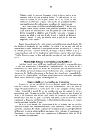 35
Stăteam astăzi în şopronul întunecos. Afară strălucea soarele şi pe
deasupra uşii se strecura o rază de lumină. De unde stăteam eu, raza
aceea de lumină cu fire de praf plutind în ea, era lucrul cel mai
strălucitor şi izbitor care se putea vedea. Restul era aproape în totalitate
negru ca tăciunele. Eu vedeam raza, nu vedeam alte lucruri prin ea.
Apoi m-am mutat, astfel încât raza îmi cădea în ochi. Pe loc întreaga
imagine de mai înainte s-a şters. N-am mai văzut şopronul, şi (mai mult
decât atât) n-am mai văzut nici raza. În schimb am văzut, încadrate în
forma neregulată a crăpăturii uşii, frunzele verzi care se mişcau în
copacul de afară şi, mai sus de ele, la mii şi miliarde de kilometri
distanţă, soarele. A privi pe direcţia razei şi privind la rază sunt
experienţe foarte diferite.2
Razele binecuvântărilor în vieţile noastre sunt strălucitoare prin ele însele. Ele
dau lumină şi pământului pe care umblăm. Dar există şi un alt scop mai înalt al
acestor binecuvântări. Dumnezeu doreşte pentru noi ceva mai mult decât să stăm şi să
le admirăm cum sunt. Mai mult decât atât, el doreşte ca noi să umblăm în ele şi să
vedem soarele de unde ne vin. Dacă razele sunt frumoase, soarele este şi mai frumos.
Ţelul lui Dumnezeu este nu doar să-I admirăm darurile, ci, mai mult să-I admirăm
gloria.
Murim faţă de lume în vâlvătaia gloriei lui Hristos
Adevărul este că gloria lui Hristos, manifestată îndeosebi în moartea şi învierea
Lui, este mai presus şi este la baza oricărei binecuvântări de care ne bucurăm. El a
cumpărat tot ce e bun pentru noi. Gloria Sa este punctul ţintă al afecţiunii noastre.
Toate celelalte lucruri sunt indicatoare care îndrumă spre ţintă—sunt parabole despre
frumuseţea Sa. Când inimile noastre se duc înapoi, de-a lungul razei binecuvântărilor
spre sursă, în vâlvătaia gloriei lui Hristos, atunci componenta lumească a binecuvân-
tărilor moare, şi Hristosul răstignit este totul pentru noi.
Singura viaţă care-L glorifică pe Dumnezeu
O astfel de viaţă nu este diferită de scopul înălţării gloriei lui Dumnezeu, aşa
cum am văzut în Capitolul 2. Hristos este gloria lui Dumnezeu. Crucea lui udată de
sânge este centrul strălucitor al acestei glorii. Prin ea ne-a cumpărat El orice binecu-
vântare—temporală şi eternă. Şi noi nu merităm nici una din acestea. El ni le-a
cumpărat pe toate. Din cauza crucii lui Hristos, aleşii lui Dumnezeu sunt destinaţi să
fie fii ai lui Dumnezeu. Din pricina crucii, mânia lui Dumnezeu s-a îndepărtat. Din
pricina crucii toată vina s-a şters, şi păcatele sunt iertate, şi am fost socotiţi cu totul
neprihăniţi, şi dragostea lui Dumnezeu a fost turnată în inimile noastre, şi noi suntem
transformaţi după chipul lui Hristos.
De aceea orice bucurie, din viaţa aceasta şi din cea viitoare, care nu este ido-
latrie este un tribut adus importanţei infinite a crucii lui Hristos—centrul strălucitor al
gloriei lui Dumnezeu. Şi astfel o viaţă care are în centrul ei crucea, care preamăreşte
jertfa crucii, şi care se satură, se făleşte cu crucea, este o viaţă care-L preamăreşte pe
Dumnezeu— este singura viaţă care-L preamăreşte pe Dumnezeu. Orice alt fel de
viaţă înseamnă o viaţă risipită.
35
 