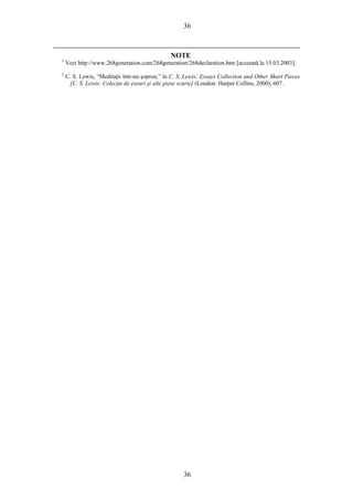 36
NOTE
1
Vezi http://www.268generation.com/268generation/268declaration.htm [accesată la 15.03.2003].
2
C. S. Lewis, “Meditaţii într-un şopron,” în C. S. Lewis: Essays Collection and Other Short Pieces
[C. S. Lewis: Colecţie de eseuri şi alte piese scurte] (London: Harper Collins, 2000), 607.
36
 