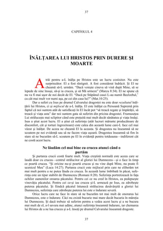 37
CAPITOLUL 4
ÎNĂLŢAREA LUI HRISTOS PRIN DURERE ŞI
MOARTE
trăi pentru a-L înălţa pe Hristos este un lucru costisitor. Nu este
surprinzător. El a fost răstignit. A fost considerat îndrăcit. Şi El ne
cheamă să-L urmăm. “Dacă voieşte cineva să vină după Mine, să se
lepede de sine însuşi, să-şi ia crucea, şi să Mă urmeze” (Marcu 8:34). El ne spune că
nu va fi mai uşor de noi decât de El. “Dacă pe Stăpânul casei L-au numit Beelzebul,1
cu cât mai mult vor numi aşa, pe cei din casa lui?” (Mat.10:25).
A
Dar a suferi cu Isus pe drumul Calvarului dragostei nu este doar rezultatul înăl-
ţării lui Hristos, ci şi mijlocul de a-L înălţa. El este înălţat ca Persoană Supremă prin
faptul că noi suntem atât de satisfăcuţi în El încât pot “să treacă regate şi împărăţii, să
treacă şi viaţa asta” dar noi suntem gata să suferim din pricina dragostei. Frumuseţea
Lui străluceşte mai sclipitor când este preţuită mai mult decât sănătatea şi viaţa însăşi.
Isus a ştiut acest lucru. El a ştiut că suferinţa (atât lucruri mărunte producătoare de
disconfort, cât şi torturi îngrozitoare) este calea din această lume care-L face cel mai
văzut şi înălţat. De aceea ne cheamă El la aceasta. Şi dragostea nu înseamnă să ne
scoatem pe noi evidenţă sau să ne facem viaţa uşoară. Dragostea înseamnă să fim în
stare să ne bucurăm să-L scoatem pe El în evidenţă pentru totdeauna—indiferent cât
ne costă acest lucru.
Ne lăudăm cel mai bine cu crucea atunci când o
purtăm
Şi purtarea crucii costă foarte mult. Viaţa creştină normală este aceea care se
laudă doar cu crucea—centrul strălucitor al gloriei lui Dumnezeu—şi o face în timp
ce poartă crucea. “Şi oricine nu-şi poartă crucea şi nu vine după Mine, nu poate fi
ucenicul Meu” (Luca 14:27). Purtarea crucii este mijlocul prin care ne eliberăm tot
mai mult pentru a ne putea lăuda cu crucea. În această lume îmbibată în păcat, sufe-
rinţa este un tipar stabilit de Dumnezeu (Romani 8:20). Suferinţa portretizează în faţa
ochilor oamenilor oroarea păcatului. Pentru cei ce nu cred în Hristos, ea pedepseşte
vinovăţia păcatului. Pentru cei ce-şi iau crucea şi-L urmează pe Isus, ea zdrobeşte
puterea păcatului. Şi fiindcă păcatul întunecă strălucirea desăvârşită a gloriei lui
Dumnezeu, suferinţa care zdrobeşte puterea lui este o îndurare severă.
Orice lucru care ne face în stare să ne bucurăm tot mai mult de onorarea lui
Dumnezeu, este o îndurare. Căci nu există bucurie mai mare decât bucuria în măreţia
lui Dumnezeu. Şi dacă trebuie să suferim pentru a vedea acest lucru şi a ne bucura
mai mult de el, a-l savura mai adânc, atunci suferinţa înseamnă îndurare, iar chemarea
lui Hristos de a ne lua crucea şi a-L însoţi pe drumul Calvarului înseamnă dragoste.
37
 