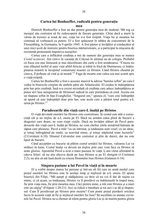 38
Cartea lui Bonhoeffer, radicală pentru generaţia
mea
Dietrich Bonhoeffer a fost un dar pentru generaţia mea de studenţi. Mă rog ca
mesajul său costisitor să fie redescoperit de fiecare generaţie. Chiar dacă a murit la
vârsta de treizeci şi nouă de ani, viaţa lui n-a fost risipită. Viaţa lui şi moartea lui
continuă să vorbească cu putere. El a fost spânzurat în tabăra de concentrare de la
Flossenbürg, în Germania, la 9 aprilie 1945. A fost păstor şi învăţător şi conducător al
unei mici şcoli de instruire pentru biserica mărturisitoare, şi a participat la mişcarea de
rezistenţă protestantă împotriva naziştilor.
Cartea care a înflăcărat credinţa a mii de oameni din generaţia mea se numea
Costul uceniciei. Am citit-o în vacanţa de Crăciun în ultimul an de colegiu. Probabil
că fraza cea mai faimoasă şi mai răscolitoare din carte a fost următoarea: “Crucea nu
este sfârşitul teribil al unei vieţi altfel fericite şi trăită în frică de Dumnezeu, ci întâm-
pinarea noastră la începutul comuniunii noastre cu Hristos. Când Hristos cheamă pe
cineva, îl pofteşte să vină şi să moară.”2
Fuga de moarte este calea cea mai scurtă spre
o viaţă risipită.
Cartea lui Bonhoeffer a fost o acuzare masivă la adresa “harului ieftin” pe care-l
vedea în bisericile creştine de ambele părţi ale Atlanticului. El credea în îndreptăţirea
prin har prin credinţă. Însă n-a crezut niciodată că credinţa care aduce îndreptăţirea ar
putea să-l lase neregenerat de Hristosul radical în care pretindeau că cred. Acesta era
un răspuns ieftin în faţa Evangheliei. “Singurul om,” spunea el, “care este îndreptăţit
să spună că este îndreptăţit doar prin har, este acela care a părăsit totul pentru a-L
urma pe Hristos.”3
Paradoxurile din viaţă care-L înalţă pe Hristos
O viaţă devotată onorării lui Hristos este costisitoare. Şi costul este atât o conse-
cinţă cât şi un mijloc de a-L onora pe El. Dacă nu urmăm calea plină de bucurii a
dragostei care doare, ne vom risipi vieţile. Dacă nu învăţăm alături de Pavel para-
doxurile din viaţă care-L înalţă pe Hristos, ne vom cheltui zilele urmărind baloane de
săpun care plesnesc. Pavel a trăit “ca un întristat, şi totdeauna sunt vesel; ca un sărac,
şi totuşi îmbogăţind pe mulţi; ca neavînd nimic, şi totuşi stăpînind toate lucrurile”
(2 Corinteni 6:10). Drumul Calvarului este costisitor şi plin de dureri, dar nu este
lipsit de bucurii.
Când acceptăm cu bucurie să plătim costul urmării lui Hristos, valoarea Lui va
străluci în lume. Costul însăşi va deveni un mijloc prin care vom face ca Hristos să
arate glorios. Apostolul Pavel a avut o mare pasiune în viaţă. L-am văzut afirmând în
câteva feluri: să nu ştiu altceva decât pe Isus Hristos şi pe El răstignit (1 Corinteni
2:2); nu ştiu să mă laud decât cu crucea Domnului Isus Hristos (Galateni 6:14).
Singura pasiune a lui Pavel în viaţă şi în moarte
El a vorbit despre marea lui pasiune şi într-un alt fel care ne arată modul cum
preţul onorării lui Hristos este în acelaşi timp şi mijlocul de a-L onora. El spune
bisericii din Filipi, “Mă aştept şi nădăjduiesc cu tărie că nu voi fi dat de ruşine cu
nimic, ci că acum, ca totdeauna, Hristos va fi proslăvit cu îndrăzneală în trupul meu,
fie prin viaţa mea, fie prin moartea mea. Căci pentru mine, a trăi este Hristos şi a muri
este un câştig” (Filipeni 1:20-21). Aici se ridică o întrebare şi tot aici i se dă şi răspun-
sul: Cum Îl proslăveşti pe Hristos prin moarte? Cum poate preţul pierderii oricărui
lucru în această viaţă să fie şi mijlocul onorării lui Isus? Să ascultăm cu atenţie cuvin-
tele lui Pavel. Hristos ne-a chemat să trăim pentru gloria Lui şi să murim pentru gloria
38
 