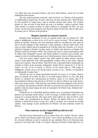 39
Lui. Dacă ştim cum să murim frumos, ştim să şi trăim frumos. Acest text ne arată
amândouă aceste lucruri.
Din nou vedem pasiunea unică din viaţa lui Pavel—ca “Hristos să fie proslăvit
cu îndrăzneală în trupul meu, fie prin viaţa mea, fie prin moartea mea.” Dacă Hristos
nu este proslăvit în trupul meu, viaţa şi moartea noastră sunt irosite. Noi existăm
pentru a-L face să arate în faţa lumii aşa cum e în realitate—măreţ şi glorios. Dacă
viaţa noastră şi moartea noastră nu arată vrednicia şi minunăţia lui Isus, ele sunt
irosite. Acesta este motivul pentru care Pavel ne spune că ţelul său, atât în viaţă cât şi
în moarte, era ca “Hristos să fie proslăvit.”
Ruşinea noastră şi comoara noastră
Remarcă felul neobişnuit în care el exprimă foarte clar în versetul 20: “Mă
aştept şi nădăjduiesc cu tărie că nu voi fi dat de ruşine cu nimic.” Să ne oprim doar
pentru un moment. Ruşinea este acel sentiment oribil de vinovăţie sau eşec când nu
eşti la nivelul aşteptat în faţa oamenilor a căror aprobare o doreşti foarte mult. Este
ceea ce simte copilul micuţ la programul de Crăciun când uită versurile, şi le reia în
gând de la început şi liniştea i se pare eternă, şi ceilalţi copii chicotesc cu răutate. Îmi
amintesc astfel de momente oribile. Sau ruşinea este ceea ce simte un preşedinte când
în sfârşit nişte înregistrări secrete sunt făcute publice şi oamenii aud cuvintele sale
vulgare şi iese la iveală înşelăciunea, iar el stă dezonorat şi vinovat în faţa oamenilor.
Care este atunci opusul ruşinii? Este când copilul îşi aduce aminte versurile
uitate şi aude aplauzele. Este când preşedintele conduce bine şi este reales. Opusul
ruşinii este onoarea. Asta de obicei. Însă Pavel este o persoană foarte neobişnuită. Şi
creştinii ar trebui să fie persoane neobişnuite. Pentru Pavel, opusul lui “a fi dat de
ruşine” nu este să fie el onorat, ci Hristos să fie onorat prin el. “Mă aştept şi
nădăjduiesc cu tărie că nu voi fi dat de ruşine cu nimic, ci că… Hristos va fi proslăvit
cu îndrăzneală în trupul meu.”
Valorile pe care le iubeşti determină lucrurile de care-ţi va fi ruşine. Dacă-ţi
place ca oamenii să te ridice în slăvi, te vei simţi ruşinat când ei n-o fac. Dar dacă
doreşti ca oamenii să-L proslăvească pe Hristos, atunci te vei ruşina când ei Îl
desconsideră pe Hristos din pricina ta. Şi Pavel l-a iubit pe Hristos mai mult decât a
iubit orice sau pe oricine. “Dar lucrurile, care pentru mine erau câştiguri, le-am socotit
ca o pierdere, din pricina lui Hristos. Ba încă, şi acum privesc toate aceste lucruri ca o
pierdere, faţă de preţul nespus de mare al cunoaşterii lui Hristos Isus, Domnul meu”
(Filipeni 3:7-8).
Oridecâte ori ai o deosebită apreciere pentru ceva, şi preţuieşti frumuseţea sau
puterea sau unicitatea acelui obiect, ai dori să atragi şi atenţia altora înspre el şi să
trezeşti în ei aceeaşi bucurie. Din acest motiv ţelul suprem în viaţa lui Pavel a fost
să-L înalţe, să-L proslăvească pe Hristos. Hristos era pentru Pavel de o valoare
infinită, şi astfel Pavel dorea ca alţii să-L vadă şi să guste, să se bucure de această
valoare. Asta înţelege el prin proslăvirea lui Hristos—să arate mărimea valorii lui
Hristos.
Oare moartea nu face imposibilă proslăvirea lui
Hristos?
Dar dacă cineva obiectează la ceea ce spune Pavel aici, zicând: “Pavele, vedem
cât de valoros este Hristos pentru tine acum—cât te bucuri de părtăşia cu El, cum îţi
dă o lucrare roditoare şi cum te ocroteşte de eşec spiritual. Dar ce vor însemna toate
acestea în ora morţii tale? Unde va fi atunci valoarea lui Hristos? Dacă faptul de a fi
39
 