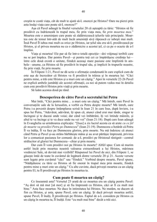 40
creştin te costă viaţa, cât de mult te ajută să-L onorezi pe Hristos? Oare nu pierzi prin
asta însăşi viaţa care poate să-L onoreze?”
Aşa că Pavel adaugă la finalul versetului 20 că aşteaptă cu tărie: “Hristos să fie
proslăvit cu îndrăzneală în trupul meu, fie prin viaţa mea, fie prin moartea mea.”
Moartea este o ameninţare care poate să zădărnicească ţelurile tale principale. Moar-
tea este de temut într-atât de mult încât ameninţă să-ţi răpească ce iubeşti mai mult.
Însă Pavel Îl iubea mai mult ca orice pe Hristos, iar ţelul său era să-L proslăvească pe
Hristos, şi el privea moartea nu ca o zădărnicire a acestui ţel, ci ca pe o ocazie de a-l
împlini.
Viaţa şi moartea! Ele par să fie într-o totală opoziţie—doi vrăjmaşi teribili care
nu se pot împăca. Dar pentru Pavel—şi pentru toţi cei ce împărtăşesc credinţa lui—
între cele două există o unitate, fiindcă aceeaşi mare pasiune este împlinită în am-
bele—anume, ca Hristos să fie proslăvit în trupul său, şi implicit în trupurile noastre,
fie prin viaţă, fie prin moarte.
În Filipeni 1:21, Pavel ne dă scrie o afirmaţie condensată în care explică cum de
este aşa de încrezător că Hristos va fi proslăvit în trăirea şi în moartea lui: “Căci
pentru mine, a trăi este Hristos şi a muri este un câştig.” Apoi în versetele 22-26 Pavel
ne explică ambele jumătăţi ale acestei afirmaţii, ca noi să putem vedea mai în detaliu
cum este proslăvit Hristos prin viaţă şi prin moarte.
Să luăm acestea două pe rând.
Descoperirea de către Pavel a secretului lui Petru
Mai întâi, “Căci pentru mine… a muri este un câştig.” Mă întreb, oare Pavel în
conversaţiile sale de la Ierusalim, a vorbit cu Petru despre moarte? Mă întreb, oare
Petru i-a povestit despre întâmplarea scrisă în Ioan 21 în care Isus, după înviere, i-a
spus lui Petru, “Adevărat, adevărat, îţi spun că, atunci când erai mai tânăr, singur te
încingeai şi te duceai unde voiai; dar când vei îmbătrâni, îţi vei întinde mâinile, şi
altul te va încinge şi te va duce unde nu vei voi” (Ioan 21:18). După care Ioan adaugă
în Evanghelia sa următoarea explicaţie: “[Isus] a zis lucrul acesta ca să arate cu ce fel
de moarte va proslăvi Petru pe Dumnezeu” (Ioan 21:19). Dumnezeu a hotărât că Petru
Îl va înălţa, Îl va face pe Dumnezeu glorios, prin moarte. Nu mă îndoiesc că atunci
când Petru şi Pavel şi-au strâns bărbăteşte mâna şi au avut părtăşie împreună, privirea
lor a comunicat pasiunea lor comună: de a-L proslăvi pe Hristosul răstignit—centrul
strălucitor al gloriei lui Dumnezeu—chiar şi prin moarte.
Dar cum Îl vom proslăvi noi pe Hristos în moarte? Altfel spus: Cum să murim
astfel încât prin moartea noastră valoarea extraordinară a lui Hristos, mărimea
vredniciei Sale, să devină mai vizibilă? Răspunsul lui Pavel de aici, din Filipeni 1, se
găseşte întâi de toate în cuvântul de legătură dintre versetele 20 şi 21. Aceste versete
sunt legate prin cuvântul “căci” sau “fiindcă.” Vorbind despre moarte, Pavel spune,
“Nădăjduiesc cu tărie ca Hristos să fie onorat în trupul meu prin moarte, fiindcă
pentru mine a muri este un câştig.” Cu alte cuvinte, dacă priveşti moartea ca un câştig
pentru El, tu Îl proslăveşti pe Hristos în moartea ta.
Cum poate fi moartea un câştig?
Ce înseamnă asta? Versetul 23 arată de ce moartea era un câştig pentru Pavel:
“Aş dori să mă mut [să mor] şi să fiu împreună cu Hristos, căci ar fi cu mult mai
bine.” Asta face moartea: Ne duce în intimitatea lui Hristos. Ne mutăm, ne ducem să
fim cu Hristos, şi asta, spune Pavel, este un câştig. Şi dacă priveşti moartea astfel,
spune Pavel, Îl înalţi, Îl proslăveşti pe Hristos. Faptul de a-L considera pe Hristos ca
un câştig în moartea ta, Îl înalţă. Este “cu mult mai bine” decât a trăi aici.
40
 