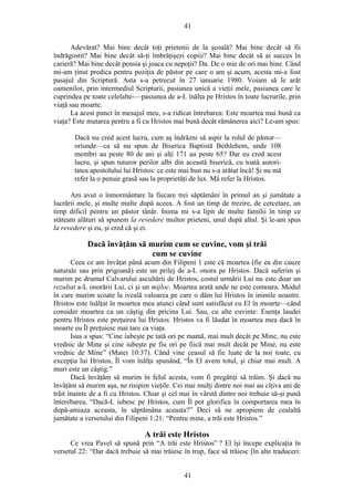 41
Adevărat? Mai bine decât toţi prietenii de la şcoală? Mai bine decât să fii
îndrăgostit? Mai bine decât să-ţi îmbrăţişezi copiii? Mai bine decât să ai succes în
carieră? Mai bine decât pensia şi joaca cu nepoţii? Da. De o mie de ori mai bine. Când
mi-am ţinut predica pentru poziţia de păstor pe care o am şi acum, acesta mi-a fost
pasajul din Scriptură. Asta s-a petrecut în 27 ianuarie 1980. Voiam să le arăt
oamenilor, prin intermediul Scripturii, pasiunea unică a vieţii mele, pasiunea care le
cuprindea pe toate celelalte-—pasiunea de a-L înălţa pe Hristos în toate lucrurile, prin
viaţă sau moarte.
La acest punct în mesajul meu, s-a ridicat întrebarea: Este moartea mai bună ca
viaţa? Este mutarea pentru a fi cu Hristos mai bună decât rămânerea aici? Le-am spus:
Dacă nu cred acest lucru, cum aş îndrăzni să aspir la rolul de păstor—
oriunde—ca să nu spun de Biserica Baptistă Bethlehem, unde 108
membri au peste 80 de ani şi alţi 171 au peste 65? Dar eu cred acest
lucru, şi spun tuturor perilor albi din această biserică, cu toată autori-
tatea apostolului lui Hristos: ce este mai bun nu s-a arătat încă! Şi nu mă
refer la o pensie grasă sau la proprietăţi de lux. Mă refer la Hristos.
Am avut o înmormântare la fiecare trei săptămâni în primul an şi jumătate a
lucrării mele, şi multe multe după aceea. A fost un timp de trezire, de cercetare, un
timp dificil pentru un păstor tânăr. Inima mi s-a lipit de multe familii în timp ce
stăteam alături să spunem la revedere multor prieteni, unul după altul. Şi le-am spus
la revedere şi eu, şi cred că şi ei.
Dacă învăţăm să murim cum se cuvine, vom şi trăi
cum se cuvine
Ceea ce am învăţat până acum din Filipeni 1 este că moartea (fie ea din cauze
naturale sau prin prigoană) este un prilej de a-L onora pe Hristos. Dacă suferim şi
murim pe drumul Calvarului ascultării de Hristos, costul urmării Lui nu este doar un
rezultat a-L onorării Lui, ci şi un mijloc. Moartea arată unde ne este comoara. Modul
în care murim scoate la iveală valoarea pe care o dăm lui Hristos în inimile noastre.
Hristos este înălţat în moartea mea atunci când sunt satisfăcut cu El în moarte—când
consider moartea ca un câştig din pricina Lui. Sau, cu alte cuvinte: Esenţa laudei
pentru Hristos este preţuirea lui Hristos. Hristos va fi lăudat în moartea mea dacă în
moarte eu Îl preţuiesc mai tare ca viaţa.
Isus a spus: “Cine iubeşte pe tată ori pe mamă, mai mult decât pe Mine, nu este
vrednic de Mine şi cine iubeşte pe fiu ori pe fiică mai mult decât pe Mine, nu este
vrednic de Mine” (Matei 10:37). Când vine ceasul să fie luate de la noi toate, cu
excepţia lui Hristos, Îl vom înălţa spunând, “În El avem totul, şi chiar mai mult. A
muri este un câştig.”
Dacă învăţăm să murim în felul acesta, vom fi pregătiţi să trăim. Şi dacă nu
învăţăm să murim aşa, ne risipim vieţile. Cei mai mulţi dintre noi mai au cîţiva ani de
trăit înainte de a fi cu Hristos. Chiar şi cel mai în vârstă dintre noi trebuie să-şi pună
înterebarea, “Dacă-L iubesc pe Hristos, cum Îl pot glorifica în comportarea mea în
după-amiaza aceasta, în săptămâna aceasta?” Deci să ne apropiem de cealaltă
jumătate a versetului din Filipeni 1:21: “Pentru mine, a trăi este Hristos.”
A trăi este Hristos
Ce vrea Pavel să spună prin “A trăi este Hristos” ? El îşi începe explicaţia în
versetul 22: “Dar dacă trebuie să mai trăiesc în trup, face să trăiesc [în alte traduceri:
41
 