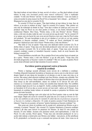 42
Dar dacă trebuie să mai trăiesc în trup, merită să trăiesc, sau Dar dacă trebuie să mai
trăiesc în trup, asta înseamnă pentru mine muncă roditoare].” Este o explicaţie
ciudată: “A trăi este Hristos” devine “A trăi este muncă roditoare.” Care era roada ce
urma să rezulte în urma muncii lui Pavel? Şi ce înseamnă “să-L trăieşti… pe Hristos”?
Răspunsul ne este dat în versetele 24-26.
În versetul 22 Pavel ne spune: “Dar dacă trebuie să mai trăiesc în trup, face să
trăiesc; şi nu ştiu ce trebuie să aleg.” Apoi în versetul 24 el spune: “Dar, pentru voi
este mai de trebuinţă să rămân în trup.” Este deci evident că rodul pe care avea să-l
producă viaţa lui Pavel nu era doar pentru el însuşi, ci era foarte folositor pentru
credincioşii filipeni. Deci fraza, “Pentru mine, a trăi este Hristos” devine “Pentru
mine, a trăi este să aduc rodul de care voi aveţi nevoie aşa de mult.” Iar în versetul 25
ni se spune care era lucrul de care avea nevoie biserica şi pe care viaţa lui Pavel urma
să-l producă: “Şi sunt încredinţat şi ştiu că voi rămâne şi voi trăi cu voi toţi, pentru
înaintarea şi bucuria credinţei voastre.” Îl vedem pe Pavel clarificând în mod
progresiv înţelesul pe care-l da el frazei “Pentru mine, a trăi este Hristos.”
Mai întâi el vrea să spună: Viaţa mea este dedicată rodirii (versetul 22). În al
doilea rând, el spune: Viaţa mea este devotată producerii unui rod care vouă vă este
foarte necesar (versetul 24). În al treilea rând, el spune: Viaţa mea este devotată
creşterii credinţei voastre şi înmulţirii bucuriei voastre, încât să aveţi bucurie din
belşug (versetul 25).
Acum întrebarea crucială este: De ce pentru Pavel este acelaşi lucru să spună, pe
de o parte, “Pentru mine, a trăi este Hristos” şi pe de altă parte, “Viaţa mea este
devotată progresului şi bucuriei voastre în credinţă”? Mie mi se pare că pentru Pavel
aceste două afirmaţii sunt de fapt sinonime în acest context.
Eu trăiesc pentru progresul vostru şi bucuria
voastră în credinţă
Pentru a înţelege această afirmaţie avem nevoie de o definiţie a credinţei.
Credinţa obişnuită înseamnă încrederea şi bazarea pe cineva care ţi-a dat dovezi reale
despre faptul că este demn de încredere şi că doreşte şi este în stare să-ţi dea ce ai
nevoie. Dar atunci când obiectul credinţei este Isus Hristos, situaţia este schimbă. Noi
avem nevoie de El însuşi. Dacă credem în Hristos doar să ne dea darurile Sale şi nu pe
Sine însuşi ca dar atot-satisfăcător, atunci nu credem în El într-un fel care să-L
onoreze ca o Comoară a noastră. Atunci noi onorăm doar darurile Sale. Noi umblăm
în realitate după darurile Lui, nu după El. Astfel, credinţa biblică în Isus înseamnă că
ne încredem în El să ne dea ce avem nevoie cel mai mult—adică, pe El Însuşi. Asta
înseamnă că credinţa însăşi trebuie să includă în esenţa ei preţuirea lui Hristos mai
presus de toate lucrurile.
Acum putem înţelege cum cele ţeluri ale lui Pavel pentru viaţa sa sunt de fapt
unul singur. După cele scrise în versetul 20, ţelul său era să-L înalţe pe Hristos în via-
ţa lui; iar conform cu cele scrise în versetul 25, ţelul său era să promoveze progresul
şi bucuria în credinţă a filipenilor. El crede că pentru aceasta îl lasă Dumnezeu să
trăiască. Viaţa lui era aceasta: să lucreze “pentru înaintarea şi bucuria credinţei” lor.
Dar acum am văzut că credinţa este în esenţă să-L preţuieşti pe Hristos ca pe o
comoară. Cuvântul “bucurie” din versetul 25 (“pentru înaintarea şi bucuria credinţei
voastre”) dă idea unei fericiri în preţuirea lui Hristos. Şi dacă El este preţuit cu
bucurie, El este înălţat. Aceasta este pasiunea unică, atot-cuprinzătoare, a vieţii lui
Pavel. Cu alte cuvinte, Pavel spune, “Viaţa mea este devotată producerii în voi a
acelei stări măreţe a inimii prin care Hristos este înălţat—mai precis, să fiţi satisfăcuţi
în El, preţuindu-L cu bucurie ca pe o comoară mai presus de toate. Asta vreau eu să
42
 