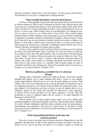 43
spun prin cuvintele, ‘Pentru mine, a trăi este Hristos.’ Cu alte cuvinte, pentru mine a
trăi înseamnă ca voi să aveţi o credinţă care-L înalţă pe Hristos.”
Viaţa creştină înseamnă o serie de morţi decese
Am face o mare greşeală în acest punct dacă am separa felul în care Îl onorează
pe Hristos moartea de felul în care Îl onorează pe Hristos viaţa. Motivul pentru care
acest lucru ar fi o greşeală este pentru că viaţa unui creştin include multe morţi. Pavel
a spus, “În fiecare zi eu sunt în primejdie de moarte” [sau, în altă traducere: Eu mor în
fiecare zi!] Isus a spus, “Dacă voieşte cineva să vină după Mine, să se lepede de sine,
să-şi ia crucea în fiecare zi, şi să Mă urmeze” (Luca 9:23). Viaţa creştină zilnică
înseamnă moarte zilnică. Moartea la care mă gândesc acum este moartea confortului
şi siguranţei şi reputaţiei şi familiei şi prietenilor şi bogăţiei şi tihnei de acasă. Acestea
pot fi luate de la noi în orice moment al cărării noastre de ascultare şi înălţare a lui
Hristos. A muri zilnic în felul în care a murit Pavel zilnic, şi a-ţi lua crucea zilnic în
felul poruncit de Domnul Isus, înseamnă să îmbrăţişezi pentru Hristos acest fel de
viaţă de suferinţă, considerând-o în acelaşi timp un câştig.
Cu alte cuvinte, modul în care Îl onorăm pe Hristos în moarte este să-L preţuim
pe Hristos mai mult decât darul vieţii, şi modul de a-L onora pe Hristos în viaţă este
să-L preţuim pe Isus mai mult decât darurile vieţii. De aceea Pavel foloseşte acelaşi
cuvânt, “câştig,” în relaţie cu Hristos în moarte şi în relaţie cu Hristos în viaţă. El nu
spune doar, “A muri este un câştig,” ci spune şi “Dar lucrurile, care pentru mine erau
câştiguri [în viaţă!], le-am socotit ca o pierdere, din pricina lui Hristos. Ba încă, şi
acum privesc toate aceste lucruri ca o pierdere, faţă de preţul nespus de mare al
cunoaşterii lui Hristos Isus, Domnul meu. Pentru El am pierdut toate şi le socotesc ca
un gunoi, ca să câştig pe Hristos” (Filipeni 3:7-8).
Durerea şi plăcerea, ca moduri de a-L onora pe
Hristos
Întreaga viaţă a creştinului ar trebui să-L înalţe pe Hristos. Acest lucru se poate
întâmpla prin plăcere, sau se poate întâmpla prin durere. Acum ne vom îndrepta
atenţia asupra plăcerii. Motivul este nu că o mie de lucruri plăcute ne ocolesc, fiind
creştini. Nici că noi nu ne bucurăm de ele ca daruri din partea lui Dumnezeu sau că
nu-i mulţumim pentru ele. Aşa ar trebui să facem; Biblia ne învaţă lucrul acesta. “Căci
orice făptură a lui Dumnezeu este bună: şi nimic nu este de lepădat, dacă se ia cu
mulţumiri; pentru că este sfinţit prin Cuvântul lui Dumnezeu şi prin rugăciune”
(1 Timotei 4:4-5). Şi este adevărat că “Cine aduce mulţumiri, ca jertfă, acela Mă
proslăveşte şi celui ce veghează asupra căii lui, aceluia îi voi arăta mântuirea lui
Dumnezeu” (Psalm 50:23).
Motivul pentru care nu insist asupra acestui aspect este că noi suntem gata
orişicând pregătiţi să vedem partea plăcută a lucrurilor. Suntem fiinţe căzute, iubitoare
de confort. Căutăm întotdeauna justificări pentru acţiunile noastre de auto-protejare,
auto-asigurare, auto-satisfacere. Ştiu asta de la mine însumi. Şi mă bucur că toate
acestea nu sunt rele. Dumnezeu “ne dă toate lucrurile din belşug, ca să ne bucurăm de
ele” (1 Timotei 6:17).
Felul cum primim pierderea arată cine este
comoara noastră
Dar ceea ce ştiu şi mai sigur este că bucuria maximă în Dumnezeu ne vine din
împărţirea darurilor Sale cu alţii, nu din adunarea lor pentru noi înşine. Este bine să
lucrezi şi să ai. Este şi mai bine să lucrezi şi să ai pentru a putea da. Gloria lui
43
 