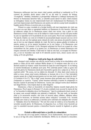 44
Dumnezeu străluceşte mai tare atunci când suntem satisfăcuţi şi mulţumiţi cu El în
vremuri de pierdere decât atunci când El ne dă totul în vremuri de belşug.
“Evanghelia” sănătăţii, bunăstării şi prosperităţii înfăşoară şi înăbuşă frumuseţea lui
Hristos în frumuseţea darurilor Sale, şi schimbă aceste daruri în idoli. Când creştinii
se îmbogăţesc lumea nu este impresionată încât să-I mulţumească lui Dumnezeu. Ei
sunt însă impresionaţi când Dumnezeu este pentru noi atât de scump încât renunţăm la
bogăţie pentru Hristos şi socotim asta ca un câştig.
Nimeni n-a spus vreodată că a învăţat lecţiile cele mai importante ale vieţii sau
că a avut cea mai dulce şi apropiată întâlnire cu Dumnezeu în zile însorite. Oamenii
îşi adâncesc relaţia lor cu Dumnezeu atunci când vine seceta. Aşa a găsit cu cale
Dumnezeu să facă. Hristos vrea să fie înălţat în vieţile noastre cel mai clar prin modul
în care ne raportăm la El în pierderile de care avem parte. Pavel este exemplul nostru:
“În adevăr, fraţilor, nu voim să vă lăsăm în necunoştinţă despre necazul care ne-a lovit
în Asia, de care am fost apăsaţi peste măsură de mult, mai presus de puterile noastre,
aşa că nici nu mai trăgeam nădejde de viaţă. Ba încă ne spunea gândul că trebuie să
murim, pentru ca să ne punem încrederea nu în noi înşine, ci în Dumnezeu care
înviază morţii” (2 Corinteni 1:8-9). Designul suferinţei lui Pavel are scopul de a face
extraordinar de clar, pentru el şi pentru noi, că Dumnezeu şi numai Dumnezeu este
singura comoară care rămâne. Când totul în viaţă ne este luat, cu excepţia lui Dumne-
zeu, şi noi ne încredem mai mult în El datorită acestui lucru, atunci acesta este un
câştig, şi El este glorificat.
Risipirea vieţii prin fuga de suferinţă
Designul vieţii creştine este atât de crucial încât ar trebui să ne deschidem ochii
pentru a vedea cât de mult vorbeşte Biblia despre el. O mulţime mare din cei ce se
declară creştini îşi risipesc vieţile încercând să scape de costul dragostei. Ei nu înţeleg
că merită întotdeauna să plăteşti acest preţ. Prin suferinţă putem vedea şi gusta mai
mult din gloria lui Dumnezeu decât prin încercările egoiste de a scăpa de ea. Pavel se
exprimă astfel: “De aceea, noi nu cădem de oboseală. Ci chiar dacă omul nostru de
afară se trece, totuşi omul nostru dinlăuntru se înoieşte din zi în zi. Căci întristările
noastre uşoare de o clipă lucrează pentru noi tot mai mult o greutate veşnică de slavă”
(2 Corinteni 4:16-17). “De o clipă” poate însemna chiar perioada unei vieţi întregi, în
comparaţie cu veşnicia. “Uşoare” poate însemna suferinţă şi moarte în comparaţie cu
bucuria veşnică în prezenţa lui Dumnezeu. Acesta este câştigul nostru dacă rămânem
tari lângă Hristos. Asta risipim dacă nu stăm lângă El.
Dumnezeu a lăsat ca încercările să intensifice tânjirea noastră după gloria lui
Dumnezeu. Pavel spune în Romani 5:2 că prin credinţă avem accesul la starea de har
şi “ne bucurăm în nădejdea slavei lui Dumnezeu.” Apoi în următoarele două versete el
ne spune cum această nădejde este păstrată şi îndulcită: “Ba mai mult, ne bucurăm
chiar şi în necazurile noastre; căci ştim că necazul aduce răbdare, răbdarea aduce
biruinţă în încercare, iar biruinţa aceasta aduce nădejdea” (versetele 3-4). Această
nădejde care creşte şi se adânceşte şi satisface prin suferinţă este nădejdea din versetul
2, “nădejdea slavei lui Dumnezeu.” Noi am fost creaţi să vedem şi să ne bucurăm, să
savurăm această glorie. Şi Dumnezeu, în dragostea Lui, va folosi orice încercări pe
care le consideră necesare pentru a intensifica bucuria noastră în legătură cu gloria
Lui.
Există o diferenţă între o jertfă şi o sinucidere
Nu este rău să te rogi pentru vindecare, să iei medicamente, să-ţi pui încuietori
la uşi şi să fugi din calea mulţimilor dezlănţuite. Biblia nu ne cheamă la sinucidere.
44
 