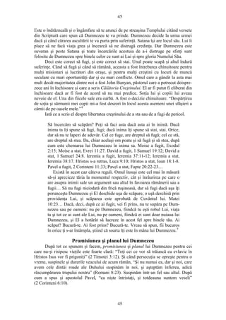 45
Este o îndrăzneală şi o îngâmfare să te arunci de pe streaşina Templului citând versete
din Scriptură care spun că Dumnezeu te va prinde. Dumnezeu decide la urma urmei
dacă şi când cărarea ascultării te va purta prin suferinţă. Satana îşi are locul său. Lui îi
place să ne facă viaţa grea şi încearcă să ne distrugă credinţa. Dar Dumnezeu este
suveran şi peste Satana şi toate încercările acestuia de a-i distruge pe sfinţi sunt
folosite de Dumnezeu spre binele celor ce sunt ai Lui şi spre gloria Numelui Său.
Deci este corect să fugi, şi este corect să stai. Unul poate scapă şi altul îndură
suferinţe. Când să fugă şi când să rămână, aceasta a fost întrebarea chinuitoare pentru
mulţi misionari şi lucrători din oraşe, şi pentru mulţi creştini cu locuri de muncă
seculare cu mari oportunităţi dar şi cu mari conflicte. Omul care a gândit la asta mai
mult decât majoritatea dintre noi a fost John Bunyan, păstorul care a petrecut doispre-
zece ani în închisoare şi care a scris Călătoria Creştinului. El ar fi putut fi eliberat din
închisoare dacă ar fi fost de acord să nu mai predice. Soţia lui şi copiii lui aveau
nevoie de el. Una din fiicele sale era oarbă. A fost o decizie chinuitoare. “Despărţirea
de soţia şi sărmanii mei copii mi-a fost deseori în locul acesta asemeni unei sfâşieri a
cărnii de pe oasele mele.”4
Iată ce a scris el despre libertatea creştinului de a sta sau de a fugi de pericol.
Să încercăm să scăpăm? Poţi să faci asta dacă asta ai în inimă. Dacă
inima ta îţi spune să fugi, fugi; dacă inima îţi spune să stai, stai. Orice,
dar să nu te lapezi de adevăr. Cel ce fuge, are dreptul să fugă; cel ce stă,
are dreptul să stea. Da, chiar acelaşi om poate şi să fugă şi să stea, după
cum este chemarea lui Dumnezeu în inima sa. Moise a fugit, Exodul
2:15; Moise a stat, Evrei 11:27. David a fugit, 1 Samuel 19:12; David a
stat, 1 Samuel 24:8. Ieremia a fugit, Ieremia 37:11-12; Ieremia a stat,
Ieremia 38:17. Hristos s-a retras, Luca 9:10; Hristos a stat, Ioan 18:1-8.
Pavel a fugit, 2 Corinteni 11:33; Pavel a stat, Fapte 20:22-23…
Există în acest caz câteva reguli. Omul însuşi este cel mai în măsură
să-şi aprecieze tăria la momentul respectiv, cât şi înrâurirea pe care o
are asupra inimii sale un argument sau altul în favoarea rămânerii sau a
fugii… Să nu fugi niciodată din frică ruşinoasă, dar să fugi dacă aşa îţi
porunceşte Dumnezeu şi El deschide uşa de scăpare, o uşă deschisă prin
providenţa Lui, şi scăparea este aprobată de Cuvântul lui. Matei
10:23… Dacă, deci, după ce ai fugit, vei fi prins, nu te supăra pe Dum-
nezeu sau pe oameni: nu pe Dumnezeu, fiindcă tu eşti robul Lui, viaţa
ta şi tot ce ai sunt ale Lui, nu pe oameni, fiindcă ei sunt doar nuiaua lui
Dumnezeu, şi El a hotărât să lucreze în acest fel spre binele tău. Ai
scăpat? Bucură-te. Ai fost prins? Bucură-te. Vreau să spun, fii bucuros
în orice ţi s-ar întâmpla, ştiind că soarta îţi este în mâna lui Dumnezeu.5
Promisiunea şi planul lui Dumnezeu
După tot ce spunem şi facem, promisiunea şi planul lui Dumnezeu pentru cei
care nu-şi risipesc vieţile este foarte clară: “Toţi cei ce vor să trăiască cu evlavie în
Hristos Isus vor fi prigoniţi” (2 Timotei 3:12). Şi când persecuţia se opreşte pentru o
vreme, suspinele şi durerile veacului de acum rămân, “Şi nu numai ea, dar şi noi, care
avem cele dintâi roade ale Duhului suspinăm în noi, şi aşteptăm înfierea, adică
răscumpărarea trupului nostru” (Romani 8:23). Suspinăm într-un fel sau altul. După
cum a spus şi apostolul Pavel, “ca nişte întristaţi, şi totdeauna suntem veseli”
(2 Corinteni 6:10).
45
 