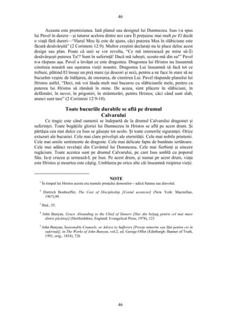 46
Aceasta este promisiunea. Iată planul sau designul lui Dumnezeu. Isus i-a spus
lui Pavel în durere—şi tuturor acelora dintre noi care Îl preţuiesc mai mult pe El decât
o viaţă fără dureri—“Harul Meu îţi este de ajuns, căci puterea Mea în slăbiciune este
făcută desăvârşită” (2 Corinteni 12:9). Multor creştini declaraţi nu le place deloc acest
design sau plan. Poate că unii se vor revolta, “Ce mă interesează pe mine să-Ţi
desăvârşeşti puterea Ta!? Sunt în suferinţă! Dacă mă iubeşti, scoate-mă din ea!” Pavel
n-a răspuns aşa. Pavel a învăţat ce este dragostea. Dragostea lui Hristos nu înseamnă
cinstirea noastră sau uşurarea vieţii noastre. Dragostea Lui înseamnă să facă tot ce
trebuie, plătind El însuşi un preţ mare (şi deseori şi noi), pentru a ne face în stare să ne
bucurăm veşnic de înălţarea, de onorarea, de cinstirea Lui. Pavel răspunde planului lui
Hristos astfel, “Deci, mă voi lăuda mult mai bucuros cu slăbiciunile mele, pentru ca
puterea lui Hristos să rămână în mine. De aceea, simt plăcere în slăbiciuni, în
defăimări, în nevoi, în prigoniri, în strâmtorări, pentru Hristos; căci când sunt slab,
atunci sunt tare” (2 Corinteni 12:9-10).
Toate bucuriile durabile se află pe drumul
Calvarului
Ce tragic este când oamenii se îndepartă de la drumul Calvarului dragostei şi
suferinţei. Toate bogăţiile gloriei lui Dumnezeu în Hristos se află pe acest drum. Şi
părtăşia cea mai dulce cu Isus se găseşte tot acolo. Şi toate comorile siguranţei. Orice
extazuri ale bucuriei. Cele mai clare privelişti ale eternităţii. Cele mai nobile prietenii.
Cele mai umile sentimente de dragoste. Cele mai delicate fapte de bunătate iertătoare.
Cele mai adânci revelaţii din Cuvântul lui Dumnezeu. Cele mai fierbinţi şi sincere
rugăciuni. Toate acestea sunt pe drumul Calvarului, pe care Isus umblă cu poporul
Său. Ia-ţi crucea şi urmează-L pe Isus. Pe acest drum, şi numai pe acest drum, viaţa
este Hristos şi moartea este câştig. Umblarea pe orice alte căi înseamnă risipirea vieţii.
NOTE
1
În timpul lui Hristos acesta era numele prinţului demonilor—adică Satana sau diavolul.
2
Dietrich Bonhoeffer, The Cost of Discipleship [Costul uceniciei] (New York: Macmillan,
1967),99.
3
Ibid., 55.
4
John Bunyan, Grace Abounding to the Chief of Sinners [Har din belşug pentru cel mai mare
dintre păcătoşi] (Hertfordshire, England: Evangelical Press, 1978), 123
5
John Bunyan, Seasonable Counsels, or Advice to Sufferers [Poveţe nimerite sau Sfat pentru cei în
suferinţă], in The Works of John Bunyan, vol.2, ed. George Offor (Edinburgh: Banner of Truth,
1991, orig., 1854), 726
46
 