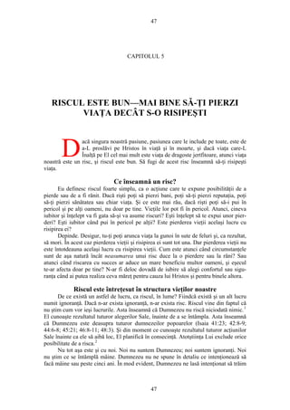 47
CAPITOLUL 5
RISCUL ESTE BUN—MAI BINE SĂ-ŢI PIERZI
VIAŢA DECÂT S-O RISIPEŞTI
acă singura noastră pasiune, pasiunea care le include pe toate, este de
a-L proslăvi pe Hristos în viaţă şi în moarte, şi dacă viaţa care-L
Înalţă pe El cel mai mult este viaţa de dragoste jertfitoare, atunci viaţa
noastră este un risc, şi riscul este bun. Să fugi de acest risc înseamnă să-ţi risipeşti
viaţa.
D
Ce înseamnă un risc?
Eu definesc riscul foarte simplu, ca o acţiune care te expune posibilităţii de a
pierde sau de a fi rănit. Dacă rişti poţi să pierzi bani, poţi să-ţi pierzi reputaţia, poţi
să-ţi pierzi sănătatea sau chiar viaţa. Şi ce este mai rău, dacă rişti poţi să-i pui în
pericol şi pe alţi oameni, nu doar pe tine. Vieţile lor pot fi în pericol. Atunci, cineva
iubitor şi înţelept va fi gata să-şi va asume riscuri? Eşti înţelept să te expui unor pier-
deri? Eşti iubitor când pui în pericol pe alţii? Este pierderea vieţii acelaşi lucru cu
risipirea ei?
Depinde. Desigur, tu-ţi poţi arunca viaţa la gunoi în sute de feluri şi, ca rezultat,
să mori. În acest caz pierderea vieţii şi risipirea ei sunt tot una. Dar pierderea vieţii nu
este întotdeauna acelaşi lucru cu risipirea vieţii. Cum este atunci când circumstanţele
sunt de aşa natură încât neasumarea unui risc duce la o pierdere sau la răni? Sau
atunci când riscarea cu succes ar aduce un mare beneficiu multor oameni, şi eşecul
te-ar afecta doar pe tine? N-ar fi deloc dovadă de iubire să alegi confortul sau sigu-
ranţa când ai putea realiza ceva măreţ pentru cauza lui Hristos şi pentru binele altora.
Riscul este întreţesut în structura vieţilor noastre
De ce există un astfel de lucru, ca riscul, în lume? Fiindcă există şi un alt lucru
numit ignoranţă. Dacă n-ar exista ignoranţă, n-ar exista risc. Riscul vine din faptul că
nu ştim cum vor ieşi lucrurile. Asta înseamnă că Dumnezeu nu riscă niciodată nimic.1
El cunoaşte rezultatul tuturor alegerilor Sale, înainte de a se întâmpla. Asta înseamnă
că Dumnezeu este deasupra tuturor dumnezeilor popoarelor (Isaia 41:23; 42:8-9;
44:6-8; 45:21; 46:8-11; 48:3). Şi din moment ce cunoaşte rezultatul tuturor acţiunilor
Sale înainte ca ele să aibă loc, El planifică în consecinţă. Atotştiinţa Lui exclude orice
posibilitate de a risca.2
Nu tot aşa este şi cu noi. Noi nu suntem Dumnezeu; noi suntem ignoranţi. Noi
nu ştim ce se întâmplă mâine. Dumnezeu nu ne spune în detaliu ce intenţionează să
facă mâine sau peste cinci ani. În mod evident, Dumnezeu ne lasă intenţionat să trăim
47
 