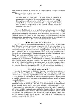 48
şi să lucrăm în ignoranţă şi nesiguranţă în ceea ce priveşte rezultatele acţiunilor
noastre.
El ne spune, de exemplu, în Iacov 4:13-15:
Ascultaţi, acum, voi care ziceţi: "Astăzi sau mâine ne vom duce în
cutare cetate, vom sta acolo un an, vom face negustorie şi vom câştiga!"
Şi nu ştiţi ce va aduce ziua de mâine! Căci ce este viaţa voastră? Nu
sunteţi decât un abur care se arată puţintel şi apoi piere. Voi, dimpo-
trivă, ar trebui să ziceţi: "Dacă va vrea Domnul, vom trăi şi vom face
cutare sau cutare lucru."
Tu nu ştii dacă inima ta nu se va opri înainte de a termina de citit această pagi-
nă. Nu ştii dacă nu cumva vreun şofer nu va ieşi de pe banda lui şi te va lovi din faţă
în săptămâna care va veni, sau dacă ce ai servit la restaurant nu e contaminat cu vreun
virus fatal, sau dacă nu cumva un atac cerebral nu te va paraliza înainte de a se ter-
mina săptămâna, sau dacă un om înarmat nu te va împuşca într-un supermagazin. Noi
nu suntem Dumnezeu. Noi nu ştim ce ne este rezervat în ziua de mâine.
Aruncând în aer mitul siguranţei
Astfel, riscul este întreţesut în structura vieţilor noastre finite. Nu putem evita
riscul chiar dacă am vrea. Ignoranţa şi nesiguranţa zilei de mâine este aerul cu care
ne-am născut. Toate planurile noastre pentru mâine pot fi spulberate de o mie de eve-
nimente necunoscute, chiar dacă stăm acasă sub plapumă sau călătorim cu maşina pe
străzi. Unul dintre ţelurile mele este să arunc cumva în aer mitul siguranţei şi să vă
eliberez de sub vraja siguranţei. Fiindcă siguranţa este un miraj. Ea nu există. În orice
direcţie te-ai întoarce dai de lucruri necunoscute şi necontrolate.
Ipocrizia tragică este că vraja siguranţei ne face în fiecare zi să riscăm în ceea ce
ne priveşte, şi ne paralizează în acelaşi timp de la a risca pentru alţii pe drumul Calva-
rului dragostei. Suntem înşelaţi să credem că asta ne-ar pune în pericol siguranţa pe
care de fapt n-o avem. Felul în care aş vrea să arunc în aer mitul siguranţei şi să vă
scot de sub vraja securităţii este să merg pur şi simplu la Biblie şi să vă arăt că este
bine să riscăm pentru cauza lui Hristos, şi că a nu face asta înseamnă risipirea vieţii.
“Domnul să facă ce va crede!”
Gândiţi-vă la contextul din 2 Samuel, capitolul 10. Amaleciţii au batjocorit pe
trimişii lui David şi astfel s-au făcut urâţi lui David. Pentru a se proteja, i-au plătit pe
Sirieni să vină să lupte cu ei împotriva Israeliţilor. Ioab, comandantul oştirii lui Israel,
s-a văzut încercuit de Amaleciţi pe de o parte şi de Sirieni de cealaltă. Atunci şi-a îm-
părţit oştirea în două tabere, a pus o parte sub comanda fratelui său Abişai, iar cealaltă
o comanda el însuşi.
În versetul 11 ei au promis că se vor ajuta unul pe altul la nevoie. Apoi vine
acest mare cuvânt în versetul 12: “Fii tare, şi să ne arătăm plini de bărbăţie pentru
poporul nostru şi pentru cetăţile Dumnezeului nostru; şi Domnul să facă ce va crede!”
Ce înseamnă aceste ultime cuvinte, “Şi Domnul să facă ce va crede”? Înseamnă că
Ioab a luat o hotărâre strategică pentru cetăţile lui Dumnezeu, dar nu ştia cum va ieşi
totul. N-a avut o revelaţie specială din partea lui Dumnezeu cu privire la acest subiect.
El a trebuit să ia o decizie pe baza unei înţelepciuni sfiinţite. El trebuia să rişte sau să
fugă. Nu ştia cum se va sfârşi totul. Astfel el a luat o decizie, şi a lăsat rezultatele în
mâna lui Dumnezeu. Şi bine a făcut.
48
 