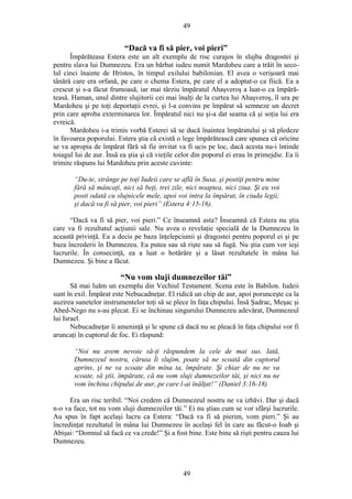 49
“Dacă va fi să pier, voi pieri”
Împărăteasa Estera este un alt exemplu de risc curajos în slujba dragostei şi
pentru slava lui Dumnezeu. Era un bărbat iudeu numit Mardoheu care a trăit în seco-
lul cinci înainte de Hristos, în timpul exilului babilonian. El avea o verişoară mai
tânără care era orfană, pe care o chema Estera, pe care el a adoptat-o ca fiică. Ea a
crescut şi s-a făcut frumoasă, iar mai târziu împăratul Ahaşveroş a luat-o ca împără-
teasă. Haman, unul dintre slujitorii cei mai înalţi de la curtea lui Ahaşveroş, îl ura pe
Mardoheu şi pe toţi deportaţii evrei, şi l-a convins pe împărat să semneze un decret
prin care aproba exterminarea lor. Împăratul nici nu şi-a dat seama că şi soţia lui era
evreică.
Mardoheu i-a trimis vorbă Esterei să se ducă înaintea împăratului şi să pledeze
în favoarea poporului. Estera ştia că există o lege împărătească care spunea că oricine
se va apropia de împărat fără să fie invitat va fi ucis pe loc, dacă acesta nu-i întinde
toiagul lui de aur. Însă ea ştia şi că vieţile celor din poporul ei erau în primejdie. Ea îi
trimite răspuns lui Mardoheu prin aceste cuvinte:
“Du-te, strânge pe toţi Iudeii care se află în Susa, şi postiţi pentru mine
fără să mâncaţi, nici să beţi, trei zile, nici noaptea, nici ziua. Şi eu voi
posti odată cu slujnicele mele, apoi voi intra la împărat, în ciuda legii;
şi dacă va fi să pier, voi pieri” (Estera 4:15-16).
“Dacă va fi să pier, voi pieri.” Ce înseamnă asta? Înseamnă că Estera nu ştia
care va fi rezultatul acţiunii sale. Nu avea o revelaţie specială de la Dumnezeu în
această privinţă. Ea a decis pe baza înţelepciunii şi dragostei pentru poporul ei şi pe
baza încrederii în Dumnezeu. Ea putea sau să rişte sau să fugă. Nu ştia cum vor ieşi
lucrurile. În consecinţă, ea a luat o hotărâre şi a lăsat rezultatele în mâna lui
Dumnezeu. Şi bine a făcut.
“Nu vom sluji dumnezeilor tăi”
Să mai luăm un exemplu din Vechiul Testament. Scena este în Babilon. Iudeii
sunt în exil. Împărat este Nebucadneţar. El ridică un chip de aur, apoi porunceşte ca la
auzirea sunetelor instrumentelor toţi să se plece în faţa chipului. Însă Şadrac, Meşac şi
Abed-Nego nu s-au plecat. Ei se închinau singurului Dumnezeu adevărat, Dumnezeul
lui Israel.
Nebucadneţar îi ameninţă şi le spune că dacă nu se pleacă în faţa chipului vor fi
aruncaţi în cuptorul de foc. Ei răspund:
“Noi nu avem nevoie să-ţi răspundem la cele de mai sus. Iată,
Dumnezeul nostru, căruia Îi slujim, poate să ne scoată din cuptorul
aprins, şi ne va scoate din mîna ta, împărate. Şi chiar de nu ne va
scoate, să ştii, împărate, că nu vom sluji dumnezeilor tăi, şi nici nu ne
vom închina chipului de aur, pe care l-ai înălţat!” (Daniel 3:16-18)
Era un risc teribil. “Noi credem că Dumnezeul nostru ne va izbăvi. Dar şi dacă
n-o va face, tot nu vom sluji dumnezeilor tăi.” Ei nu ştiau cum se vor sfârşi lucrurile.
Au spus în fapt acelaşi lucru ca Estera: “Dacă va fi să pierim, vom pieri.” Şi au
încredinţat rezultatul în mâna lui Dumnezeu în acelaşi fel în care au făcut-o Ioab şi
Abişai: “Domnul să facă ce va crede!” Şi a fost bine. Este bine să rişti pentru cauza lui
Dumnezeu.
49
 