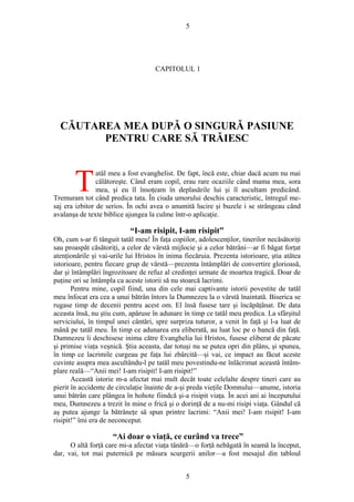 5
CAPITOLUL 1
CĂUTAREA MEA DUPĂ O SINGURĂ PASIUNE
PENTRU CARE SĂ TRĂIESC
atăl meu a fost evanghelist. De fapt, încă este, chiar dacă acum nu mai
călătoreşte. Când eram copil, erau rare ocaziile când mama mea, sora
mea, şi eu îl însoţeam în deplasările lui şi îl ascultam predicând.
Tremuram tot când predica tata. În ciuda umorului deschis caracteristic, întregul me-
saj era izbitor de serios. În ochi avea o anumită lucire şi buzele i se strângeau când
avalanşa de texte biblice ajungea la culme într-o aplicaţie.
T
“I-am risipit, I-am risipit”
Oh, cum s-ar fi tânguit tatăl meu! În faţa copiilor, adolescenţilor, tinerilor necăsătoriţi
sau proaspăt căsătoriţi, a celor de vârstă mijlocie şi a celor bătrâni—ar fi băgat forţat
atenţionările şi vai-urile lui Hristos în inima fiecăruia. Prezenta istorioare, ştia atâtea
istorioare, pentru fiecare grup de vârstă—prezenta întâmplări de convertire glorioasă,
dar şi întâmplări îngrozitoare de refuz al credinţei urmate de moartea tragică. Doar de
puţine ori se întâmpla ca aceste istorii să nu stoarcă lacrimi.
Pentru mine, copil fiind, una din cele mai captivante istorii povestite de tatăl
meu înfocat era cea a unui bătrân întors la Dumnezeu la o vârstă înaintată. Biserica se
rugase timp de decenii pentru acest om. El însă fusese tare şi încăpăţânat. De data
aceasta însă, nu ştiu cum, apăruse în adunare în timp ce tatăl meu predica. La sfârşitul
serviciului, în timpul unei cântări, spre surpriza tuturor, a venit în faţă şi l-a luat de
mână pe tatăl meu. În timp ce adunarea era eliberată, au luat loc pe o bancă din faţă.
Dumnezeu îi deschisese inima către Evanghelia lui Hristos, fusese eliberat de păcate
şi primise viaţa veşnică. Ştia aceasta, dar totuşi nu se putea opri din plâns, şi spunea,
în timp ce lacrimile curgeau pe faţa lui zbârcită—şi vai, ce impact au făcut aceste
cuvinte asupra mea ascultându-l pe tatăl meu povestindu-ne înlăcrimat această întâm-
plare reală—“Anii mei! I-am risipit! I-am risipit!”
Această istorie m-a afectat mai mult decât toate celelalte despre tineri care au
pierit în accidente de circulaţie înainte de a-şi preda vieţile Domnului—anume, istoria
unui bătrân care plângea în hohote fiindcă şi-a risipit viaţa. În acei ani ai începutului
meu, Dumnezeu a trezit în mine o frică şi o dorinţă de a nu-mi risipi viaţa. Gândul că
aş putea ajunge la bătrâneţe să spun printre lacrimi: “Anii mei! I-am risipit! I-am
risipit!” îmi era de neconceput.
“Ai doar o viaţă, ce curând va trece”
O altă forţă care mi-a afectat viaţa tânără—o forţă nebăgată în seamă la început,
dar, vai, tot mai puternică pe măsura scurgerii anilor—a fost mesajul din tabloul
5
 