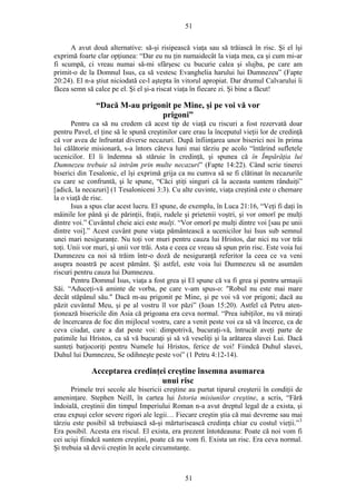 51
A avut două alternative: să-şi risipească viaţa sau să trăiască în risc. Şi el îşi
exprimă foarte clar opţiunea: “Dar eu nu ţin numaidecât la viaţa mea, ca şi cum mi-ar
fi scumpă, ci vreau numai să-mi sfârşesc cu bucurie calea şi slujba, pe care am
primit-o de la Domnul Isus, ca să vestesc Evanghelia harului lui Dumnezeu” (Fapte
20:24). El n-a ştiut niciodată ce-l aştepta în vitorul apropiat. Dar drumul Calvarului îi
făcea semn să calce pe el. Şi el şi-a riscat viaţa în fiecare zi. Şi bine a făcut!
“Dacă M-au prigonit pe Mine, şi pe voi vă vor
prigoni”
Pentru ca să nu credem că acest tip de viaţă cu riscuri a fost rezervată doar
pentru Pavel, el ţine să le spună creştinilor care erau la începutul vieţii lor de credinţă
că vor avea de înfruntat diverse necazuri. După înfiinţarea unor biserici noi în prima
lui călătorie misionară, s-a întors câteva luni mai târziu pe acolo “întărind sufletele
ucenicilor. El îi îndemna să stăruie în credinţă, şi spunea că în Împărăţia lui
Dumnezeu trebuie să intrăm prin multe necazuri” (Fapte 14:22). Când scrie tinerei
biserici din Tesalonic, el îşi exprimă grija ca nu cumva să se fi clătinat în necazurile
cu care se confruntă, şi le spune, “Căci ştiţi singuri că la aceasta suntem rânduiţi”
[adică, la necazuri] (1 Tesaloniceni 3:3). Cu alte cuvinte, viaţa creştină este o chemare
la o viaţă de risc.
Isus a spus clar acest lucru. El spune, de exemplu, în Luca 21:16, “Veţi fi daţi în
mâinile lor până şi de părinţii, fraţii, rudele şi prietenii voştri, şi vor omorî pe mulţi
dintre voi.” Cuvântul cheie aici este mulţi. “Vor omorî pe mulţi dintre voi [sau pe unii
dintre voi].” Acest cuvânt pune viaţa pământească a ucenicilor lui Isus sub semnul
unei mari nesiguranţe. Nu toţi vor muri pentru cauza lui Hristos, dar nici nu vor trăi
toţi. Unii vor muri, şi unii vor trăi. Asta e ceea ce vreau să spun prin risc. Este voia lui
Dumnezeu ca noi să trăim într-o doză de nesiguranţă referitor la ceea ce va veni
asupra noastră pe acest pământ. Şi astfel, este voia lui Dumnezeu să ne asumăm
riscuri pentru cauza lui Dumnezeu.
Pentru Domnul Isus, viaţa a fost grea şi El spune că va fi grea şi pentru urmaşii
Săi. “Aduceţi-vă aminte de vorba, pe care v-am spus-o: "Robul nu este mai mare
decât stăpânul său." Dacă m-au prigonit pe Mine, şi pe voi vă vor prigoni; dacă au
păzit cuvântul Meu, şi pe al vostru îl vor păzi” (Ioan 15:20). Astfel că Petru aten-
ţionează bisericile din Asia că prigoana era ceva normal. “Prea iubiţilor, nu vă miraţi
de încercarea de foc din mijlocul vostru, care a venit peste voi ca să vă încerce, ca de
ceva ciudat, care a dat peste voi: dimpotrivă, bucuraţi-vă, întrucât aveţi parte de
patimile lui Hristos, ca să vă bucuraţi şi să vă veseliţi şi la arătarea slavei Lui. Dacă
sunteţi batjocoriţi pentru Numele lui Hristos, ferice de voi! Fiindcă Duhul slavei,
Duhul lui Dumnezeu, Se odihneşte peste voi” (1 Petru 4:12-14).
Acceptarea credinţei creştine însemna asumarea
unui risc
Primele trei secole ale bisericii creştine au purtat tiparul creşterii în condiţii de
ameninţare. Stephen Neill, în cartea lui Istoria misiunilor creştine, a scris, “Fără
îndoială, creştinii din timpul Imperiului Roman n-a avut dreptul legal de a exista, şi
erau expuşi celor severe rigori ale legii… Fiecare creştin ştia că mai devreme sau mai
târziu este posibil să trebuiască să-şi mărturisească credinţa chiar cu costul vieţii.”3
Era posibil. Acesta era riscul. El exista, era prezent întotdeauna: Poate că noi vom fi
cei ucişi fiindcă suntem creştini, poate că nu vom fi. Exista un risc. Era ceva normal.
Şi trebuia să devii creştin în acele circumstanţe.
51
 