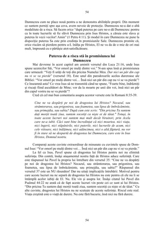 54
Dumnezeu cum ne place nouă pentru a ne demonstra abilităţile proprii. Din moment
ce suntem porniţi spre aşa ceva, avem nevoie de protecţie. Dumnezeu ne-a dat o altă
modalitate de a risca. Să facem orice “după puterea pe care ne-o dă Dumnezeu: pentru
ca în toate lucrurile să fie slăvit Dumnezeu prin Isus Hristos, a căruia este slava şi
puterea în vecii vecilor! Amin” (1 Petru 4:11). Şi modul în care Dumnezeu ne pune la
dispoziţie puterea Sa este prin credinţa în promisiunile Sale. Dumnezeu promite că,
orice riscăm să pierdem pentru a-L înălţa pe Hristos, El ne va da de o mie de ori mai
mult, împreună cu o părtăşie atot-satisfăcătoare.
Puterea de a risca stă în promisiunea lui
Dumnezeu
Mai devreme în acest capitol am amintit versetul din Luca 21:16, unde Isus
spune ucenicilor Săi, “Vor omorî pe mulţi dintre voi.” N-am spus însă şi promisiunea
care urmează: “Veţi fi urâţi de toţi din pricina Numelui Meu. Dar nici un păr din cap
nu vi se va pierde” (versetul 18). Este unul din parodoxurile acelea dureroase ale
Bibliei: “Vor omorî pe mulţi dintre voi… Însă nici un păr din cap nu vi se va pierde”!
Ce înseamnă asta? Ce vrea Isus să ne transmită când ne spune, “Foarte bine, îndrăzniţi
şi riscaţi fiind ascultători de Mine; vor da la moarte pe unii din voi, însă nici un păr
din capul vostru nu se va pierde”?
Cred că cel mai bun comentariu asupra acestor versete este în Romani 8:35-39.
Cine ne va despărţi pe noi de dragostea lui Hristos? Necazul, sau
strâmtorarea, sau prigonirea, sau foametea, sau lipsa de îmbrăcăminte,
sau primejdia, sau sabia? După cum este scris: "Din pricina Ta suntem
daţi morţii toată ziua, suntem socotiţi ca nişte oi de tăiat." Totuşi, în
toate aceste lucruri noi suntem mai mult decât biruitori, prin Acela
care ne-a iubit. Căci sunt bine încredinţat că nici moartea, nici viaţa,
nici îngerii, nici stăpânirile, nici puterile, nici lucrurile de acum, nici
cele viitoare, nici înălţimea, nici adâncimea, nici o altă făptură, nu vor
fi în stare să ne despartă de dragostea lui Dumnezeu, care este în Isus
Hristos, Domnul nostru.
Comparaţi aceste cuvinte extraordinar de minunate cu cuvintele spuse de Dom-
nul Isus: “Vor omorî pe mulţi dintre voi… Însă nici un păr din cap nu vi se va pierde.”
La fel ca Isus, Pavel spune că dragostea lui Hristos pentru noi nu elimină
suferinţa. Din contră, însăşi ataşamentul nostru faţă de Hristos aduce suferinţă. Care
este răspunsul lui Pavel la propria lui întrebare din versetul 35: “Cine ne va despărţi
pe noi de dragostea lui Hristos? Necazul, sau strâmtorarea, sau prigonirea, sau
foametea, sau lipsa de îmbrăcăminte, sau primejdia, sau sabia?” Răspunsul din
versetul 37 este un NU răsunător! Dar nu uitaţi implicaţiile întrebării: Motivul pentru
care aceste lucruri nu ne separă de dragostea lui Hristos nu este pentru că ele nu li se
întâmplă acelor iubiţi de El. Nu. Ele vin şi asupra lor. Însăşi citatul lui Pavel din
Psalmul 44:22 ne arată că de fapt aceste lucruri vin peste cei ce sunt ai lui Hristos.
“Din pricina Ta suntem daţi morţii toată ziua, suntem socotiţi ca nişte oi de tăiat.” Cu
alte cuvinte, dragostea lui Hristos nu ne scuteşte de aceste suferinţe. Riscul este real.
Viaţa creştină este o viaţă de durere. Nu este fără bucurie, însă nici nu fără durere.
54
 
