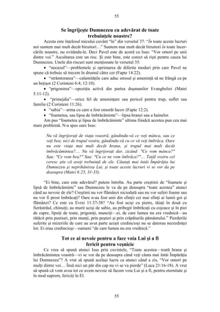 55
Se îngrijeşte Dumnezeu cu adevărat de toate
trebuinţele noastre?
Acesta este înţelesul micului cuvânt “în” din versetul 37: “În toate aceste lucruri
noi suntem mai mult decât biruitori…” Suntem mai mult decât biruitori în toate încer-
cările noastre, nu evitându-le. Deci Pavel este de acord cu Isus: “Vor omorî pe unii
dintre voi.” Ascultarea este un risc. Şi este bine, este corect să rişti pentru cauza lui
Dumnezeu. Unele din riscuri sunt menţionate în versetul 35:
• “necazul”—problemele şi oprimarea de diferite moduri prin care Pavel ne
spune că trebuie să trecem în drumul către cer (Fapte 14:22).
• “strâmtorarea”—calamităţile care aduc stresul şi ameninţă să ne frângă ca pe
un beţişor (2 Corinteni 6:4; 12:10).
• “prigonirea”—opoziţia activă din partea duşmanilor Evangheliei (Matei
5:11-12).
• “primejdia”—orice fel de ameninţare sau pericol pentru trup, suflet sau
familie (2 Corinteni 11:26).
• “sabia”—arma cu care a fost omorât Iacov (Fapte 12:2).
• “foametea, sau lipsa de îmbrăcăminte”—lipsa hranei sau a hainelor.
Am pus “foametea şi lipsa de îmbrăcăminte” ultima fiindcă acestea pun cea mai
mare problemă. N-a spus oare Isus:
Nu vă îngrijoraţi de viaţa voastră, gândindu-vă ce veţi mânca, sau ce
veţi bea; nici de trupul vostru, gândindu-vă cu ce vă veţi îmbrăca. Oare
nu este viaţa mai mult decât hrana, şi trupul mai mult decât
îmbrăcămintea?… Nu vă îngrijoraţi dar, zicând: "Ce vom mânca?"
Sau: "Ce vom bea?" Sau: "Cu ce ne vom îmbrăca?"… Tatăl vostru cel
ceresc ştie că aveţi trebuinţă de ele. Căutaţi mai întâi Împărăţia lui
Dumnezeu şi neprihănirea Lui, şi toate aceste lucruri vi se vor da pe
deasupra (Matei 6:25, 31-33).
“Ei bine, care este adevărul? putem întreba. Au parte creştinii de “foamete şi
lipsă de îmbrăcăminte” sau Dumnezeu le va da pe deasupra “toate acestea” atunci
când au nevoie de ele? Creştinii nu vor flămânzi niciodată sau nu vor suferi foame sau
nu vor fi prost îmbrăcaţi? Oare n-au fost unii din sfinţii cei mai sfinţi ai lumii goi şi
flămânzi? Ce este cu Evrei 11:37-38? “Au fost ucişi cu pietre, tăiaţi în două cu
fierăstrăul, chinuiţi; au murit ucişi de sabie, au pribegit îmbrăcaţi cu cojoace şi în piei
de capre, lipsiţi de toate, prigoniţi, munciţi—ei, de care lumea nu era vrednică—au
rătăcit prin pustiuri, prin munţi, prin peşteri şi prin crăpăturile pământului.” Pierderile
suferite şi mizeriile de care au avut parte aceşti credincioşi nu se datorau necredinţei
lor. Ei erau credincioşi—oameni “de care lumea nu era vrednică.”
Tot ce ai nevoie pentru a face voia Lui şi a fi
fericit pentru veşnicie
Ce vrea să spună atunci Isus prin cuvintele, “Toate acestea—toată hrana şi
îmbrăcămintea voastră—vi se vor da pe deasupra când veţi căuta mai întâi Împărăţia
lui Dumnezeu”? A vrut să spună acelaşi lucru ca atunci când a zis, “Vor omorî pe
mulţi dintre voi… Însă nici un păr din cap nu vi se va pierde” (Luca 21:16-18). A vrut
să spună că vom avea tot ce avem nevoie să facem voia Lui şi a fi, pentru eternitate şi
în mod suprem, fericiţi în El.
55
 