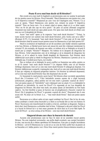 57
Poate fi ceva mai bun decât să fii biruitor?
Dar există ceva mai mult în legătură cu promisiunea care ne susţine în perioade
de risc pentru cauza lui Hristos. Pavel întreabă, “Dacă Dumnezeu este pentru noi, cine
va fi împotriva noastră?” Răspunsul pe care vrea să-l înţelegem este, Nimeni. Ca şi
cum ar spune, “Dacă Dumnezeu este pentru noi, nimeni nu poate fi împotriva
noastră.” Pare un lucru naiv. Ca şi atunci când ai spune, după ce ţi s-a tăiat capul,
“Nici un fir de păr din cap nu mi-a pierit.” Se pare că aceste afirmaţii exagerate
înseamnă mai mult decât am spus până acum. Ele spun mai mult decât că sfinţii care
mor nu vor fi despărţiţi de Hristos.
Acest “mai mult” apare şi în expresia “mai mult decât biruitori.” “Totuşi, în
toate aceste lucruri noi suntem mai mult decât biruitori, prin Acela care ne-a iubit.”
(Romani 8:37). Ce înseamnă “mai mult decât biruitori”? Cum poţi să fii mai mult
decât biruitor când îţi asumi riscuri pentru cauza lui Dumnezeu şi eşti rănit pentru El?
Dacă te aventurezi să împlineşti un act de ascultare care înalţă valoarea supremă
a lui Isus Hristos, şi făcând acest lucru eşti atacat de unul din vrăjmaşii menţionaţi în
versetul 35, de exemplu, de foamete sau sabie, ce trebuie să ţi se întâmple ca să poţi fi
numit pur şi simplu “biruitor”? Răspuns: Nu trebuie să te desparţi de dragostea lui
Isus Hristos. Ţelul atacatorului este să te distrugă şi să te despartă de dragostea lui
Hristos, şi să te aducă la ruina finală despărţit de Dumnezeu. Eşti biruitor dacă
zădărniceşti acest plan şi rămâi în dragostea lui Hristos. Dumnezeu a promis că se va
întâmpla aşa. Crezând acest lucru, noi riscăm.
Dar ce trebuie să se întâmple în acest conflict cu foametea sau sabia, pentru ca
tu să fii numit “mai mult decât biruitor”? Un răspuns biblic este că un biruitor
înfrânge duşmanul, însă cel ce este mai mult decât biruitor îl subjugă pe duşman. Un
biruitor zădărniceşte scopurile vrajmaşului său, însă cel ce este mai mult decât biruitor
îl face pe vrăjmaş să slujească propriilor interese. Un biruitor îşi doboară duşmanul;
cel ce este mai mult decât biruitor face din duşmanul său un rob.
Ce înseamnă în mod practic acest lucru? Să folosim chiar cuvintele apostolului
Pavel din 2 Corinteni 4:17: “Căci întristările noastre uşoare de o clipă lucrează
[efectuează, pregătesc, aduc] pentru noi tot mai mult o greutate veşnică de slavă.”
Aici am putea spune că “întristările” sunt vrăjmaşul care ne atacă. Ce s-a întâmplat în
conflictul cu întristările, în cazul lui Pavel? Cu siguranţă că nu l-au despărţit de
dragostea lui Hristos. Ba chiar mai mult, am putea spune că întristările au fost luate
captive. Au fost înrobite şi puse să lucreze sau să pregătească o bucurie veşnică lui
Pavel. Ele îi pregăteau lui Pavel “o greutate veşnică de slavă.” Duşmanul său îi este
acum rob. Nu doar că l-a biruit. L-a… “mai mult decât biruit,” dacă am putea spune
astfel.
Încercarea şi-a ridicat sabia să taie capul credinţei lui Pavel. Dar în loc de asta,
mâna credinţei a smuls arma încercării şi a tăiat cu ea bucăţi din ce mai era lumesc în
Pavel. Încercarea este transformată în roabă a evlaviei, umilinţei şi dragostei. Satana a
dorit răul, însă Dumnezeu a schimbat răul în bine. Vrăjmaşul a devenit robul lui Pavel
şi a lucrat în folosul lui o şi mai mare greutate de slavă dect ar fi avut fără luptă. În
acest fel Pavel—şi orice urmaş al lui Hristos—este mai mult decât bituitor.
Singurul drum care duce la bucurie de durată
Aceasta este promisiunea care ne face în stare să ne asumăm riscuri pentru
Hristos. Nu este impulsul eroismului, sau pofta după aventură, sau curajul încrederii
în sine, sau nevoia de a obţine aprobarea lui Dumnezeu. Este pur şi simplu încrederea
în Hristos—că în El Dumnezeu ne va da tot ce ne este de folos astfel înct să putem să
ne bucurăm a-L înălţa pentru veci. Orice bine menit pentru binecuvântarea noastră, şi
57
 