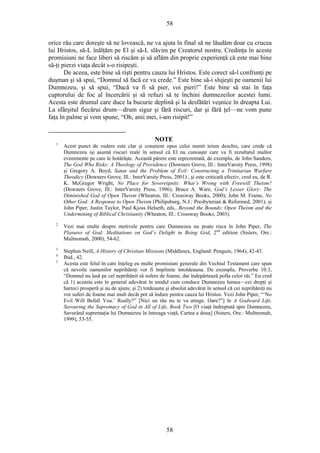 58
orice rău care doreşte să ne lovească, ne va ajuta în final să ne lăudăm doar cu crucea
lui Hristos, să-L înălţăm pe El şi să-L slăvim pe Creatorul nostru. Credinţa în aceste
promisiuni ne face liberi să riscăm şi să aflăm din proprie experienţă că este mai bine
să-ţi pierzi viaţa decât s-o risipeşti.
De aceea, este bine să rişti pentru cauza lui Hristos. Este corect să-l confrunţi pe
duşman şi să spui, “Domnul să facă ce va crede.” Este bine să-i slujeşti pe oamenii lui
Dumnezeu, şi să spui, “Dacă va fi să pier, voi pieri!” Este bine să stai în faţa
cuptorului de foc al încercării şi să refuzi să te închini dumnezeilor acestei lumi.
Acesta este drumul care duce la bucurie deplină şi la desfătări veşnice în dreapta Lui.
La sfârşitul fiecărui drum—drum sigur şi fără riscuri, dar şi fără ţel—ne vom pune
faţa în palme şi vom spune, “Oh, anii mei, i-am risipit!”
NOTE
1
Acest punct de vedere este clar şi conştient opus celui numit teism deschis, care crede că
Dumnezeu işi asumă riscuri reale în sensul că El nu cunoaşte care va fi rezultatul multor
evenimente pe care le hotărăşte. Această părere este reprezentată, de exemplu, de John Sanders,
The God Who Risks: A Theology of Providence (Downers Grove, Ill.: InterVarsity Press, 1998)
şi Gregory A. Boyd, Satan and the Problem of Evil: Constructing a Trinitarian Warfare
Theodicy (Downers Grove, Ill.: InterVarsity Press, 2001) , şi este criticată efectiv, cred eu, de R.
K. McGregor Wright, No Place for Sovereignity: What’s Wrong with Freewill Theism?
(Downers Grove, Ill.: InterVarsity Press, 1996); Bruce A. Ware, God’s Lesser Glory: The
Diminished God of Open Theism (Wheaton, Ill.: Crossway Books, 2000); John M. Frame, No
Other God: A Response to Open Theism (Philipsburg, N.J.: Presbyterian & Reformed, 2001); şi
John Piper, Justin Taylor, Paul Kjoss Helseth, eds., Beyond the Bounds: Open Theism and the
Undermining of Biblical Christianity (Wheaton, Ill.: Crossway Books, 2003).
2
Vezi mai multe despre motivele pentru care Dumnezeu nu poate risca în John Piper, The
Plasures of God: Meditations on God’s Delight in Being God, 2nd
edition (Sisters, Ore.:
Multnomah, 2000), 54-62.
3
Stephen Neill, A History of Christian Missions (Middlesex, England: Penguin, 1964), 42-43.
4
Ibid., 42.
5
Acesta este felul în care înţeleg eu multe promisiuni generale din Vechiul Testament care spun
că nevoile oamenilor neprihăniţi vor fi împlinite întotdeauna. De exemplu, Proverbe 10:3,
“Domnul nu lasă pe cel neprihănit să sufere de foame, dar îndepărtează pofta celor răi.” Eu cred
că 1) aceasta este în general adevărat în modul cum conduce Dumnezeu lumea—cei drepţi şi
harnici prosperă şi au de ajuns; şi 2) totdeauna şi absolut adevărat în sensul că cei neprihăniţi nu
vor suferi de foame mai mult decât pot să îndure pentru cauza lui Hristos. Vezi John Piper, “‘No
Evil Will Befall You.’ Really?” [Nici un rău nu te va atinge. Oare?”] în A Godward Life,
Savouring the Supremacy of God in All of Life, Book Two [O viaţă îndreptată spre Dumnezeu,
Savurând supremaţia lui Dumnezeu în întreaga viaţă, Cartea a doua] (Sisters, Ore.: Multnomah,
1999), 53-55.
58
 