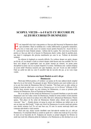 59
CAPITOLUL 6
SCOPUL VIEŢII—A-I FACE CU BUCURIE PE
ALŢII BUCUROŞI ÎN DUMNEZEU
ste imposibil să-ţi rişti viaţa pentru a-i face pe alţii bucuroşi în Dumnezeu dacă
eşti neiertător. Dacă ai tendinţa de a vedea slăbiciunile şi greşelile oamenilor,
şi de a-i trata urât, nu-ţi vei asuma riscuri pentru bucuria lor. Acest fel de a
fi—universal în toate fiinţele umane—trebuie dat la o parte. Nu vom risca cu bucurie
pentru a-i face pe alţii să se bucure în Dumnezeu dacă-i urâm, dacă le purtăm pică,
sau dacă îi respingem din pricina metehnelor pe care le au. Trebuie să devenim
iertători.
E
Nu obiecta în legătură cu cazurile dificile. Eu vorbesc despre un spirit, despre
un fel de a fi, nu despre o listă cu criterii despre când facem asta sau cealaltă. Nu vor-
besc nici despre un papă-lapte care nu poate mustra pe nimeni, nu poate pune
disciplină în nimic sau nu se poate împotrivi la nimic. Întrebarea este: suntem dispuşi
să avem milă? Pornirea noastră este spre bunătate, sau nu? Avem un duh iertător?
Fără un astfel de duh nu vom fi sensibili faţă de nevoile din jur, şi ne vom risipi
vieţile.
Iertarea este bună fiindcă ea ni-L dă pe
Dumnezeu
Motivaţia biblică pentru a fi iertător s-ar putea să fie mai adâncă decât simplul
fapt că şi tu ai fost iertat. Nu greşeşti să spui: Motivul pentru care sunt iertător este că
şi eu am fost iertat de Dumnezeu fără să fi meritat. “Fiţi buni unii cu alţii, miloşi şi
iertaţi-vă unul pe altul cum v-a iertat şi Dumnezeu pe voi în Hristos” (Efeseni 4:32).
Însă la baza acestui motiv nu este iertarea lui Dumnezeu, ci ceea ce primim prin
iertarea lui Dumnezeu. Prin ea Îl primim pe Dumnezeu.
De ce ne place să fim iertaţi de Dumnezeu? La această întrebare se pot da unele
răspunsuri care nu-I aduc cinste lui Dumnezeu, fiindcă în urma iertării există anumite
beneficii pe care unora le-ar place să le aibă, fără să-L iubească pe Dumnezeu. Putem
spune, “Îmi place să fiu iertat de Dumnezeu fiindcă urăsc chinul unei conştiinţe
vinovate.” Sau “…fiindcă doresc să merg în ceruri să-i întâlnesc pe iubiţii mei şi să
am un trup nou fără boală.” Unde este locul lui Dumnezeu în aceste motivaţii pentru
care dorim iertarea Lui? În cel mai bun caz, El este în aceste motivaţii dacă este
comoara adevărată a vieţii noastre.
Dacă este aşa, atunci aceste desfătări sunt într-adevăr moduri de a-L iubi pe
Dumnezeu. O conştiinţă liberă şi curată ne ajută să-L vedem mai mult pe El şi ne face
în stare să ne bucurăm de El. Scăparea de moarte cu preţul sângelui lui Hristos ne
arată mai mult din sfinţenia plină de îndurare a lui Dumnezeu şi din dorinţa Lui ca să
59
 