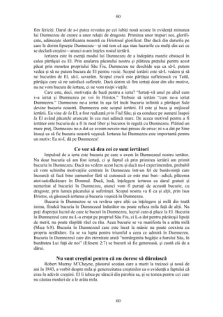 60
fim fericiţi. Darul de a-i putea revedea pe cei iubiţi nouă scoate în evidenţă minunea
lui Dumnezeu de creare a unor relaţii de dragoste. Primirea unor trupuri noi, glorifi-
cate, adânceşte identificarea noastră cu Hristosul glorificat. Dar dacă din darurile pe
care le dorim lipseşte Dumnezeu—şi mă tem că aşa stau lucrurile cu mulţi din cei ce
se declară creştini—atunci n-am înţeles rostul iertării.
Iertarea este în esenţă modul lui Dumnezeu de a îndepărta marele obstacol în
calea părtăşiei cu El. Prin anularea păcatului nostru şi plătirea preţului pentru acest
păcat prin moartea propriului Său Fiu, Dumnezeu ne deschide uşa ca să-L putem
vedea şi să ne putem bucura de El pentru vecie. Scopul iertării este să-L vedem şi să
ne bucurăm de El, să-L savurăm. Scopul crucii este părtăşia sufletească cu Tatăl,
părtăşia care să ne satisfacă sufletele. Dacă dorim să fim iertaţi doar din alte motive,
nu ne vom bucura de iertare, ci ne vom risipi vieţile.
Care este, deci, motivaţia de bază pentru a ierta? “Iertaţi-vă unul pe altul cum
v-a iertat şi Dumnezeu pe voi în Hristos.” Trebuie să iertăm “cum ne-a iertat
Dumnezeu.” Dumnezeu ne-a iertat în aşa fel încât bucuria infinită a părtăşiei Sale
devine bucuria noastră. Dumnezeu este scopul iertării. El este şi baza şi mijlocul
iertării. Ea vine de la El; a fost realizată prin Fiul Său; şi ea conduce pe oameni înapoi
la El având păcatele aruncate în cea mai adâncă mare. De aceea motivul pentru a fi
iertător este bucuria de a fi în mod liber şi bucuros în regulă cu Dumnezeu. Plătind un
mare preţ, Dumnezeu ne-a dat ce aveam nevoie mai presus de orice: ni s-a dat pe Sine
însuşi ca să fie bucuria noastră veşnică. Iertarea lui Dumnezeu este importantă pentru
un motiv: Ea ni-L dă pe Dumnezeu!
Ce vor să dea cei ce sunt iertători
Impulsul de a ierta este bucuria pe care o avem în Dumnezeul nostru iertător.
Nu doar bucuria că am fost iertaţi, ci şi faptul că prin primirea iertării am primit
bucuria în Dumnezeu. Dacă nu vedem acest lucru şi dacă nu-l experimentăm, probabil
că vom schimba motivaţiile centrate în Dumnezeu într-un fel de bunăvoinţă care
încearcă să facă bine oamenilor fără să cunoască ce este mai bun—adică, plăcerea
atot-satisfăcătoare în Domnul. Dacă, însă, înţelegem iertarea ca darul gratuit şi
nemeritat al bucuriei în Dumnezeu, atunci vom fi purtaţi de această bucurie, cu
dragoste, prin lumea păcatului şi suferinţei. Scopul nostru va fi ca şi alţii, prin Isus
Hristos, să găsească iertarea şi bucuria veşnică în Dumnezeu.
Bucuria în Dumnezeu se va revărsa spre alţii ca înţelegere şi milă din toată
inima, fiindcă bucuria în Dumnezeul îndurător nu poate refuza mila faţă de alţii. Nu
poţi dispreţui lucrul de care te bucuri în Dumnezeu, lucrul care-ţi place la El. Bucuria
în Dumnezeul care nu L-a cruţat pe propriul Său Fiu, ci L-a dat pentru păcătoşii lipsiţi
de merit, nu poate răsplăti răul cu rău. Acea bucurie se va manifesta în a arăta milă
(Mica 6:8). Bucuria în Dumnezeul care este încet la mânie nu poate coexista cu
propria nerăbdare. Ea se va lupta pentru triumful a ceea ce admiră în Dumnezeu.
Bucuria în Dumnezeul care din eternitate arată “nemărginita bogăţie a harului Său, în
bunătatea Lui faţă de noi” (Efeseni 2:7) se bucură să fie generoasă, şi caută căi de a
dărui.
Nu sunt creştini pentru că nu doresc să dăruiască
Robert Murray M’Cheyne, păstorul scoţian care a murit la treizeci şi nouă de
ani în 1843, a vorbit despre mila şi generozitatea creştinilor ca o evidenţă a faptului că
erau în adevăr creştini. El îi iubea pe săracii din parohia sa, şi se temea pentru cei care
nu căutau moduri de a le arăta mila.
60
 
