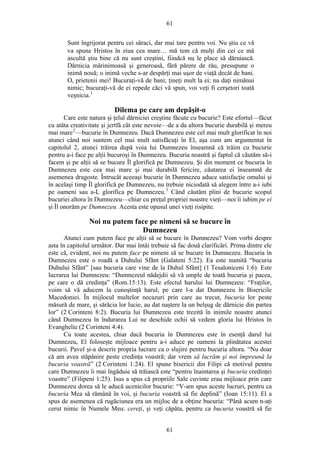 61
Sunt îngrijorat pentru cei săraci, dar mai tare pentru voi. Nu ştiu ce vă
va spune Hristos în ziua cea mare… mă tem că mulţi din cei ce mă
ascultă ştiu bine că nu sunt creştini, fiindcă nu le place să dăruiască.
Dărnicia mărinimoasă şi generoasă, fără părere de rău, presupune o
inimă nouă; o inimă veche s-ar despărţi mai uşor de viaţă decât de bani.
O, prietenii mei! Bucuraţi-vă de bani; ţineţi mult la ei; nu daţi nimănui
nimic; bucuraţi-vă de ei repede căci vă spun, voi veţi fi cerşetori toată
veşnicia.1
Dilema pe care am depăşit-o
Care este natura şi ţelul dărniciei creştine făcute cu bucurie? Este efortul—făcut
cu atâta creativitate şi jertfă cât este nevoie—de a da altora bucurie durabilă şi mereu
mai mare2
—bucurie în Dumnezeu. Dacă Dumnezeu este cel mai mult glorificat în noi
atunci când noi suntem cel mai mult satisfăcuţi în El, aşa cum am argumentat în
capitolul 2, atunci trăirea după voia lui Dumnezeu înseamnă că trăim cu bucurie
pentru a-i face pe alţii bucuroşi în Dumnezeu. Bucuria noastră şi faptul că căutăm să-i
facem şi pe alţii să se bucure Îl glorifică pe Dumnezeu. Şi din moment ce bucuria în
Dumnezeu este cea mai mare şi mai durabilă fericire, căutarea ei înseamnă de
asemenea dragoste. Întrucât aceeaşi bucurie în Dumnezeu aduce satisfacţie omului şi
în acelaşi timp Îl glorifică pe Dumnezeu, nu trebuie niciodată să alegem între a-i iubi
pe oameni sau a-L glorifica pe Dumnezeu.3
Când căutăm plini de bucurie scopul
bucuriei altora în Dumnezeu—chiar cu preţul propriei noastre vieţi—noi îi iubim pe ei
şi Îl onorăm pe Dumnezeu. Acesta este opusul unei vieţi risipite.
Noi nu putem face pe nimeni să se bucure în
Dumnezeu
Atunci cum putem face pe alţii să se bucure în Dumnezeu? Vom vorbi despre
asta în capitolul următor. Dar mai întâi trebuie să fac două clarificări. Prima dintre ele
este că, evident, noi nu putem face pe nimeni să se bucure în Dumnezeu. Bucuria în
Dumnezeu este o roadă a Duhului Sfânt (Galateni 5:22). Ea este numită “bucuria
Duhului Sfânt” [sau bucuria care vine de la Duhul Sfânt] (1 Tesaloniceni 1:6). Este
lucrarea lui Dumnezeu: “Dumnezeul nădejdii să vă umple de toată bucuria şi pacea,
pe care o dă credinţa” (Rom.15:13). Este efectul harului lui Dumnezeu: “Fraţilor,
voim să vă aducem la cunoştinţă harul, pe care l-a dat Dumnezeu în Bisericile
Macedoniei. În mijlocul multelor necazuri prin care au trecut, bucuria lor peste
măsură de mare, şi sărăcia lor lucie, au dat naştere la un belşug de dărnicie din partea
lor” (2 Corinteni 8:2). Bucuria lui Dumnezeu este trezită în inimile noastre atunci
când Dumnezeu în îndurarea Lui ne deschide ochii să vedem gloria lui Hristos în
Evanghelie (2 Corinteni 4:4).
Cu toate acestea, chiar dacă bucuria în Dumnezeu este în esenţă darul lui
Dumnezeu, El foloseşte mijloace pentru a-i aduce pe oameni la plinătatea acestei
bucurii. Pavel şi-a descris propria lucrare ca o slujire pentru bucuria altora. “Nu doar
că am avea stăpânire peste credinţa voastră; dar vrem să lucrăm şi noi împreună la
bucuria voastră” (2 Corinteni 1:24). El spune bisericii din Filipi că motivul pentru
care Dumnezeu îi mai îngăduie să trăiască este “pentru înaintarea şi bucuria credinţei
voastre” (Filipeni 1:25). Isus a spus că propriile Sale cuvinte erau mijloace prin care
Dumnezeu dorea să le aducă ucenicilor bucurie: “V-am spus aceste lucruri, pentru ca
bucuria Mea să rămână în voi, şi bucuria voastră să fie deplină” (Ioan 15:11). El a
spus de asemenea că rugăciunea era un mijloc de a obţine bucuria: “Până acum n-aţi
cerut nimic în Numele Meu: cereţi, şi veţi căpăta, pentru ca bucuria voastră să fie
61
 