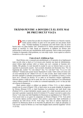 64
CAPITOLUL 7
TRĂIND PENTRU A DOVEDI CĂ EL ESTE MAI
DE PREŢ DECÂT VIAŢA
entru a-i putea face pe alţii să se bucure în Hristos cu o bucurie veşnică,
vieţile noastre trebuie să arate că El este pentru noi mai preţios decât
viaţa. “Fiindcă bunătatea Ta preţuieşte mai mult decât viaţa, de aceea
buzele mele vor cânta laudele Tale” (Psalmul 63:3). Pentru aceasta trebuie să facem
alegeri şi sacrificii în viaţă, bazaţi pe asigurarea că înălţarea lui Hristos prin
generozitate şi milă este mai satisfăcătoare decât egoismul. Dacă evităm riscul pentru
a rămâne în siguranţă şi fără probleme, ne vom risipi vieţile. Acest capitol se referă la
modul de a evita o aşa viaţă.
P
Cum să nu-L trădăm pe Isus
Dacă Hristos este o comoară atot-satisfăcătoare, şi El promite să ne împlinească
toate nevoile chiar şi dacă ar fi să trecem prin foamete sau lipsă de îmbrăcăminte,
atunci trăirea după aceleaşi valori ca lumea care nu-L cunoaşte ar însemna să-L
trădăm. Mă gândesc în mod deosebit la modul în care ne folosim banii şi cum ne
raportăm la posesiunile noastre. Aud cuvintele obsedante ale Domnului Isus, “Nu vă
îngrijoraţi dar, zicând: "Ce vom mânca?" Sau: "Ce vom bea?" Sau: "Cu ce ne vom
îmbrăca?" Fiindcă toate aceste lucruri Neamurile le caută. Tatăl vostru cel ceresc ştie
că aveţi trebuinţă de ele” (Matei 6:31-32). Cu alte cuvinte, dacă vieţile noastre sunt
devotate câştigării şi păstrării posesiunilor materiale, noi semănăm cu lumea, şi acest
lucru nu-L cinsteşte pe Hristos. El va arăta ca un beneficiu religios suplimentar,
folositor pentru a scăpa de iad la urmă, dar care nu este important şi nu influenţează
viaţa şi iubirea noastră. El nu va arăta ca o comoară nepreţuită, şi nu-i va face pe alţii
să se bucure în Dumnezeu.
Dacă suntem străini şi călători pe pământ (1 Petru 2:11), şi dacă cetăţenia
noastră este în ceruri (Filipeni 3:20), şi dacă nimic nu ne poate despărţi de dragostea
lui Hristos (Romani 8:35), şi dacă bunătatea Lui preţuieşte mai mult decât viaţa
(Psalmul 63:3), şi dacă întristările noastre uşoare de o clipă lucrează pentru noi tot
mai mult o greutate veşnică de slavă (2 Corinteni 4:17), atunci vom da la o parte orice
frică şi “vom căuta mai întâi Împărăţia lui Dumnezeu şi neprihănirea Lui” (Mat.6:33).
Vom socoti totul ca un gunoi în comparaţie cu Hristos (Filipeni 3:7-8). Vom primi
“cu bucurie răpirea averilor noastre” doar pentru a putea face fapte neobişnuite şi
neînţelese de milă (Evrei 10:34). Vom alege “mai bine să suferim împreună cu
poporul lui Dumnezeu decât să ne bucurăm de plăcerile de o clipă ale păcatului, şi
vom socoti “ocara lui Hristos ca o mai mare bogăţie decât comorile Egiptului” (Evrei
11:25-26).
64
 