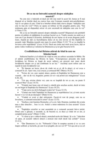 65
De ce nu ne întreabă oamenii despre nădejdea
noastră?
Nu este nici o îndoială că dacă am trăi mai mult în acest fel, lumea ar fi mai
dispusă să se întrebe dacă nu cumva Isus este Comoara noastră atot-satisfăcătoare.
Aşa li s-ar părea că este. Când te-a întrebat ultima dată cineva despre “nădejdea care
este în tine [în voi]”? Petru ne spune că trebuie să fim pregătiţi pentru asta: “Fiţi
totdeauna gata să răspundeţi oricui vă cere socoteală de nădejdea care este în voi”
(1 Petru 3:15).
De ce nu ne întreabă oamenii despre nădejdea noastră? Răspunsul este probabil
pentru că arătăm că nădăjduim în aceleaşi lucruri ca ei. Vieţile noastre nu arată ca şi
cum am fi pe drumul Calvarului, dezbrăcaţi de noi înşine ca să avem dragoste jertfi-
toare, slujind pe alţii cu încredinţarea dulce că nu este nevoie să fim răsplătiţi în
această viaţă. Răsplata noastră este mare în ceruri (Matei 5:12)! “Ţi se va răsplăti la
învierea celor neprihăniţi” (Luca 14:14). Dacă am crede mai mult acest lucru, alţii ar
putea vedea vrednicia şi valoarea lui Dumnezeu şi şi-ar găsi bucuria în El.
Credibilitatea lui Hristos atârnă de felul în care ne
folosim banii
Subiectul banilor şi al stilului de viaţă nu este un subiect secundar în Biblie. De
el atârnă credibilitatea lui Hristos în lume. “Cincisprezece procente din toată
învăţătura lui Hristos se leagă de acest subiect—un procent mai mare decât
învăţăturile despre cer şi iad combinate la un loc.”1
Ascultaţi acest refren care se
repetă în toate învăţăturile Lui:
• “Îţi lipseşte un lucru; du-te de vinde tot ce ai, dă la săraci, şi vei avea o
comoară în cer. Apoi vino, ia-ţi crucea, şi urmează-Mă” (Marcu 10:21).
• “Ferice de voi, care sunteţi săraci, pentru că Împărăţia lui Dumnezeu este a
voastră… dar vai de voi, bogaţilor, pentru că voi v-aţi primit aici mângâierea!” (Luca
6:20, 24).
• “Tot aşa, oricine dintre voi, care nu se leapădă de tot ce are, nu poate fi
ucenicul Meu” (Luca 14:33).
• “Fiindcă mai lesne este să treacă o cămilă prin urechea acului, decât să intre
un om bogat în Împărăţia lui Dumnezeu” (Luca 18:25).
• “Viaţa cuiva nu stă în belşugul avuţiei lui” (Luca 12:15).
• “Căutaţi mai întâi Împărăţia lui Dumnezeu şi neprihănirea Lui, şi toate aceste
lucruri vi se vor da pe deasupra” (Matei 6:33).
• “Vindeţi ce aveţi şi daţi milostenie. Faceţi-vă rost de pungi, care nu se
învechesc, o comoară nesecată în ceruri” (Luca 12:33).
• “Zacheu a stat înaintea Domnului, şi I-a zis: Iată, Doamne, jumătate din avuţia
mea o dau săracilor… Isus i-a zis: Astăzi a intrat mântuirea în casa aceasta” (Luca
19:8-9)
• “Împărăţia cerurilor se mai aseamănă cu o comoară ascunsă într-o ţarină.
Omul care o găseşte, o ascunde; şi, de bucuria ei, se duce şi vinde tot ce are, şi
cumpără ţarina aceea” (Matei 13:44).
• “A văzut şi pe o văduvă săracă, aruncând acolo doi bănuţi. Şi a zis: "Adevărat
vă spun, că această văduvă săracă a aruncat mai mult decât toţi ceilalţi"” (Luca
21:2-3).
• “Dar Dumnezeu i-a zis: "Nebunule! Chiar în noaptea aceasta ţi se va cere
înapoi sufletul; şi lucrurile, pe care le-ai pregătit, ale cui vor fi?" Tot aşa este şi cu cel
65
 