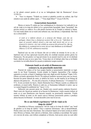 66
ce îşi adună comori pentru el şi nu se îmbogăţeşte faţă de Dumnezeu” (Luca
12:20-21).
• “Isus i-a răspuns: "Vulpile au vizuini şi păsările cerului au cuiburi, dar Fiul
omului n-are unde-Şi odihni capul…" "Vino după Mine!"” (Luca 9:58-59).
Generozitate hazardată
Mereu şi mereu Îl vedem pe Isus neînduplecat în chemarea Lui radicală la un
stil de viaţă ca în timp de război şi la o generozitate hazardată. Spun “hazardată” din
pricina istoriei cu văduva. Ea a dat pentru lucrarea de la Templu şi ultimul ei bănuţ.
Cei mai mulţi dintre noi ar numi asta nebunie sau, mai delicat, o imprudenţă. Dar Isus
nu o critică defel:
A venit şi o văduvă săracă, şi a aruncat doi bănuţi, care fac un
gologan. Atunci Isus a chemat pe ucenicii Săi, şi le-a zis: "Adevărat vă
spun că această văduvă săracă a dat mai mult decât toţi cei ce au
aruncat în vistierie; căci toţi ceilalţi au aruncat din prisosul lor, dar ea,
din sărăcia ei, a aruncat tot ce avea, tot ce-i mai rămăsese ca să trăiască"
(Marcu 12:42-44, sublinierea noastră)
Înţelesul aici nu este că fiecare din noi ar trebui să renunţe la tot ce are, ci
înţelesul este că Isus apreciază riscurile pline de credinţă asumate pentru gloria lui
Dumnezeu. Nu am pentru voi legi privitoare la un anumit mod în care să vă cheltuiţi
banii, afară de ceea ce ne-a spus Isus. Vreau doar să vă îndrept către Isus şi să lăsăm
cuvintele Lui să aibă efectul lor şocant şi mântuitor asupra noastră.
Foloseşte banii ca să arăţi că Dumnezeu este
comoara ta, nu posesiunile materiale
Punctul de vedere al lui Isus asupra banilor şi posesiunilor materiale se regă-
seşte în tot Noul Testament. Există relatări în Faptele Apostolilor (“Îşi vindeau
ogoarele şi averile, şi banii îi împărţeau între toţi, după nevoile fiecăruia” Fapte 2:45).
Găsim cuvintele apostolului Pavel (“În mijlocul multelor necazuri prin care au trecut,
bucuria lor peste măsură de mare, şi sărăcia lor lucie, au dat naştere la un belşug de
dărnicie din partea lor… Pe cine dă cu bucurie, îl iubeşte Dumnezeu,” 2 Corinteni 8:2;
9:7). Avem cuvintele lui Iacov, fratele Domnului Isus (“Răsare soarele cu căldura lui
arzătoare, şi usucă iarba: floarea ei cade jos, şi frumuseţea înfăţişării ei piere: aşa se
va veşteji bogatul în umbletele lui,” Iacov 1:11).
Subiectul este prezent peste tot, fiindcă este crucial pentru mărturia bisericii.
Dacă vrem să-i facem pe oameni să se bucure în Dumnezeu, vieţile noastre trebuie să
arate ca şi cum Dumnezeu este bucuria noastră, nu posesiunile materiale. Vieţile
noastre trebuie să arate ca ale unora care-şi folosesc posesiunile pentru a produce
altora bucurie în Domnul—în mod deosebit celor mai în nevoie.
De ce am folosit exprimarea “stil de viaţă ca în
timp de război”
Câteodată eu folosesc exprimarea “stil de viaţă ca în timp de război” sau “mod
de gândire ca în timp de război.” Este o expresie folositoare—dar şi dezechilibrată.
Pentru mine este mai ales folositoare. Îmi comunică faptul că în lume există un război
între Hristos şi Satana, între adevăr şi falsitate, între credinţă şi necredinţă. Îmi spune
că e nevoie de arme, care trebuie cumpărate şi folosite, însă aceste arme nu sunt săbii
66
 