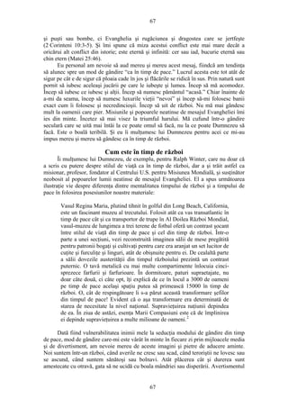 67
şi puşti sau bombe, ci Evanghelia şi rugăciunea şi dragostea care se jertfeşte
(2 Corinteni 10:3-5). Şi îmi spune că miza acestui conflict este mai mare decât a
oricărui alt conflict din istorie; este eternă şi infinită: cer sau iad, bucurie eternă sau
chin etern (Matei 25:46).
Eu personal am nevoie să aud mereu şi mereu acest mesaj, fiindcă am tendinţa
să alunec spre un mod de gândire “ca în timp de pace.” Lucrul acesta este tot atât de
sigur pe cât e de sigur că ploaia cade în jos şi flăcările se ridică în sus. Prin natură sunt
pornit să iubesc aceleaşi jucării pe care le iubeşte şi lumea. Încep să mă acomodez.
Încep să iubesc ce iubesc şi alţii. Încep să numesc pământul “acasă.” Chiar înainte de
a-mi da seama, încep să numesc luxurile vieţii “nevoi” şi încep să-mi folosesc banii
exact cum îi folosesc şi necredincioşii. Încep să uit de război. Nu mă mai gândesc
mult la oamenii care pier. Misiunile şi popoarele neatinse de mesajul Evangheliei îmi
ies din minte. Încetez să mai visez la triumful harului. Mă cufund într-o gândire
seculară care se uită mai întâi la ce poate omul să facă, nu la ce poate Dumnezeu să
facă. Este o boală teribilă. Şi eu îi mulţumesc lui Dumnezeu pentru acei ce mi-au
impus mereu şi mereu să gândesc ca în timp de război.
Cum este în timp de război
Îi mulţumesc lui Dumnezeu, de exemplu, pentru Ralph Winter, care nu doar că
a scris cu putere despre stilul de viaţă ca în timp de război, dar a şi trăit astfel ca
misionar, profesor, fondator al Centrului U.S. pentru Misiunea Mondială, şi susţinător
neobosit al popoarelor lumii neatinse de mesajul Evangheliei. El a spus următoarea
ilustraţie vie despre diferenţa dintre mentalitatea timpului de război şi a timpului de
pace în folosirea posesiunilor noastre materiale:
Vasul Regina Maria, plutind tihnit în golful din Long Beach, California,
este un fascinant muzeu al trecutului. Folosit atât ca vas transatlantic în
timp de pace cât şi ca transportor de trupe în Al Doilea Război Mondial,
vasul-muzeu de lungimea a trei terene de fotbal oferă un contrast şocant
între stilul de viaţă din timp de pace şi cel din timp de război. Într-o
parte a unei secţiuni, vezi reconstruită imaginea sălii de mese pregătită
pentru patronii bogaţi şi cultivaţi pentru care era aranjat un set lucitor de
cuţite şi furculiţe şi linguri, atât de obişnuite pentru ei. De cealaltă parte
a sălii dovezile austerităţii din timpul războiului prezintă un contrast
puternic. O tavă metalică cu mai multe compartimente înlocuia cinci-
sprezece farfurii şi farfurioare. În dormitoare, paturi supraetajate, nu
doar câte două, ci câte opt, îţi explică de ce în locul a 3000 de oameni
pe timp de pace acelaşi spaţiu putea să primească 15000 în timp de
război. O, cât de respingătoare li s-a părut această transformare şefilor
din timpul de pace! Evident că o aşa transformare era determinată de
starea de necesitate la nivel naţional. Supravieţuirea naţiunii depindea
de ea. În ziua de astăzi, esenţa Marii Compasiuni este că de împlinirea
ei depinde supravieţuirea a multe milioane de oameni.2
Dată fiind vulnerabilitatea inimii mele la seducţia modului de gândire din timp
de pace, mod de gândire care-mi este vârât în minte în fiecare zi prin mijloacele media
şi de divertisment, am nevoie mereu de aceste imagini şi pietre de aducere aminte.
Noi suntem într-un război, când averile ne cresc sau scad, când teroriştii ne lovesc sau
se ascund, când suntem sănătoşi sau bolnavi. Atât plăcerea cât şi durerea sunt
amestecate cu otravă, gata să ne ucidă cu boala mândriei sau disperării. Avertismentul
67
 