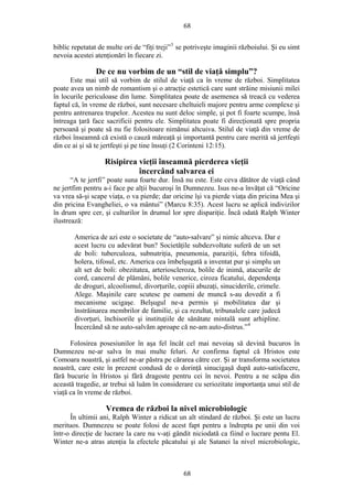 68
biblic repetatat de multe ori de “fiţi treji”3
se potriveşte imaginii războiului. Şi eu simt
nevoia acestei atenţionări în fiecare zi.
De ce nu vorbim de un “stil de viaţă simplu”?
Este mai util să vorbim de stilul de viaţă ca în vreme de război. Simplitatea
poate avea un nimb de romantism şi o atracţie estetică care sunt străine misiunii milei
în locurile periculoase din lume. Simplitatea poate de asemenea să treacă cu vederea
faptul că, în vreme de război, sunt necesare cheltuieli majore pentru arme complexe şi
pentru antrenarea trupelor. Acestea nu sunt deloc simple, şi pot fi foarte scumpe, însă
întreaga ţară face sacrificii pentru ele. Simplitatea poate fi direcţionată spre propria
persoană şi poate să nu fie folositoare nimănui altcuiva. Stilul de viaţă din vreme de
război înseamnă că există o cauză măreaţă şi importantă pentru care merită să jertfeşti
din ce ai şi să te jertfeşti şi pe tine însuţi (2 Corinteni 12:15).
Risipirea vieţii înseamnă pierderea vieţii
încercând salvarea ei
“A te jertfi” poate suna foarte dur. Însă nu este. Este ceva dătător de viaţă când
ne jertfim pentru a-i face pe alţii bucuroşi în Dumnezeu. Isus ne-a învăţat că “Oricine
va vrea să-şi scape viaţa, o va pierde; dar oricine îşi va pierde viaţa din pricina Mea şi
din pricina Evangheliei, o va mântui” (Marcu 8:35). Acest lucru se aplică indivizilor
în drum spre cer, şi culturilor în drumul lor spre dispariţie. Încă odată Ralph Winter
ilustrează:
America de azi este o societate de “auto-salvare” şi nimic altceva. Dar e
acest lucru cu adevărat bun? Societăţile subdezvoltate suferă de un set
de boli: tuberculoza, subnutriţia, pneumonia, paraziţii, febra tifoidă,
holera, tifosul, etc. America cea îmbelşugată a inventat pur şi simplu un
alt set de boli: obezitatea, arterioscleroza, bolile de inimă, atacurile de
cord, cancerul de plămâni, bolile venerice, ciroza ficatului, dependenţa
de droguri, alcoolismul, divorţurile, copiii abuzaţi, sinuciderile, crimele.
Alege. Maşinile care scutesc pe oameni de muncă s-au dovedit a fi
mecanisme ucigaşe. Belşugul ne-a permis şi mobilitatea dar şi
înstrăinarea membrilor de familie, şi ca rezultat, tribunalele care judecă
divorţuri, închisorile şi instituţiile de sănătate mintală sunt arhipline.
Încercând să ne auto-salvăm aproape că ne-am auto-distrus.”4
Folosirea posesiunilor în aşa fel încât cel mai nevoiaş să devină bucuros în
Dumnezeu ne-ar salva în mai multe feluri. Ar confirma faptul că Hristos este
Comoara noastră, şi astfel ne-ar păstra pe cărarea către cer. Şi ar transforma societatea
noastră, care este în prezent condusă de o dorinţă sinucigaşă după auto-satisfacere,
fără bucurie în Hristos şi fără dragoste pentru cei în nevoi. Pentru a ne scăpa din
această tragedie, ar trebui să luăm în considerare cu seriozitate importanţa unui stil de
viaţă ca în vreme de război.
Vremea de război la nivel microbiologic
În ultimii ani, Ralph Winter a ridicat un alt stindard de război. Şi este un lucru
merituos. Dumnezeu se poate folosi de acest fapt pentru a îndrepta pe unii din voi
într-o direcţie de lucrare la care nu v-aţi gândit niciodată ca fiind o lucrare pentu El.
Winter ne-a atras atenţia la efectele păcatului şi ale Satanei la nivel microbiologic,
68
 