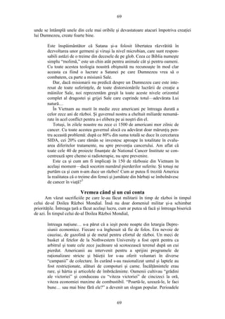 69
unde se întâmplă unele din cele mai oribile şi devastatoare atacuri împotriva creaţiei
lui Dumnezeu, create foarte bine.
Este înspăimântător că Satana şi-a folosit libertatea răzvrătită în
dezvoltarea unor germeni şi viruşi la nivel microbian, care sunt respon-
sabili astăzi de o treime din decesele de pe glob. Ceea ce Biblia numeşte
simplu “molimă,” este un chin atât pentru animale cât şi pentru oameni.
Cu toate acestea teologia noastră obişnuită nu recunoaşte în mod clar
aceasta ca fiind o lucrare a Satanei pe care Dumnezeu vrea să o
combatem, ca parte a misiunii Sale.
Dar, dacă misionarii nu predică despre un Dumnezeu care este inte-
resat de toate suferinţele, de toate distorsionările lucrării de creaţie a
mâinilor Sale, noi reprezentăm greşit la toate aceste nivele orizontul
complet al dragostei şi grijei Sale care cuprinde totul—adevărata Lui
natură…
În Vietnam au murit în medie zece americani pe întreaga durată a
celor zece ani de război. Şi guvernul nostru a cheltuit miliarde nenumă-
rate în acel conflict pentru a-i elibera pe ai noştri din el.
Totuşi, în zilele noastre nu zece ci 1500 de americani mor zilnic de
cancer. Cu toate acestea guvernul alocă cu adevărat doar mărunţiş pen-
tru această problemă: după ce 80% din suma totală se duce în cercetarea
SIDA, cei 20% care rămân se investesc aproape în totalitate în evalu-
area diferitelor tratamente, nu spre prevenţia cancerului. Am aflat că
toate cele 40 de proiecte finanţate de National Cancer Institute se con-
centrează spre chemo si radioterapie, nu spre prevenire.
Este ca şi cum am fi implicaţi în 150 de războaie din Vietnam în
acelaşi moment—dacă socotim numărul pierderilor suferite. Şi totuşi ne
purtăm ca şi cum n-am duce un război! Cum ar putea fi trezită America
la realitatea că o treime din femei şi jumătate din bărbaţi se îmbolnăvesc
de cancer în viaţă?5
Vremea când şi un cui conta
Am văzut sacrificiile pe care le-au făcut militarii în timp de război în timpul
celui de-al Doilea Război Mondial. Însă nu doar domeniul militar şi-a schimbat
priorităţile. Întreaga ţară a făcut acelaşi lucru, cum ar putea să facă şi întreaga biserică
de azi. În timpul celui de-al Doilea Război Mondial,
întreaga naţiune… s-a părut că a ieşit peste noapte din letargia Depre-
siunii economice. Fiecare s-a înghesuit să fie de folos. Era nevoie de
cauziuc, de gazolină şi de metal pentru efortul de război. Un meci de
basket al fetelor de la Nothwestern University a fost oprit pentru ca
arbitrul şi toate cele zece jucătoare să scotocească terenul după un cui
pierdut. Americanii au intervenit pentru a sprijini programele de
raţionalizare stricte şi băieţii lor s-au oferit voluntari în diverse
“campanii” de colectare. În curând s-au rauionalizat untul şi laptele au
fost restricţionate, alături de compoturi şi carne. Încălţămintele erau
rare, şi hârtia şi articolele de îmbrăcăminte. Oamenii cultivau “grădini
ale victoriei” şi conduceau cu “viteza victoriei” de cincizeci la oră,
viteza economiei maxime de combustibil. “Poartă-le, uzează-le, le faci
bune… sau mai bine fără ele?” a devenit un slogan popular. Perioadele
69
 